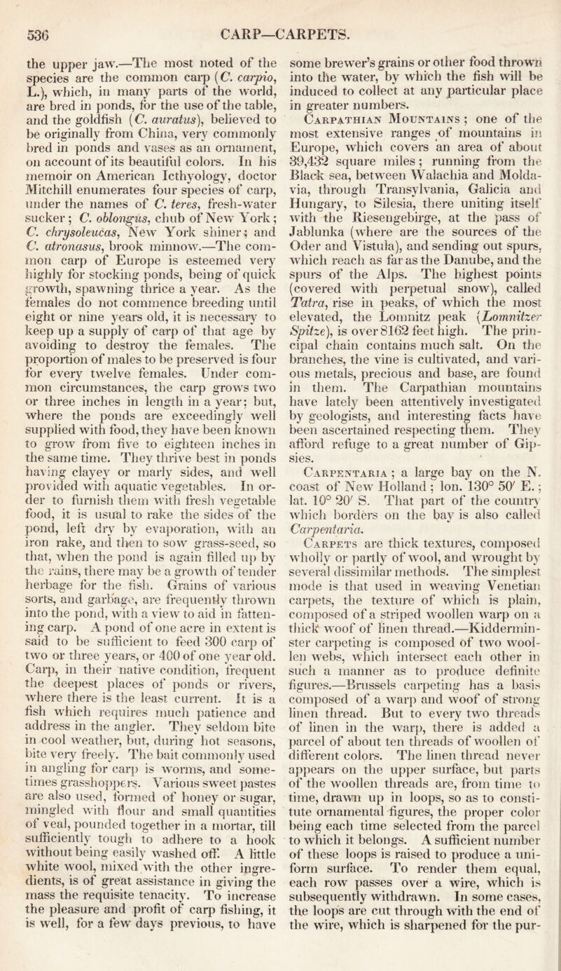 the upper jaw.—The most noted of the species are the common carp (C. carpio, L.), which, in many parts of the world, are bred in ponds, for the use of the table, and the goldfish (C. auratus), believed to be originally from China, very commonly bred in ponds and vases as an ornament, on account of its beautiful colors. In his memoir on American Icthyologv, doctor Mitchill enumerates four species of carp, under the names of C. teres, fresh-water sucker; C. oblongus, chub of New York; C. chrysoleucas, New York shiner; and C. atronasus, brook minnow.—The com- mon carp of Europe is esteemed very highly for stocking ponds, being of quick growth, spawning thrice a year. As the females do not commence breeding until eight or nine years old, it is necessary to keep up a supply of carp of that age by avoiding to destroy the females. The proportion of males to be preserved is four for every twelve females. Under com- mon circumstances, the carp grows two or three inches in length in a year; but, where the ponds are exceedingly well supplied with food, they have been known to grow from five to eighteen inches in the same time. They thrive best in ponds having clayey or marly sides, and well provided with aquatic vegetables. In or- der to furnish them with fresh vegetable food, it is usual to rake the sides of the pond, left dry by evaporation, with an iron rake, and then to sow grass-seed, so that, when the pond is again filled up by the rains, there may be a growth of tender herbage for the fish. Grains of various sorts, and garbage, are frequently thrown into the pond, with a view to aid in fatten- ing carp. A pond of one acre in extent is said to be sufficient to feed 300 carp of two or three years, or 400 of one year old. Carp, in their native condition, frequent the deepest places of ponds or rivers, where there is the least current. It is a fish which requires much patience and address in the angler. They seldom bite in cool weather, but, during hot seasons, bite very freely. The bait commonly used in angling for carp is worms, and some- times grasshoppers. Various sweet pastes are also used, formed of honey or sugar, mingled with flour and small quantities of veal, pounded together in a mortar, till sufficiently tough to adhere to a hook without being easily washed off. A little white wool, mixed with the other ingre- dients, is of great assistance in giving the mass the requisite tenacity. To increase the pleasure and profit of carp fishing, it is well, for a few days previous, to have some brewer’s grains or other food thrown into the water, by which the fish will be induced to collect at any particular place in greater numbers. Carpathian Mountains ; one of the most extensive ranges of mountains in Europe, which covers an area of about 39,432 square miles; running from the Black sea, between Walachia and Molda- via, through Transylvania, Galicia anti Hungary, to Silesia, there uniting itself with the Riesengebirge, at the pass of Jablunka (where are the sources of the Oder and Vistula), and sending out spurs, which reach as far as the Danube, and the spurs of the Alps. The highest points (covered with perpetual snow), called Tatra, rise in peaks, of which the most elevated, the Lomnitz peak (Lomnitzer S'pitze), is over 8162 feet high. The prin- cipal chain contains much salt. On the branches, the vine is cultivated, and vari- ous metals, precious and base, are found in them. The Carpathian mountains have lately been attentively investigated by geologists, and interesting facts have been ascertained respecting them. They afford refuge to a great number of Gip- sies. Carpentaria ; a large bay on the N. coast of New Holland ; Ion. 130° 507 E.; lat. 10° 2CK S. That part of the country which borders on the bay is also called Carpentaria. Carpets are thick textures, composed wholly or partly of wool, and wrought by several dissimilar methods. The simplest mode is that used in weaving Venetian carpets, the texture of which is plain, composed of a striped woollen warp on a thick woof of linen thread.—Kiddermin- ster carpeting is composed of two wool- len webs, which intersect each other in such a manner as to produce definite figures.—Brussels carpeting has a basis composed of a warp and woof of strong linen thread. But to every two threads of linen in the warp, there is added a parcel of about ten threads of woollen of different colors. The linen thread never appears on the upper surface, but parts of the woollen threads are, from time to time, drawn up in loops, so as to consti- tute ornamental figures, the proper color being each time selected from the parcel to which it belongs. A sufficient number of these loops is raised to produce a uni- form surface. To render them equal, each row passes over a wire, which is subsequently withdrawn. In some cases, the loops are cut through with the end of the wire, which is sharpened for the pur-