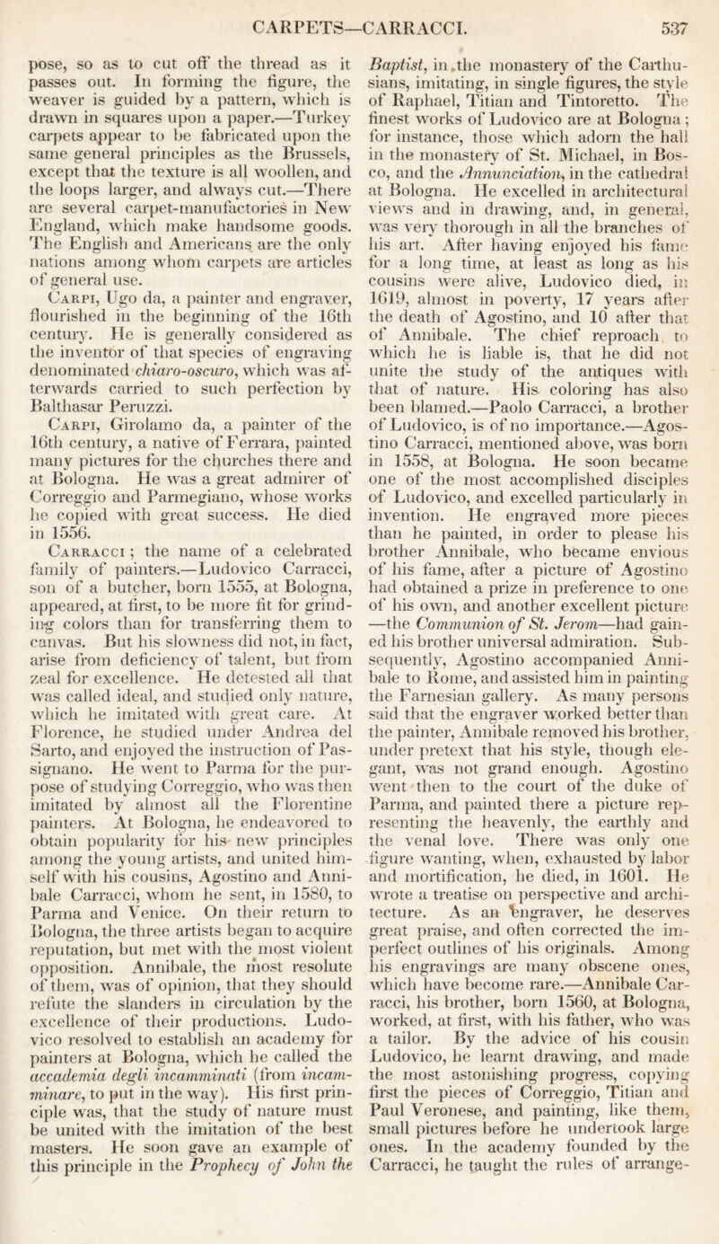 pose, so as to cut off the thread as it passes out. In forming the figure, the weaver is guided by a pattern, which is drawn in squares upon a paper.—Turkey carpets appear to be fabricated upon the same general principles as the Brussels, except that the texture is all woollen, and the loops larger, and always cut.—There are several carpet-manufactories in New England, which make handsome goods. The English and American^ are the only nations among whom carpets are articles of general use. Carpi, Ugo da, a painter and engraver, flourished in the beginning of the 16th century. He is generally considered as the inventor of that species of engraving denominated chiaro-oscuro, which was af- terwards carried to such perfection by Balthasar Peruzzi. Carpi, Girolamo da, a painter of the 16th century, a native of Ferrara, painted many pictures for the churches there and at Bologna. He was a great admirer of Correggio and Parmegiano, whose works he copied with great success. He died in 1556. Carracci ; the name of a celebrated family of painters.—Ludovico Carracci, son of a butcher, bom 1555, at Bologna, appeared, at first, to be more fit for grind- ing colors than for transferring them to canvas. But his slowness did not, in fact, arise from deficiency of talent, but from zeal for excellence. He detested all that was called ideal, and studied only nature, which he imitated with great care. At Florence, he studied under Andrea del Sarto, and enjoyed the instruction of Pas- signano. He went to Parma for the pur- pose of studying Correggio, who was then imitated by almost all the Florentine painters. At Bologna, he endeavored to obtain popularity for his new principles among the young artists, and united him- self with his cousins, Agostino and Anni- bale Carracci, whom he sent, in 1580, to Parma and Venice. On their return to Bologna, the three artists began to acquire reputation, but met with the most violent opposition. Annibale, the most resolute of them, was of opinion, that they should refute the slanders in circulation by the excellence of their productions. Ludo- vico resolved to establish an academy for painters at Bologna, which he called the accademia degli incainminati (from incam- minare, to put in the way). His first prin- ciple was, that the study of nature must be united with the imitation of the best masters. He soon gave an example of this principle in the Prophecy of John the Baptist, in.the monastery of the Carthu- sians, imitating, in single figures, the style of Raphael, Titian and Tintoretto. The finest works of Ludovico are at Bologna; for instance, those which adorn the hall in the monastery of St. Michael, in Bos- co, and the Annunciation, in the cathedral at Bologna. He excelled in architectural views and in drawing, and, in general, was very thorough in all the branches of' his art. After having enjoyed his fame for a long time, at least as long as his cousins were alive, Ludovico died, in 1619, almost in poverty, 17 years after the death of Agostino, and 10 after that of Annibale. The chief reproach to which he is liable is, that he did not unite the study of the antiques with that of nature. His coloring has also been blamed.—Paolo Carracci, a brother of Ludovico, is of no importance.—Agos- tino Carracci, mentioned above, was born in 1558, at Bologna. He soon became one of the most accomplished disciples of Ludovico, and excelled particularly in invention. He engraved more pieces than he painted, in order to please his brother Annibale, who became envious of his fame, after a picture of Agostino had obtained a prize in preference to one of his own, and another excellent picture —the Communion of St. Jerom—had gain- ed his brother universal admiration. Sub- sequently, Agostino accompanied Anni- bale to Rome, and assisted him in painting the Farnesian gallery. As many persons said that the engraver worked better than the painter, Annibale removed his brother, under pretext that his style, though ele- gant, was not grand enough. Agostino went then to the court of the duke of Parma, and painted there a picture rep- resenting the heavenly, the earthly and the venal love. There was only one figure wanting, when, exhausted by labor and mortification, he died, in 1601. He wrote a treatise on perspective and archi- tecture. As an Fngraver, he deserves great praise, and often corrected the im- perfect outlines of his originals. Among his engravings are many obscene ones, which have become rare.—Annibale Car- racci, his brother, born 1560, at Bologna, worked, at first, with his father, who was a tailor. By the advice of his cousin Ludovico, he learnt drawing, and made the most astonishing progress, copying first the pieces of Correggio, Titian and Paul Veronese, and painting, like them, small pictures before he undertook large ones. In the academy founded by the Carracci, he taught the rules of arrange-