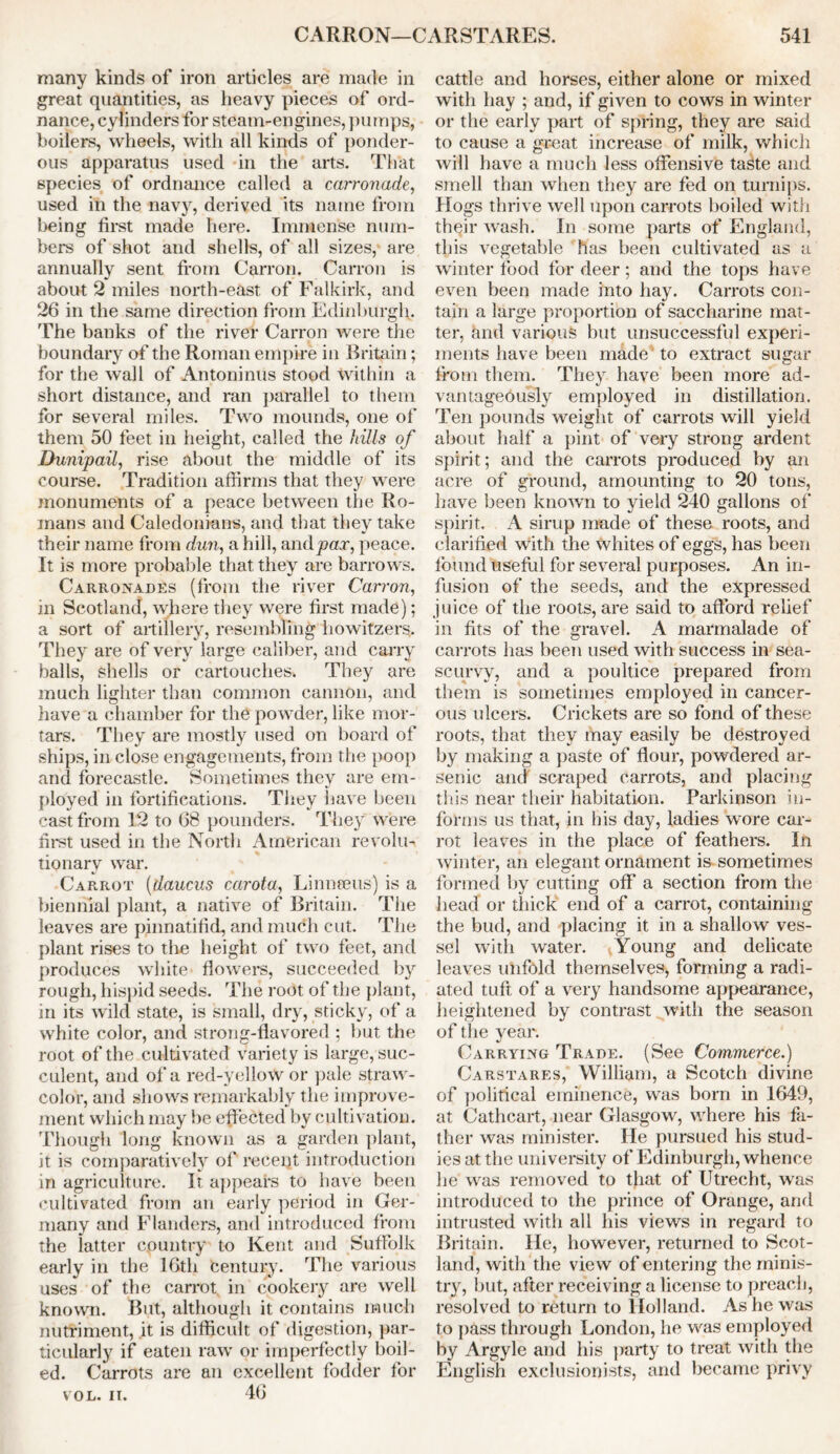 many kinds of iron articles are made in great quantities, as heavy pieces of ord- nance, cylinders for steam-engines, pumps, boilers, wheels, with all kinds of ponder- ous apparatus used in the arts. That species of ordnance called a carronade, used in the navy, derived its name from being first made here. Immense num- bers of shot and shells, of all sizes, are annually sent from Carron. Carr on is about 2 miles north-east of Falkirk, and 26 in the same direction from Edinburgh. The banks of the river Carron were the boundary of the Roman empire in Britain; for the wall of Antoninus stood within a short distance, and ran parallel to them for several miles. Two mounds, one of them 50 feet in height, called the hills of Dunipail, rise about the middle of its course. Tradition affirms that they were monuments of a peace between the Ro- mans and Caledonians, and that they take their name from dun, a hill, and pax, peace. It is more probable that they are barrows. Carronades (from the river Cart'on, in Scotland, where they were first made); a sort of artillery, resembling howitzers. They are of very large caliber, and carry halls, shells or cartouches. They are much lighter than common cannon, and have a chamber for the powder, like mor- tars. They are mostly used on board of ships, in close engagements, from the poop and forecastle. Sometimes they are em- ployed in fortifications. They have been cast from 12 to 68 pounders. They were first used in the North American revolu- tionary war. Carrot (daucus carota, Linnaeus) is a biennial plant, a native of Britain. The leaves are pinnatifid, and much cut. The plant rises to the height of two feet, and produces white flowers, succeeded b}r rough, hispid seeds. The root of the plant, in its wild state, is small, dry, sticky, of a white color, and strong-flavored ; but the root of the cultivated variety is large, suc- culent, and of a red-yellow or pale straw- color, and shows remarkably the improve- ment which may be effected by cultivation. Though long known as a garden plant, it is comparatively of recent introduction in agriculture. It appears to have been cultivated from an early period in Ger- many and Flanders, and introduced from the latter country to Kent and Suffolk early in the 16th Century. The various uses of the carrot in cookery are well known. But, although it contains much nutriment, it is difficult of digestion, par- ticularly if eaten raw or imperfectly boil- ed. Carrots are an excellent fodder for 46 cattle and horses, either alone or mixed with hay ; and, if given to cows in winter or the early part of spring, they are said to cause a great increase of milk, which will have a much less offensive taste and smell than when they are fed on turnips. Hogs thrive well upon carrots boiled with their wash. In some parts of England, this vegetable has been cultivated as a winter food for deer; and the tops have even been made into hay. Carrots con- tain a large proportion of saccharine mat- ter, knd various but unsuccessful experi- ments have been made to extract sugar from them. They have been more ad- vantageously employed in distillation. Ten pounds weight of carrots will yield about half a pint of very strong ardent spirit; and the carrots produced by an acre of ground, amounting to 20 tons, have been known to yield 240 gallons of* spirit. A sirup made of these roots, and clarified with the whites of eggs, has been found useful for several purposes. An in- fusion of the seeds, and the expressed juice of the roots, are said to afford relief in fits of the gravel. A marmalade of carrots has been used with success in sea- scurvy, and a poultice prepared from them is sometimes employed in cancer- ous ulcers. Crickets are so fond of these roots, that they may easily be destroyed by making a paste of flour, powdered ar- senic and scraped carrots, and placing this near their habitation. Parkinson in- forms us that, in his day, ladies wore car- rot leaves in the place of feathers. In winter, an elegant ornament is sometimes formed by cutting off a section from the head or thick end of a carrot, containing the bud, and placing it in a shallow ves- sel with water. Young and delicate leaves unfold themselves, forming a radi- ated tuft of a very handsome appearance, heightened by contrast with the season of the year. Carrying Trade. (See Commerce.) Carstares, William, a Scotch divine of political eminence, was born in 1649, at Cathcart, near Glasgow, where his fa- ther was minister. He pursued his stud- ies at the university of Edinburgh, whence he was removed to that of Utrecht, was introduced to the prince of Orange, and intrusted with all his views in regard to Britain. He, however, returned to Scot- land, with the view of entering the minis- try, but, after receiving a license to preach, resolved to return to Holland. As he was to pass through London, he was employed by Argyle and his party to treat with the English exclusionists, and became privy VOL. IT.