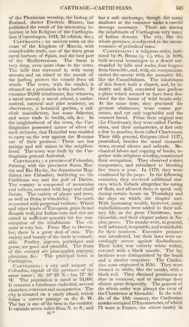 of the Phoenician worship, the bishop of Zealand, doctor Frederic Munter, has published the result of his interesting in- quiries, in his Religion of the Carthagin- ians (Copenhagen, 1821, 2d edition, 4to.). Carthagena ; an ancient town on the coast of the kingdom of Murcia, with considerable trade, one of the three great naval harbors of Spain, and the best port of the Mediterranean. The basin is very deep, even quite close to the town. The hills that surround it, with steep ascents, and an island at the mouth of the harbor, protect the vessels from all winds. The town, with the citadel, is situated on a peninsula in the harbor. It contains 29,000 inhabitants, fine wharves, a naval arsenal, a naval school, a mathe- matical, nautical and pilot academy, an observatory, a botanical garden,, a sail- cloth manufactory, has some fisheries, and some trade in barilla, silk, &c. In the neighborhood of the town, the Car- thaginians possessed mines of silver of such richness, that Hannibal was enabled to carry on the war against the Romans out of their produce. There are hot springs and salt mines in the neighbor- hood. The town was built by the Car- thaginian general Asdrubal. Carthagena ; a province of Colombia, forming, with the provinces Santa Mar- tha and Rio Hacha, the department Mag- dalena (see Colombia), bordering on the Caribbean sea and the gulf of Darien. The country is composed of mountains and valleys, covered with large and small forests. The variety of plants and trees, as well as fruits, is wonderful. The earth is covered with perpetual verdure. Wheat and other kinds of European grain do not flourish well, but Indian corn and rice are raised in sufficient quantity for the con- sumption of the inhabitants. The cli- mate is very hot. From May to Decem- ber, there is a great deal of rain. The variety and beauty of the birds is remark- able. Poultry, pigeons, partridges and geese, are good and plentiful. The fruits of the country ate pine-apples, papayas, plantains, &c. The principal town is Carthagena. Carthagena ; a city and seaport of Colombia, capital of the province of the same name ; lat. 10° 25' N.; Ion. 77° 307 W. The population is rated at 24,000. It contains a handsome cathedral, several churches, convents and monasteries. The .city is situated on a sandy island, which forms a narrow passage on the S. W. The bay is one of the best in the country. It extends seven miles from N. to S., and 40* has a safe anchorage, though the many shallows at the entrance make a careful steerage necessary. There are among the inhabitants of Carthagena very many of Indian descent. The city, like the whole province, is subjected to the incon- venience of periodical rains. Carthusians ; a religious order, insti- tuted by St. Bruno (q. v.), who, in 1086, built several hermitages in a desert sur- rounded by hills and rocks, four leagues from Grenoble, and, with .six companions, united the ascetic with the monastic life, like the Camaldulians. The inhabitants of this desert built a church, and, by in- dustry and skill, converted into gardens a place which seemed to have been des- tined for the haunt of wild beasts only. At the same time, they practised the greatest abstinence, wore coarse gar- ments, and eat only vegetables and the coarsest bread. From their original seat (La Chartreuse), they were called Carthu- sians, and their monasteries, at first only a few in number, were called Chartreuses. Their fifth general, Guigues (died 1137), prescribed, besides the usual monastic vows, eternal silence and solitude. Me- chanical labors and copying of books, to- gether with religious worship, constituted their occupation. They observed a strict temperance, and submitted to bleeding five times a year. In 1170, they were confirmed by the pope. In the following- centuries, they received additional stat- utes, which forbade altogether the eating of flesh, and allowed them to speak only during certain hours on Thursdays and the days on which the chapter met. With increasing wealth, however, many embellishments were added to their soli- tary life, as the great Chartreuse, near Grenoble, and their elegant palace at Na- ples, prove. The monks were, in general, well informed, hospitable, and remarkable for their neatness. Excessive penance was interdicted, but their laws were ex- ceedingly severe against disobedience. Their habit was entirely white within, Covered with a black mantle. The lay brothers were distinguished by the beard and a shorter scapulary. The Carthu- sian nuns originated in 1616. They were dressed in white, like the monks, with a black veil. They obtained permission to dine in common, and to interrupt their silence more frequently. The general of the whole order was always the vicar of the Chartreuse at Grenoble. In the mid- dle of the 18th century, the Carthusian monks occupied 172 monasteries, of which 75 were in France, the others mostly in