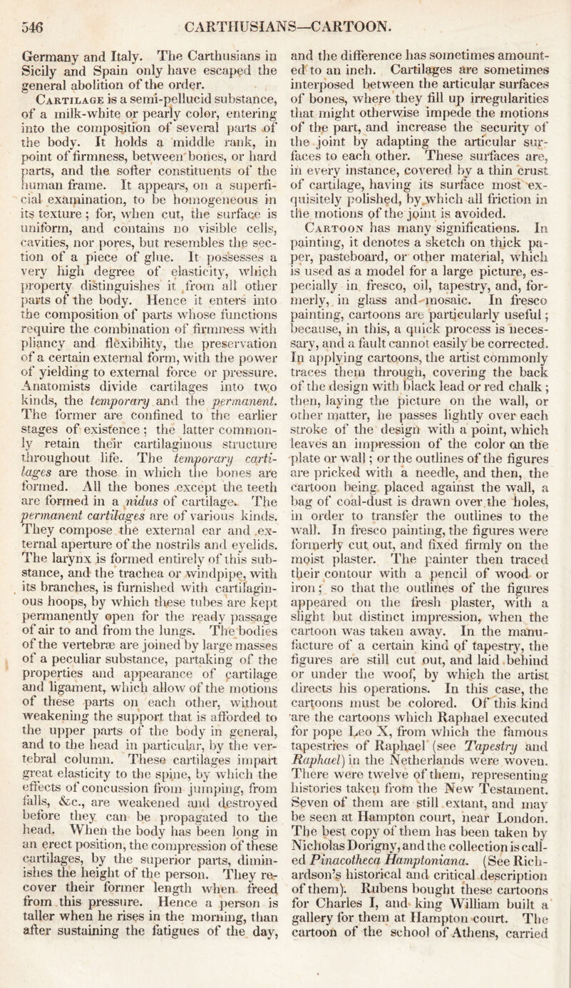 Germany and Italy. The Carthusians in Sicily and Spain only have escaped the general abolition of the order. Cartilage is a semi-pellucid substance, of a milk-white or pearly color, entering into the composition of several parts of the body. It holds a middle rank, in point of firmness, between bones, or hard parts, and the softer constituents of the human frame. It appears, on a superfi- cial examination, to be homogeneous in its texture ; for, when cut, the surface is uniform, and contains no visible cells, cavities, nor pores, but resembles the sec- tion of a piece of glue. It possesses a very high degree of elasticity, which property distinguishes it from all other parts of the body. Hence it enters into the composition of parts whose functions require the combination of firmness with pliancy and flexibility, the preservation of a certain external form, with tiie power of yielding to external force or pressure. Anatomists divide cartilages into two kinds, the temporary and the permanent. The former are confined to the earlier stages of existence ; the latter common- ly retain their cartilaginous structure throughout life. The temporary carti- lages are those in which the bones are formed. All the bones except the teeth are formed in a nidus of cartilage.. The permanent cartilages are of various kinds. They compose the external ear and ex- ternal aperture of the nostrils and eyelids. The larynx is formed entirely of this sub- stance, and the trachea or windpipe, with its branches, is furnished with cartilagin- ous hoops, by which these tubes are kept permanently open for the ready passage of air to and from the lungs. The bodies of the vertebrae are joined by large masses of a peculiar substance, partaking of the properties and appearance of partiiage and ligament, which allow of the motions of these parts on each other, without weakening the support that is afforded to the upper parts of the body in general, and to the head in particular, by the ver- tebral column. These cartilages impart great elasticity to the spine, by which the effects of concussion from jumping, from falls, &c., are weakened and destroyed before they can be propagated to the head. When the body has been long in an erect position, the compression of these cartilages, by the superior parts, dimin- ishes the height of the person. They re- cover their former length when freed from this pressure. Hence a person is taller when he rises in the morning, than after sustaining the fatigues of the day, and the difference has sometimes amount- ed to an inch. Cartilages are sometimes interposed between the articular surfaces of bones, where they fill up irregularities that might otherwise impede the motions of the part, and increase the security of the joint by adapting the articular sur- faces to each other. These surfaces are, in every instance, covered by a thin crust of cartilage, having its surface most ex- quisitely polished, by which all friction in the motions of the joint is avoided. Cartoon has many significations. In painting, it denotes a sketch on thick pa- per, pasteboard, or other material, which is used as a model for a large picture, es- pecially in fresco, oil, tapestry, and, for- merly, in glass and mosaic. In fresco painting, cartoons are particularly useful; because, in this, a quick process is neces- sary, and a fault cannot easily be corrected. In applying cartoons, the artist commonly traces them through, covering the back of the design with black lead or red chalk ; then, laying the picture on the wall, or other matter, he passes lightly over each stroke of the design with a point, which leaves an impression of the color an the plate or wall; or the outlines of the figures are pricked with a needle, and then, the cartoon being placed against the wall, a bag of coal-dust is drawn over the holes, in order to transfer the outlines to the wall. In fresco painting, the figures were formerly cut out, and fixed firmly on the moist plaster. The painter then traced their contour with a pencil of Avood or iron; so that the outlines of the figures appeared on the fresh plaster, with a slight but distinct impression, when the cartoon Avas taken away. In the manu- facture of a certain kind of tapestry, the figures are still cut out, and laid behind or under the woof, by which the artist directs his operations. In this case, the cartoons must be colored. Of this kind are the cartoons which Raphael executed for pope Leo X, from Avhich the famous tapestries of Raphael (see Tapestry and Raphael) in the Netherlands were woven. There Avere twelve of them, representing histories taken from the New Testament. Seven of them are still extant, and may be seen at Hampton court, near London. The best copy of them has been taken by Nicholas Dorigny, and the collection is call- ed Pinacotheca Hamptoniana. (See Rich- ardson’s historical and critical description of them). Rubens bought these cartoons for Charles I, and king William built a gallery for them at Hampton court. The cartoon of the school of Athens, carried