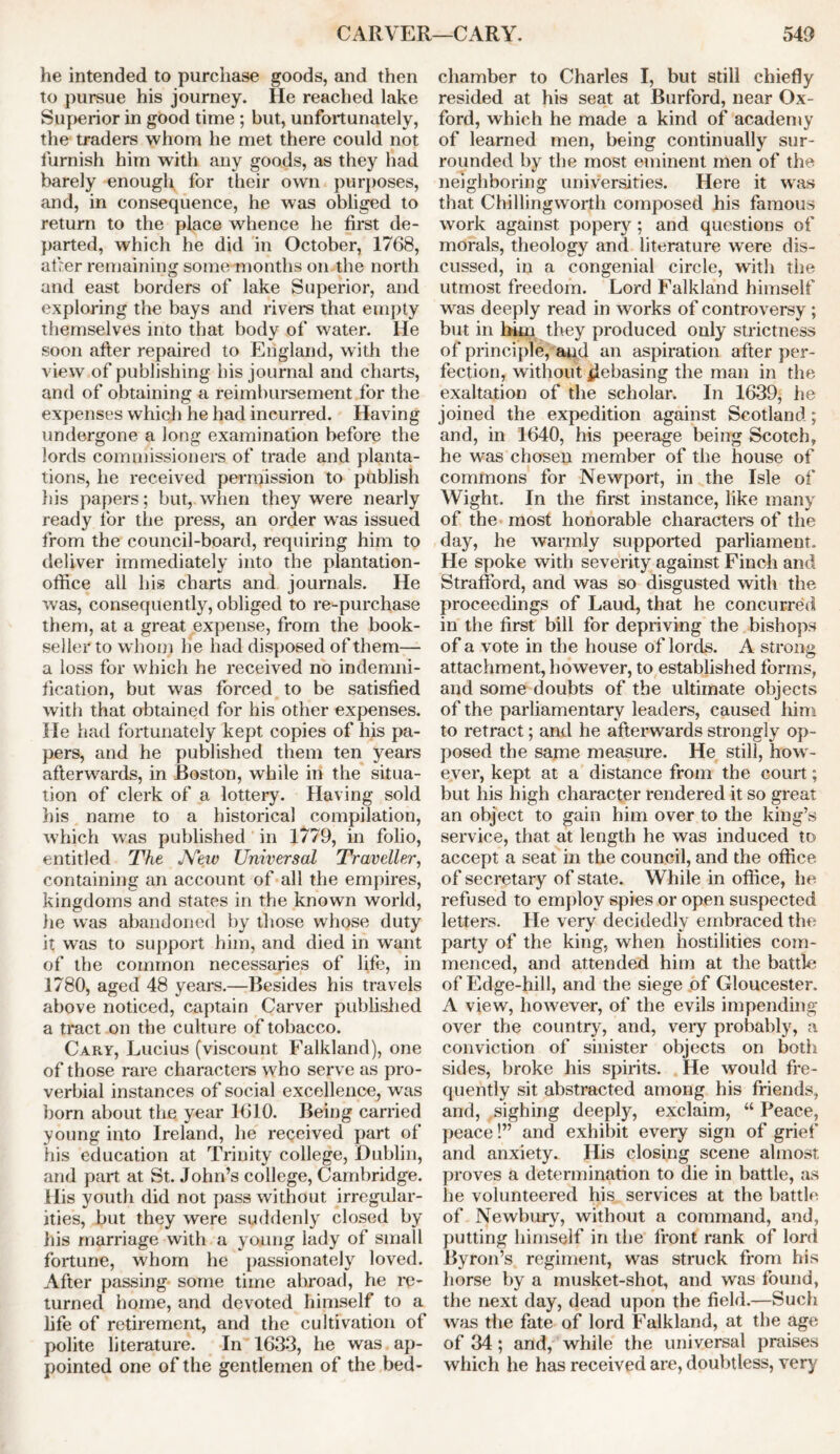 he intended to purchase goods, and then to pursue his journey. He reached lake Superior in good time ; but, unfortunately, the traders whom he met there could not furnish him with any goods, as they had barely enough for their own purposes, and, in consequence, he was obliged to return to the place whence he first de- parted, which he did in October, 1768, afrer remaining some-months on the north and east borders of lake Superior, and exploring the bays and rivers that empty themselves into that body of water. He soon after repaired to England, with the view of publishing his journal and charts, and of obtaining a reimbursement for the expenses which he had incurred. Having undergone a long examination before the lords commissioners of trade and planta- tions, he received permission to publish his papers; but, when they were nearly ready for the press, an order was issued from the council-board, requiring him to deliver immediately into the plantation- office all his charts and journals. He was, consequently, obliged to re-purchase them, at a great expense, from the book- seller to whom he had disposed of them— a loss for which he received no indemni- fication, but was forced to be satisfied with that obtained for his other expenses. He had fortunately kept copies of his pa- pers, and he published them ten years afterwards, in Boston, while in the situa- tion of clerk of a lottery. Having sold his name to a historical compilation, which was published in 1779, in folio, entitled The JYew Universal Traveller, containing an account of all the empires, kingdoms and states in the known world, lie was abandoned by those whose duty it was to support him, and died in want of the common necessaries of life, in 1780, aged 48 years.—Besides his travels above noticed, captain Carver published a tract on the culture of tobacco. Cary, Lucius (viscount Falkland), one of those rare characters who serve as pro- verbial instances of social excellence, was born about the year 1610. Being carried young into Ireland, he received part of his education at Trinity college, Dublin, and part at St. John’s college, Cambridge. His youth did not pass without irregular- ities, but they were suddenly closed by his marriage with a young lady of small fortune, whom he passionately loved. After passing some time abroad, he re- turned home, and devoted himself to a life of retirement, and the cultivation of polite literature. In 1633, he was ap- pointed one of the gentlemen of the bed- chamber to Charles I, but still chiefly resided at his seat at Burford, near Ox- ford, which he made a kind of academy of learned men, being continually sur- rounded by the most eminent men of the neighboring universities. Here it was that Chillingworth composed his famous work against popery ; and questions of morals, theology and literature were dis- cussed, in a congenial circle, with the utmost freedom. Lord Falkland himself was deeply read in works of controversy ; but in him they produced only strictness of principle, and an aspiration after per- fection, without debasing the man in the exaltation of the scholar. In 1639, he joined the expedition against Scotland; and, in 1640, his peerage being Scotch, he was chosen member of the house of commons for Newport, in the Isle of Wight. In the first instance, like many of the most honorable characters of the day, he warmly supported parliament. He spoke with severity against Finch and Strafford, and was so disgusted with the proceedings of Laud, that he concurred in the first bill for depriving the bishops of a vote in the house of lords. A strong attachment, however, to established forms, and some doubts of the ultimate objects of the parliamentary leaders, caused him to retract; and he afterwards strongly op- posed the same measure. He still, how - ever, kept at a distance from the court; but his high character rendered it so great an object to gain him over to the king’s service, that at length he was induced to accept a seat in the council, and the office of secretary of state. While in office, he refused to employ spies or open suspected letters. He very decidedly embraced the party of the king, when hostilities com- menced, and attended him at the battle of Edge-hill, and the siege of Gloucester. A view, however, of the evils impending over the country, and, very probably, a conviction of sinister objects on both sides, broke his spirits. He would fre- quently sit abstracted among his friends, and, sighing deeply, exclaim, “ Peace, peace 1” and exhibit every sign of grief and anxiety. His closing scene almost proves a determination to die in battle, as he volunteered his services at the battle of Newbury, without a command, and, putting himself in the front rank of lord Byron’s regiment, was struck from his horse by a musket-shot, and was found, the next day, dead upon the field.—Such was the fate of lord Falkland, at the age of 34; and, while the universal praises which he has received are, doubtless, very