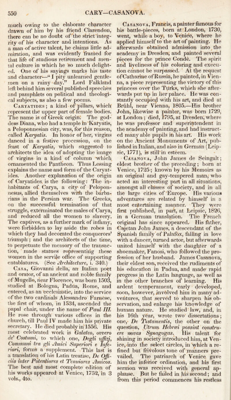 much owing to the elaborate character drawn of him by his friend Clarendon, there can be no doubt of the strict integ- rity of his character and intentions. As a man of active talent, he claims little ad- miration, and was evidently framed for that life of studious retirement and men- tal culture in which he so much delight- ed. One of his sayings marks his taste and character—“ I pity unlearned gentle- men on a rainy day.” Lord Falkland left behind him several published speeches and pamphlets on political and theologi- cal subjects, as also a few poems. Caryatides ; a kind of pillars, which represent the upper part of female bodies. The name is of Greek origin. The god- dess Diana, who had a temple in Karyatis, a Peloponnesian city, was, for this reason, called Karyatis. In honor of her, virgins danced in a festive procession, on the feast of Karyatis, which suggested to architects the idea of adopting the image of virgins in a kind of column which ornamented the Pantheon. Thus Lessing explains the name and form of the Caryat- ides. Another explanation of the origin of Caryatides is the following: The in- habitants of Carya, a city of Pelopon- nesus, allied themselves with the barba- rians in the Persian war. The Greeks, on the successful termination of that struggle, exterminated the males of Carya, and reduced all the women to slavery. The captives, as a further mark of infamy, were forbidden to lay aside the robes in which they had decorated the conquerors’ triumph ; and the architects of the time, to perpetuate the memory of the transac- tion, made statues representing these women in the servile office of supporting entablatures. (See Architecture, i. 340.) Casa, Giovanni della, an Italian poet and orator, of an ancient and noble family of Mugello, near Florence, was born 1503, studied at Bologna, Padua, Rome, and entered, as an ecclesiastic, into the service of the two cardinals Alessandro Farnese, the first of whom, in 1534, ascended the papal chair, under the name of Paul III. He rose through various offices in the church, till Paul IV made him his private secretary. He died probably in 1556. His most celebrated work is Galateo, ovvero de1 Costurui, to which one, Degli uffizj, Cominuni tra gli Amici Superiori e Itife- riori, forms a supplement. This last is a translation of his Latin treatise, Be Offi- ciis inter Potentiores et Tenuiores Amicos. The best and most complete edition of his works appeared at Venice, 1752, in 3 vols., 4to. Casanova, Francis, a painter famous for his battle-pieces, born at London, 1730, went, while a boy, to Venice, where he applied himself to the art of painting. He afterwards obtained admission into the academy in Dresden, and painted several pieces for the prince Conde. The spirit and liveliness of his coloring and execu- tion cannot be surpassed. At the request ofCatharine of Russia, he painted, in Vien- na, a piece representing the victory of this princess over the Turks, which she after- wards put up in her palace. He was con- stantly occupied with his art, and died at Bruhl, near Vienna, 1805.—His brother John, likewise a painter, was born 1729, at London ; died, 1795, at Dresden, where he was professor and superintendent in the academy of painting, and had instruct- ed many able pupils in his art. His work on the Ancient Monuments of Art, pub- lished in Italian, and also in German (Leip- sic, 1771), is still in esteem. Casanova, John James de Seingalt; eldest brother of the preceding; born at Venice, 1725; known by his Memoirs as an original and gay-tempered man, who acted an interesting part in all situations, amongst all classes of society, and in all the large cities of Europe. His various adventures are related by himself in a most entertaining manner. They were first published, in part, at Leipsic, 1826, in a German translation. The French original has since appeared. His father, Cajetan John James, a descendant of the Spanish family of Palafox, falling in love with a dancer, turned actor, but afterwards united himself with the daughter of a shoemaker, Fanosi, who followed the pro- fession of her husband. James Casanova, their eldest son, received the rudiments of his education in Padua, and made rapid progress in the Latin language, as well as in the other branches of learning. His ardent temperament, early developed, soon, however, involved him in many ad- ventures, that served to sharpen his ob- servation, and enlarge his knowledge of human nature. He studied law, and, in his 16th year, wrote two dissertations; one, De Testamentis, the other on the question, Utrum Hebrcei possint constru- ere novas Synagogas. His talent for shining in society introduced him, at Ven- ice, into the select circles, in which a re- fined but frivolous tone of manners pre- vailed. The patriarch of Venice gave him the inferior ordination, and his first sermon was received with general ap- plause. But he failed in his second; and from this period commences his restless