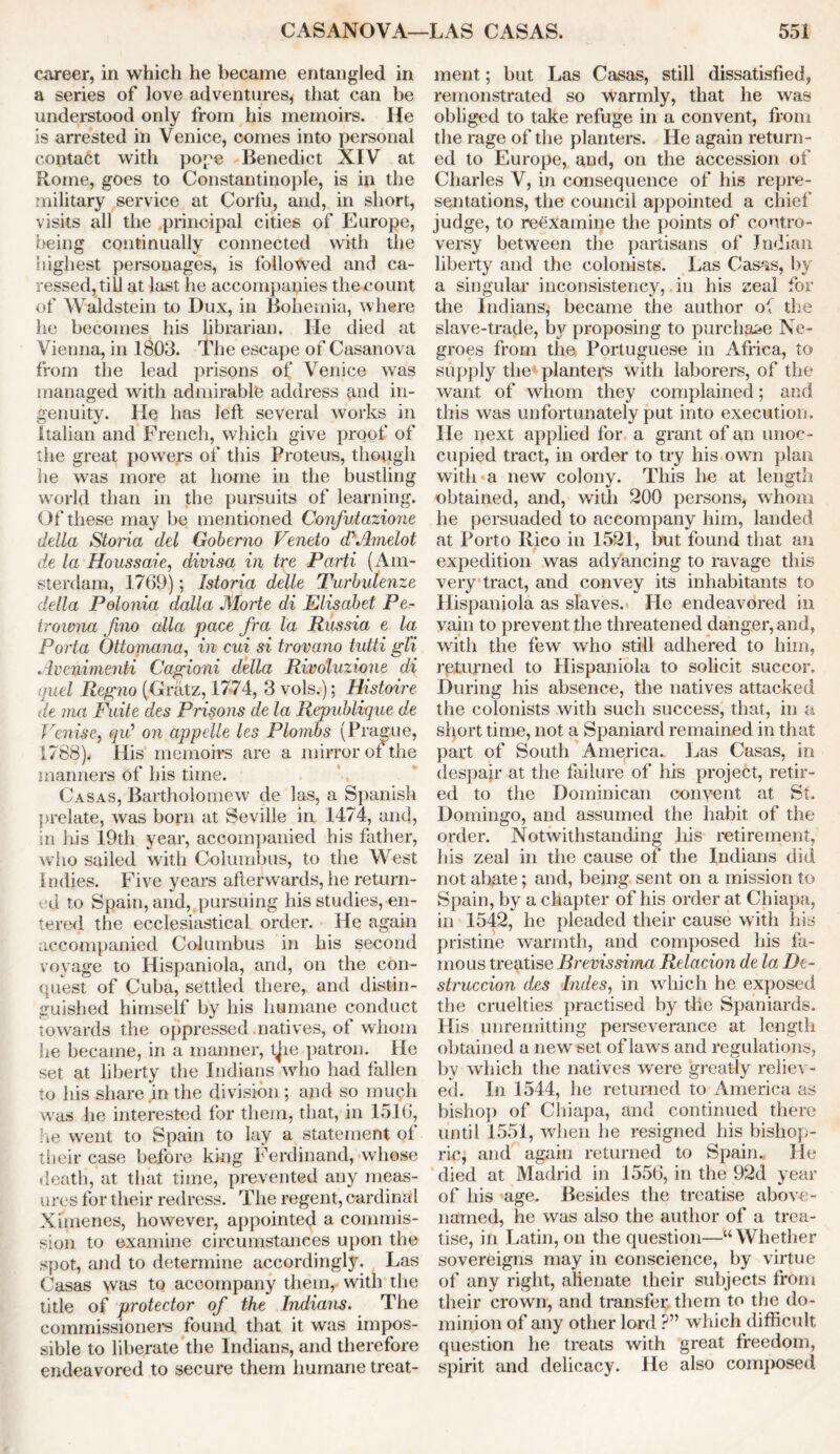 career, in which he became entangled in a series of love adventures, that can be understood only from his memoirs. He is arrested in Venice, comes into personal contact with pope Benedict XIV at Rome, goes to Constantinople, is in the military service at Corfu, and, in short, visits all the principal cities of Europe, being continually connected with the highest personages, is followed and ca- ressed, till at last he accompanies the count of Waldstein to Dux, in Bohemia, where he becomes his librarian. He died at Vienna, in 1803. The escape of Casanova from the lead prisons of Venice was managed with admirable address and in- genuity. He has left several works in Italian and French, which give proof of the great powers of this Proteus, though he was more at home in the bustling world than in the pursuits of learning. Of these may be mentioned Confutazione della Storia del Goberno Veneto ddAmelot de la Houssaie, divisa in tre Parti (Am- sterdam, 1769); Istoria delle Turbulenze della Polonia dalla JMorte di Elisabet Pe- trowna Jino alia pace fra la Russia e la Porta Ottomana, in cui si trovano tutti gl'i Avcnimenti Cagioni della Rivoluzione di quel Regno (Gratz, 1774, 3 vols.); Histoire de ma Fuite des Prisons de la Republique de Venise, qid on appelle les Plombs (Prague, 1788). His memoirs are a mirror of the manners of his time. Casas, Bartholomew de las, a Spanish prelate, was born at Seville in 1474, and, in his 19th year, accompanied his father, who sailed with Columbus, to the West Indies. Five years afterwards, he return- ed to Spain, and, pursuing his studies, en- tered the ecclesiastical order. He again accompanied Columbus in his second voyage to Hispaniola, and, on the con- quest of Cuba, settled there, and distin- guished himself by his humane conduct towards the oppressed natives, of whom he became, in a manner, tjie patron. He set at liberty the Indians who had fallen to his share in the division ; and so much was he interested for them, that, in 1516, he went to Spain to lay a statement ol their case before king Ferdinand, whose death, at that time, prevented any meas- ures for their redress. The regent, cardinal Ximenes, however, appointed a commis- sion to examine circumstances upon the spot, and to determine accordingly. Las Casas was to accompany them, with the title of protector of the Indians. The commissioners found that it was impos- sible to liberate the Indians, and therefore endeavored to secure them humane treat- ment ; but Las Casas, still dissatisfied, remonstrated so warmly, that he was obliged to take refuge in a convent, from the rage of the planters. He again return- ed to Europe, and, on the accession of Charles V, in consequence of his repre- sentations, the council appointed a chief judge, to reexamine the points of contro- versy between the partisans of Indian liberty and the colonists. Las Casas, by a singular inconsistency, in his zeal for the Indians, became the author o\ the slave-trade, by proposing to purchase Ne- groes from the Portuguese in Africa, to supply the' planters with laborers, of the want of whom they complained; and this was unfortunately put into execution. He next applied for a grant of an unoc- cupied tract, in order to try his own plan with a new colony. This he at length obtained, and, with 200 persons, whom he persuaded to accompany him, landed at Porto Rico in 1521, but found that an expedition was advancing to ravage this very tract, and convey its inhabitants to Hispaniola as slaves. He endeavored in vain to prevent the threatened danger, and, with the few who still adhered to him, returned to Hispaniola to solicit succor. During his absence, the natives attacked the colonists with such success, that, in a short time, not a Spaniard remained in that part of South America. Las Casas, in despair at the failure of his project, retir- ed to the Dominican convent at St. Domingo, and assumed the habit of the order. Notwithstanding his retirement, his zeal in the cause of the Indians did not abate; and, being sent on a mission to Spain, by a chapter of his order at Chiapa, in 1542, he pleaded their cause with his pristine warmth, and composed his fa- mous treatise Brevissima Relacion de la De- struction des Indes, in which he exposed the cruelties practised by the Spaniards. His unremitting perseverance at length obtained a new set of laws and regulations, by which the natives were greatly reliev- ed. In 1544, he returned to America as bishop of Chiapa, and continued there until 1551, when he resigned his bishop- ric, and again returned to Spain. He died at Madrid in 1556, in the 92d year of his age. Besides the treatise above- named, he was also the author of a trea- tise, in Latin, on the question—“Whether sovereigns may in conscience, by virtue of any right, alienate their subjects from their crown, and transfer them to the do- minion of any other lord ?” which difficult question he treats with great freedom, spirit and delicacy. He also composed