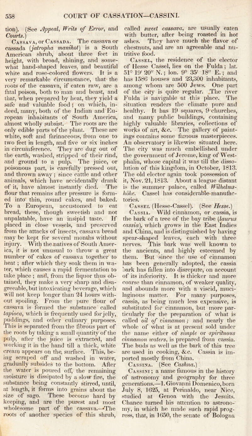tion). (See Appeal, Writs of Error, and Courts.) Cassava, or Cassada. The cassava or cassada (jatropha manihot) is a South American shrub, about three feet in height, with broad, shining, and some- what hand-shaped leaves, and beautiful white and rose-colored flowers. It is a very remarkable circumstance, that the roots of the cassava, if eaten raw, are a fatal poison, both to man and beast, and that, when prepared by heat, they yield a safe and valuable food ; on which, in- deed, many, both of the Indian and Eu- ropean inhabitants of South America, almost wholly subsist. The roots are the only edible parts of the plant. These are white, soft and farinaceous, from one to two feet in length, and five or six inches in circumference. They are dug out of the earth, washed, stripped of their rind, and ground to a pulp. The juice, or poisonous part, is carefully pressed out, and thrown awav ; since cattle and other animals, which have accidentally drank of it, have almost instantly died. The flour that remains after pressure is form- ed into thin, round cakes, and baked. To a European, accustomed to eat bread, these, though sweetish and not unpalatable, have an insipid taste. If placed in close vessels, and preserved from the attacks of insects, cassava bread may be kept for several months without injury. With the natives of South Amer- ica, it is not unusual to throw a great number of cakes of cassava together to heat ; after which they soak them in wa- ter, which causes a rapid fermentation to take place ; and, from the liquor thus ob- tained, they make a very sharp and disa- greeable, but intoxicating beverage, which will not keep longer than 24 hours with- out spoiling. From the pure flour of cassava is formed the substance called tapioca, which is frequently used for jelly, puddings, and other culinary purposes. This is separated from the fibrous part of the roots by taking a small quantity of the pulp, after the juice is extracted, and working it in the hand till a thick, white cream appears on the. surface. This, be- ing scraped off and washed in water, gradually subsides to the bottom. After the water is poured off, the remaining moisture is dissipated by a slow fire, the substance being constantly stirred, until, at length, it forms into grains about the size of sago. These become hard by keeping, and are the purest and most wholesome part of the cassava.—-The roots of another species of this shrub, called sweet cassava, are usually eaten with butter, after being roasted in hot ashes. They have much the flavor of chestnuts, and are an agreeable and nu- tritive food. Cassel, the residence of the elector of Hesse Cassel, lies on the Fulda; lat. 51° 19' 20 N.; Ion. 9° 35' 18 E.; and has 1586 houses and 23,300 inhabitants, among whom are 500 Jews. One part of the city is quite regular. The river Fulda is navigable at this place. The situation renders the climate pure and healthy. It has 19 squares, 9 churches, and many public buildings, containing highly valuable libraries, collections of works of art, &c. The gallery of paint- ings contains some famous masterpieces. An observatory is likewise situated here. The city was much embellished under the government of Jerome, king of West- phalia, whose capital it was till the disso- lution of this kingdom, in October, 1813. The old elector again took possession of it, Nov. 21,1813. About a league distant is the summer palace, called Wilhelms- hohe. Cassel has considerable manufac- tories. Cassel (Hesse-Cassel). (See Hesse.) Cassia. Wild cinnamon, or cassia, is the bark of a tree of the bay tribe (laurus cassia), which grows in the East Indies and China, and is distinguished by having spear-shaped leaves, each with three nerves. This bark was well known to the ancients, and highly esteemed by them. But since the use of cinnamon has been generally adopted, the cassia bark has fallen into disrepute, on account of its inferiority. It is thicker and more coarse than cinnamon, of weaker quality, and abounds more with a viscid, muci- laginous matter. For many purposes, cassia, as being much less expensive, is substituted for cinnamon, but more par- ticularly for the preparation of what is called oil of cinnamon; and nearly the whole of what is at present sold under the name either of simple or spirituous cinnamon waters, is prepared from cassia. The buds as well as the bark of this tree are used in cooking, &c. Cassia is im- ported mostly from China. Cassina. (See Cashna.) Cassini ; a name famous in the history of astronomy and geography for three generations.—1. Giovanni Domenico, born July 8, 1625, at Perinaldo, near Nice, studied at Genoa with the Jesuits. Chance turned his attention to astrono- my, in which he made such rapid prog- ress, that, in 1650, the senate of Bologna