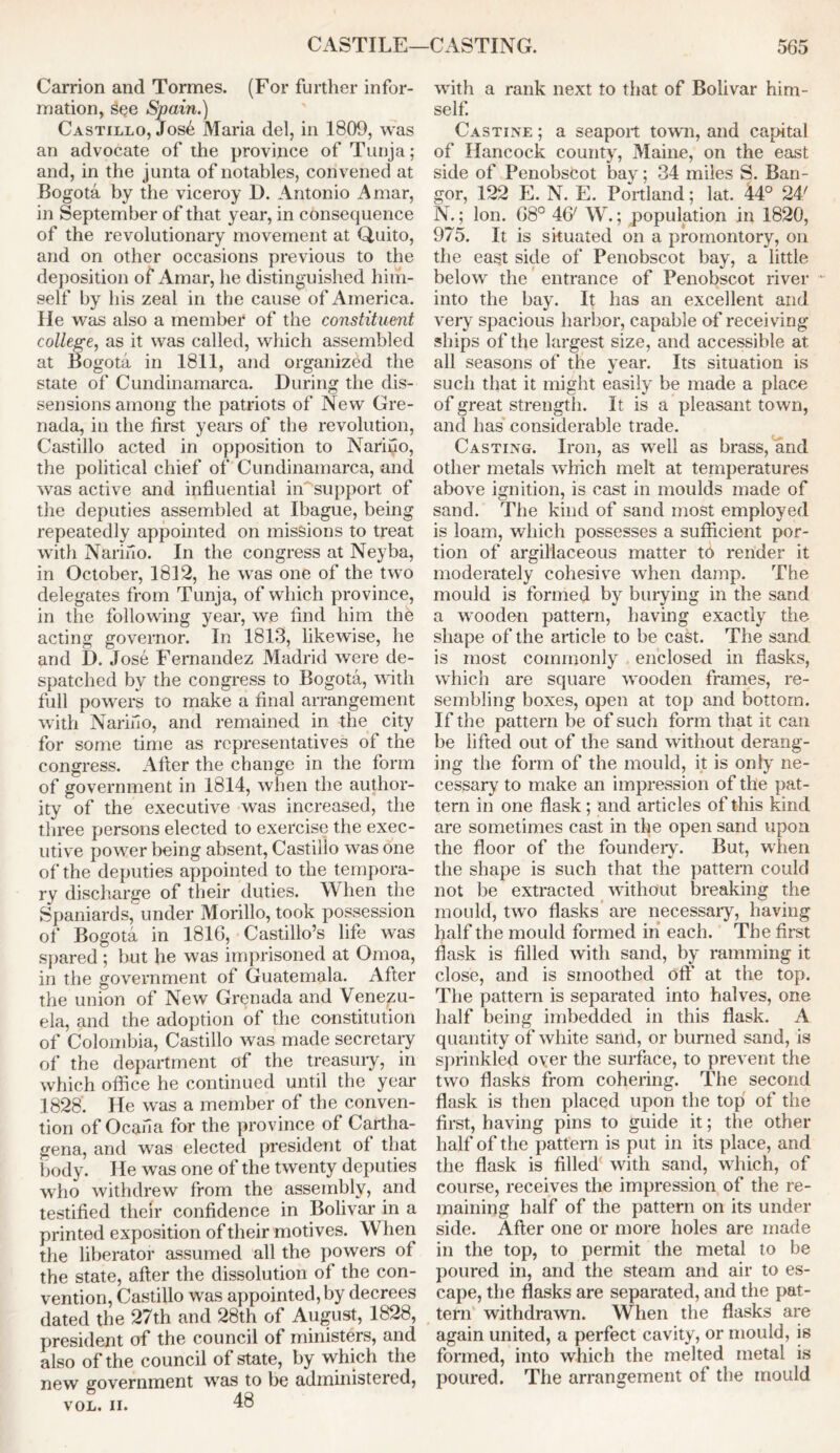 Carrion and Tormes. (For further infor- mation, see Spain.) Castillo, Jos6 Maria del, in 1809, was an advocate of the province of Tunja; and, in the junta of notables, convened at Bogota by the viceroy D. Antonio A mar, in September of that year, in consequence of the revolutionary movement at Quito, and on other occasions previous to the deposition of Amar, he distinguished him- self by his zeal in the cause of America. He was also a member of the constituent college, as it was called, which assembled at Bogota in 1811, and organized the state of Cundinamarca. During the dis- sensions among the patriots of New Gre- nada, in the first years of the revolution, Castillo acted in opposition to Nariuo, the political chief of Cundinamarca, and was active and influential in support of the deputies assembled at Ibague, being repeatedly appointed on missions to treat with Narifio. In the congress at Neyba, in October, 1812, he was one of the two delegates from Tunja, of which province, in the following year, we find him the acting governor. In 1813, likewise, he and I). Jose Fernandez Madrid were de- spatched by the congress to Bogota, with full powers to make a final arrangement with Nariilo, and remained in the city for some time as representatives of the congress. After the change in the form of government in 1814, when the author- ity of the executive was increased, the three persons elected to exercise the exec- utive power being absent, Castillo was one of the deputies appointed to the tempora- ry discharge of their duties. When the Spaniards, under Morillo, took possession of Bogota in 1816, Castillo’s life was spared ; but he was imprisoned at Omoa, in the government of Guatemala. After the union of New Grenada and Venezu- ela, and the adoption of the constitution of Colombia, Castillo was made secretary of the department of the treasury, in which office he continued until the year 1828. He was a member of the conven- tion of Ocana for the province of Cartha- gena, and was elected president of that body. He was one of the twenty deputies who withdrew from the assembly, and testified their confidence in Bolivar in a printed exposition of their motives. When the liberator assumed all the powers of the state, after the dissolution of the con- vention, Castillo was appointed, by decrees dated the 27th and 28th of August, 1828, president of the council of ministers, and also of the council of state, by which the new government was to be administered, vol. ii. 48 with a rank next to that of Bolivar him- self. Castine ; a seaport town, and capital of Hancock county, Maine, on the east side of Penobscot bav; 34 miles S. Ban- gor, 122 E. N. E. Portland; lat. 44° 24' N.; Ion. 68° 46' W.; population in 1820, 975. It is situated on a promontory, on the east side of Penobscot bay, a little below the entrance of Penobscot river into the bay. It has an excellent and very spacious harbor, capable of receiving ships of the largest size, and accessible at all seasons of the year. Its situation is such that it might easily be made a place of great strength. It is a pleasant town, and has considerable trade. Casting. Iron, as well as brass, and other metals which melt at temperatures above ignition, is cast in moulds made of sand. The kind of sand most employed is loam, which possesses a sufficient por- tion of argillaceous matter to render it moderately cohesive when damp. The mould is formed by burying in the sand a wooden pattern, having exactly the shape of the article to be cast. The sand is most commonly enclosed in flasks, which are square wooden frames, re- sembling boxes, open at top and bottom. If the pattern be of such form that it can be lifted out of the sand without derang- ing the form of the mould, it is only ne- cessary to make an impression of the pat- tern in one flask; and articles of this kind are sometimes cast in the open sand upon the floor of the foundeiy. But, when the shape is such that the pattern could not be extracted without breaking the mould, two flasks are necessary, having half the mould formed in each. The first flask is filled with sand, by ramming it close, and is smoothed off at the top. The pattern is separated into halves, one half being imbedded in this flask. A quantity of white sand, or burned sand, is sprinkled oyer the surface, to prevent the two flasks from cohering. The second flask is then placed upon the top of the first, having pins to guide it; the other half of the pattern is put in its place, and the flask is filled with sand, which, of course, receives the impression of the re- maining half of the pattern on its under side. After one or more holes are made in the top, to permit the metal to be poured in, and the steam and air to es- cape, the flasks are separated, and the pat- tern withdrawn. When the flasks are again united, a perfect cavity, or mould, is formed, into which the melted metal is poured. The arrangement of the mould