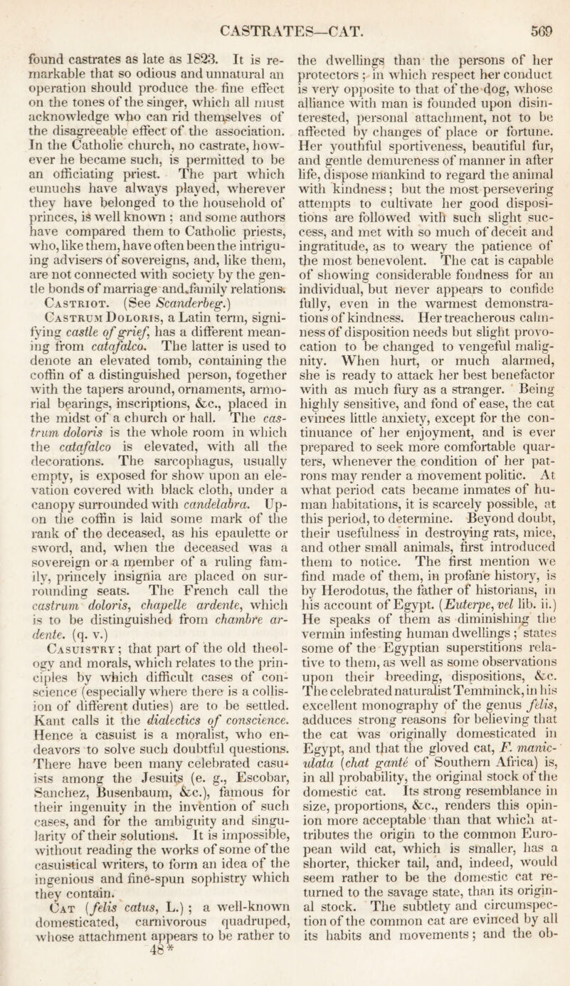 CASTRATES—CAT. 5G9 found castrates as late as 1823. It is re- markable that so odious and unnatural an operation should produce the fine effect on the tones of the singer, which all must acknowledge who can rid themselves of the disagreeable effect of the association. In the Catholic church, no castrate, how- ever he became such, is permitted to be an officiating priest. The part which eunuchs have always played, wherever they have belonged to the household of princes, is well known ; and some authors have compared them to Catholic priests, who, like them, have often been the intrigu- ing advisers of sovereigns, and, like them, are not connected with society by the gen- tle bonds of marriage andffiamily relations. Castriot. (See Scanderbeg.) Castrum Doloris, a Latin term, signi- fying castle of grief has a different mean- ing from catafalco. The latter is used to denote an elevated tomb, containing the coffin of a distinguished person, together with the tapers around, ornaments, armo- rial bearings, inscriptions, &c., placed in the midst of a church or hall. The cas- trum doloris is the whole room in which the catafalco is elevated, with all the decorations. The sarcophagus, usually empty, is exposed for show upon an ele- vation covered with black cloth, under a canopy surrounded with candelabra. Up- on the coffin is laid some mark of the rank of the deceased, as his epaulette or sword, and, when the deceased was a sovereign or a member of a ruling fam- ily, princely insignia are placed on sur- rounding seats. The French call the castrum doloris, chapelle ardente, which is to be distinguished from chambre ar- dente. (q. v.) Casuistry ; that part of the old theol- ogy and morals, which relates to the prin- ciples by which difficult cases of con- science (especially where there is a collis- ion of different duties) are to be settled. Kant calls it the dialectics of conscience. Hence a casuist is a moralist, who en- deavors to solve such doubtful questions. There have been many celebrated casu- ists among the Jesuits (e. g., Escobar, Sanchez, Busenbaum, &c.), famous for their ingenuity in the invention of such cases, and for the ambiguity and singu- larity of their solutions. It is impossible, without reading the works of some of the casuistical writers, to form an idea of the ingenious and fine-spun sophistry which they contain. Cat (felis catus, L.) ; a well-known domesticated, carnivorous quadruped, whose attachment appears to be rather to 48* the dwellings than the persons of her protectors ; in which respect her conduct is very opposite to that of the dog, whose alliance with man is founded upon disin- terested, personal attachment, not to be affected by changes of place or fortune. Her youthful sportiveness, beautiful fur, and gentle demureness of manner in after life, dispose mankind to regard the animal with kindness; but the most persevering attempts to cultivate her good disposi- tions are followed with such slight suc- cess, and met with so much of deceit and ingratitude, as to weary the patience of the most benevolent. The cat is capable of showing considerable fondness for an individual, but never appears to confide fully, even in the warmest demonstra- tions of kindness. Her treacherous calm- ness of disposition needs but slight provo- cation to be changed to vengeful malig- nity. When hurt, or much alarmed, she is ready to attack her best benefactor with as much fury as a stranger. Being highly sensitive, and fond of ease, the cat evinces little anxiety, except for the con- tinuance of her enjoyment, and is ever prepared to seek more comfortable quar- ters, whenever the condition of her pat- rons may render a movement politic. At what period cats became inmates of hu- man habitations, it is scarcely possible, at this period, to determine. Beyond doubt, their usefulness in destroying rats, mice, and other small animals, first introduced them to notice. The first mention we find made of them, in profane history, is by Herodotus, the father of historians, in his account of Egypt. [Euterpe, vel lib. ii.) He speaks of them as diminishing the vermin infesting human dwellings ^states some of the Egyptian superstitions rela- tive to them, as well as some observations upon their breeding, dispositions, &c. The celebrated naturalist Temminck, in his excellent monography of the genus felis, adduces strong reasons for believing that the cat was originally domesticated in Egypt, and that the gloved cat, F. manic- ulata (chat ganU of Southern Africa) is, in all probability, the original stock of the domestic cat. Its strong resemblance in size, proportions, &c., renders this opin- ion more acceptable than that which at- tributes the origin to the common Euro- pean wild cat, which is smaller, has a shorter, thicker tail, and, indeed, would seem rather to be the domestic cat re- turned to the savage state, than its origin- al stock. The subtlety and circumspec- tion of the common cat are evinced by all its habits and movements; and the ob-