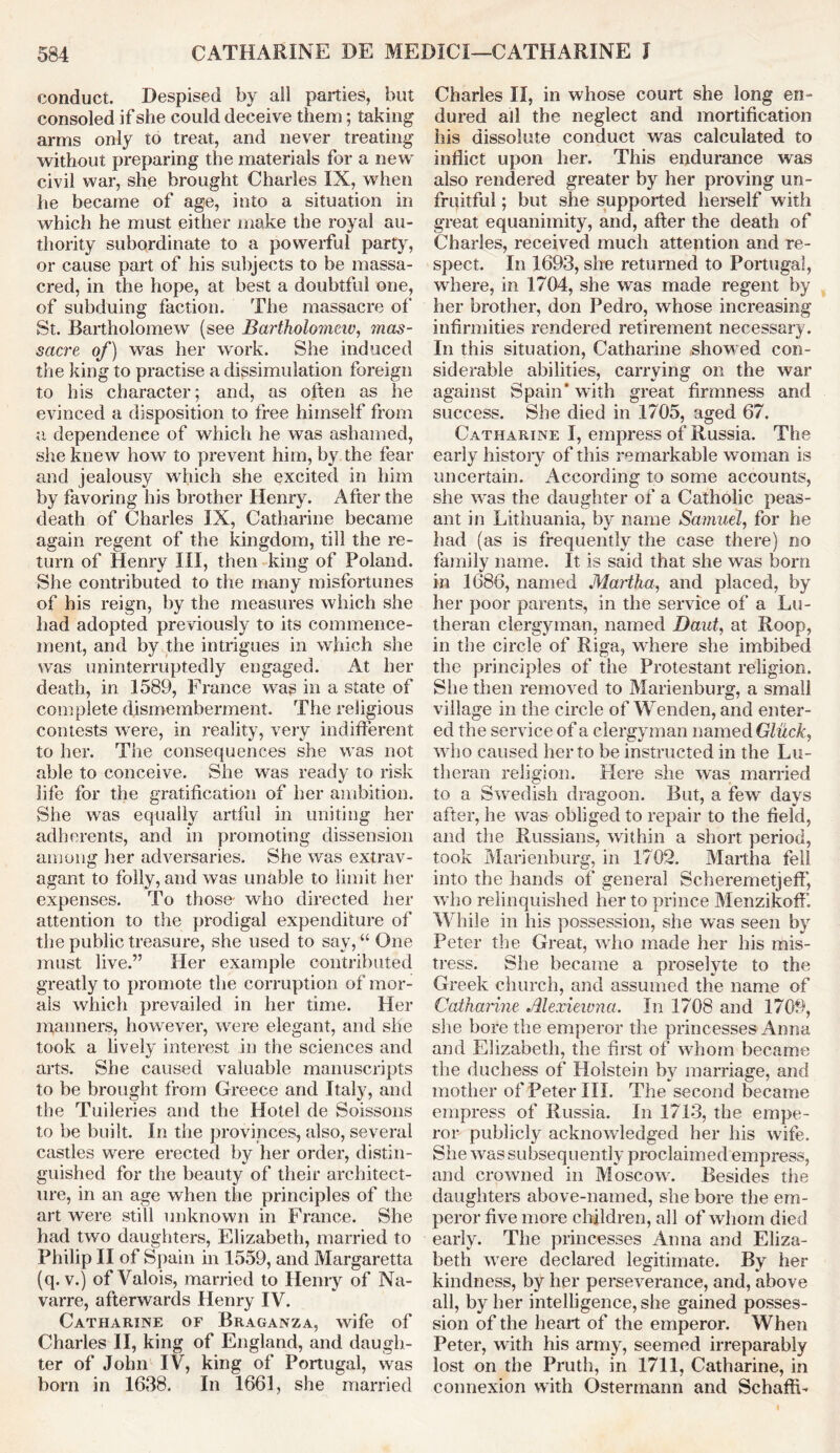 conduct. Despised by all parties, but consoled if she could deceive them; taking arms only to treat, and never treating without preparing the materials for a new civil war, she brought Charles IX, when he became of age, into a situation in which he must either make the royal au- thority subordinate to a powerful party, or cause part of his subjects to be massa- cred, in the hope, at best a doubtful one, of subduing faction. The massacre of St. Bartholomew (see Bartholomew, mas- sacre of) was her work. She induced the king to practise a dissimulation foreign to his character; and, as often as he evinced a disposition to free himself from a dependence of which he was ashamed, she knew how to prevent him, by the fear and jealousy which she excited in him by favoring his brother Henry. After the death of Charles IX, Catharine became again regent of the kingdom, till the re- turn of Henry III, then king of Poland. She contributed to the many misfortunes of his reign, by the measures which she had adopted previously to its commence- ment, and by the intrigues in which she was uninterruptedly engaged. At her death, in 1589, France was in a state of complete dismemberment. The religious contests were, in reality, very indifferent to her. The consequences she was not able to conceive. She was ready to risk life for the gratification of her ambition. She was equally artful in uniting her adherents, and in promoting dissension among her adversaries. She was extrav- agant to folly, and was unable to limit her expenses. To those- who directed her attention to the prodigal expenditure of the public treasure, she used to say, “ One must live.” Her example contributed greatly to promote the corruption of mor- als which prevailed in her time. Her maimers, however, were elegant, and she took a lively interest in the sciences and arts. She caused valuable manuscripts to be brought from Greece and Italy, and the Tuileries and the Hotel de Soissons to be built. In the provinces, also, several castles were erected by her order, distin- guished for the beauty of their architect- ure, in an age when the principles of the art were still unknown in France. She had two daughters, Elizabeth, married to Philip II of Spain in 1559, and Margaretta (q. v.) of Valois, married to Henry of Na- varre, afterwards Henry IV. Catharine of Braganza, wife of Charles II, king of England, and daugh- ter of John IV, king of Portugal, was born in 1638. In 1661, she married Charles II, in whose court she long en- dured all the neglect and mortification his dissolute conduct was calculated to inflict upon her. This endurance was also rendered greater by her proving un- fruitful ; but she supported herself with great equanimity, and, after the death of Charles, received much attention and re- spect. In 1693, she returned to Portugal, where, in 1704, she was made regent by her brother, don Pedro, whose increasing infirmities rendered retirement necessary. In this situation, Catharine showed con- siderable abilities, carrying on the war against Spain* with great firmness and success. She died in 1705, aged 67. Catharine I, empress of Russia. The early history of this remarkable woman is uncertain. According to some accounts, she was the daughter of a Catholic peas- ant in Lithuania, by name Samuel, for he had (as is frequently the case there) no family name. It is said that she was born in 1686, named Martha, and placed, by her poor parents, in the service of a Lu- theran clergyman, named Daut, at Roop, in the circle of Riga, where she imbibed the principles of the Protestant religion. She then removed to Marienburg, a small village in the circle of Wenden, and enter- ed the service of a clergyman named Gluck, who caused her to be instructed in the Lu- theran religion. Here she was married to a Swedish dragoon. But, a few days after, he was obliged to repair to the field, and the Russians, within a short period, took Marienburg, in 1702. Martha fell into the hands of general Scheremetjeff, who relinquished her to prince Menzikoff While in his possession, she was seen by Peter the Great, who made her his mis- tress. She became a proselyte to the Greek church, and assumed the name of Catharine Alexiewna. In 1708 and 1709, she bore the emperor the princesses Anna and Elizabeth, the first of whom became the duchess of Holstein by marriage, and mother of Peter III. The second became empress of Russia. In 1713, the empe- ror publicly acknowledged her his wife. She was subsequently proclaimed empress, and crowned in Moscow. Besides the daughters above-named, she bore the em- peror five more children, all of whom died early. The princesses Anna and Eliza- beth were declared legitimate. By her kindness, by her perseverance, and, above all, by her intelligence, she gained posses- sion of the heart of the emperor. When Peter, with his army, seemed irreparably lost on the Pruth, in 1711, Catharine, in connexion with Ostermann and SchaffL