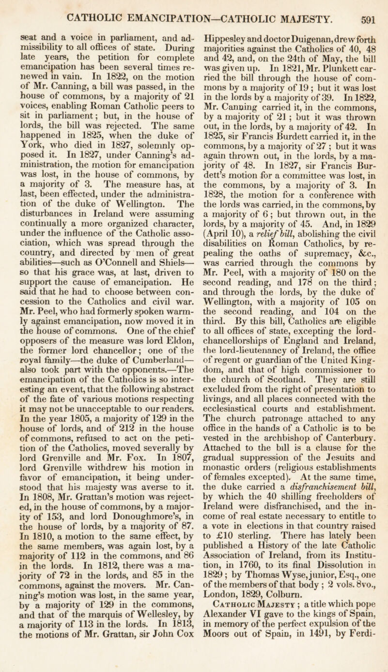 seat and a voice in parliament, and ad- missibility to all offices of state. During late years, the petition for complete emancipation has been several times re- newed in vain. In 1822, on the motion of Mr. Canning, a bill was passed, in the house of commons, by a majority of 21 voices, enabling Roman Catholic peers to sit in parliament; but, in the house of lords, the bill was rejected. The same happened in 1825, when the duke of York, who died in 1827, solemnly op- posed it. In 1827, under Canning’s ad- ministration, the motion for emancipation was lost, in the house of commons, by a majority of 3. The measure has, at last, been effected, under the administra- tion of the duke of Wellington. The disturbances in Ireland were assuming continually a more organized character, under the influence of the Catholic asso- ciation, which was spread through the country, and directed by men of great abilities—such as O’Connell and Shiels— so that his grace was, at last, driven to support the cause of emancipation. He said that he had to choose between con- cession to the Catholics and civil war. Mr. Peel, who had formerly spoken warm- ly against emancipation, now moved it in the house of commons. One of the chief opposers of the measure was lord Eldon, the former lord chancellor; one of the royal family—the duke of Cumberland— also took part with the opponents.—The emancipation of the Catholics is so inter- esting an event, that the following abstract of the fate of various motions respecting it may not be unacceptable to our readers. In the year 1805, a majority of 129 in the house of lords, and of 212 in the house of commons, refused to act on the peti- tion of the Catholics, moved severally by lord Grenville and Mr. Fox. In 1807, lord Grenville withdrew his motion in favor of emancipation, it being under- stood that his majesty was averse to it. In 1808, Mr. Grattan’s motion was reject- ed, in the house of commons, by a major- ity of 153, and lord Donoughmore’s, in the house of lords, by a majority of 87. In 1810, a motion to the same effect, by the same members, was again lost, by a majority of 112 in the commons, and 86 in the lords. In 1812, there was a ma- jority of 72 in the lords, and 85 in the commons, against the movers. Mr. Can- ning’s motion was lost, in the same year, by a majority of 129 in the commons, and that of the marquis of Wellesley, by a majority of 113 in the lords. In 1813, the motions of Mr. Grattan, sir John Cox Hippesley and doctor Duigenan, drew forth majorities against the Catholics of 40, 48 and 42, and, on the 24th of May, the bill was given up. In 1821, Mr. Plunkett car- ried the bill through the house of com- mons by a majority of 19 ; but it was lost in the lords by a majority of 39. In 1822, Mr. Canning carried it, in the commons, by a majority of 21 ; but it was thrown out, in the lords, by a majority of 42. In 1825, sir Francis Burdett carried it, in the commons, by a majority of 27 ; but it was again thrown out, in the lords, by a ma- jority of 48. In 1827, sir Francis Bur- dett’s motion for a committee was lost, in the commons, by a majority of 3. In 1828, the motion for a conference with the lords was carried, in the commons, by a majority of 6; but thrown out, in the lords, by a majority of 45. And, in 1829 (April 10), a relief bill, abolishing the civil disabilities on Roman Catholics, by re- pealing the oaths of supremacy, &c., was carried through the commons by Mr. Peel, with a majority of 180 on the second reading, and 178 on the third; and through the lords, by the duke of Wellington, with a majority of 105 on the second reading, and 104 on the third. By this bill, Catholics are eligible to all offices of state, excepting the lord- chancellorships of England and Ireland, the lord-lieutenancy of Ireland, the office of regent or guardian of the United King- dom, and that of high commissioner to the church of Scotland. They are still excluded from the right of presentation to livings, and all places connected with the ecclesiastical courts and establishment. The church patronage attached to any office in the hands of a Catholic is to be vested in the archbishop of Canterbury. Attached to the bill is a clause for the gradual suppression of the Jesuits and monastic orders (religious establishments of females excepted). At the same time, the duke carried a disfranchisement bill, by which the 40 shilling freeholders of Ireland were disfranchised, and the in- come of real estate necessary to entitle to a vote in elections in that country raised to £10 sterling. There has lately been published a History of the late Catholic Association of Ireland, from its Institu- tion, in 1760, to its final Dissolution in 1829 ; by Thomas Wyse, junior, Esq., one of the members of that body ; 2 vols. 8vo., London, 1829, Colburn. Catholic Majesty ; a title which pope Alexander VI gave to the kings of Spain, in memory of the perfect expulsion of the Moors out of Spain, in 1491, by Ferdi-