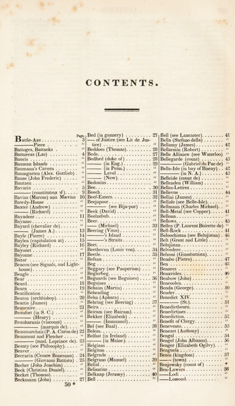 CONTENTS Pa$e. Jjattle-Axe 3 Piece . . . . “ Battoges, Battacks . “ Battuecas (Las) 4 Baucis “ Bauman Islands “ Baumann's Cavern u Baumgarten (Alex. Gottlieb). “ Bause (John Frederic) “ Bautzen “ Bavaria . . 5 (constitution >f) Bavius (Marcus) ana Maevius Bawdy-House Baxter (Andrew) (Richard) Bayadeer Bayamo Bayard (chevalier de) (James A.) Bayle (Pierre) Baylen (capitulation at) Bayley (Richard) ......... Bayonet Bayonne Bazar Beacon (see Signals, and Light- house) Beagle Bear Beard Bearn Beatification Beaton (archbishop) Beattie (James) Beaucaire 9 10 U U u II u u 13 14 15 16 U 17 U U U U 18 19 U 20 U 21 Beaufort (in S. C.) (Henry) Beauharnais (viscount) (marquis de). . . . Beaumarchais (P. A. Caron de) Beaumont and Fletcher (mad. Leprince de). Beauty (see Philosophy) Beaver Beccaria (Cesare Bonesana) . (Giovanni Battista) . Becher (John Joachim) Beck (Christian Daniel) Becket (Thomas). Beckmann (John) u u U U 22 U 23 u u 24 25 (c a 27 Bed (in gunnery) 27 of Justice (see Lit de Jus- tice) “ Beddoes (Thomas) 28 Bede. 27 Bedford (duke of) 28 (in Eng.) 29 (in Penn.) “ Level 11 (New) u Bedouins “ Bee 30 Beech 31 Beef-Eaters . 32 Beejapoor “ (see Bija-pur) .... “ Beek (David) “ Beelzebub u Bc6F. . ^ (Michael) 33 Beering (Vitus). “ ’s Island “ 7s Straits “ Beet “ Beethoven (Louis von) 34 Beetle 35 Befana “ Beg “ Beggary (see Pauperism) . . . “ Beglerbeg . . . “ Beguards (see Beguines) .... 36 Beguines “ Behaim (Martin) “ Beheading u Behn (Apnara) u Behring (see Beering) 37 Beira “ Beiram (see Bairam) “ Bekker (Elizabeth) “ (Immanuel) “ Bel (see Baal) 38 Belem “ Belfast (in Ireland) “ (in Maine) “ Belgians “ Belgium “ Belgrade u Belgrano (Manuel) 39 Belial “ Belisarius “ Belknap (Jeremy) 40 BeU « Bell (see Lancaster) 41 Bella (Stefano della) “ Bellamy (James) 42 Bellarmin (Robert) “ Belle Alliance (see Waterloo) “ Bellegarde (count) 43 (Gabriel du Pac de) ‘r Belle-Isle (in bay of Biscay). . 42 — (in N. A.) 43 Belleisle (count de) “ Bellenden (William) “ Belles-Lettres “ Bellevue 44 Bellini (James) “ Bellisle (see Belle-Isle) “ Bellmann (Charles Michael). . “ Bell-Metal (see Copper) 41 Bellona “ Bellows 45 Belloy (P.Laurent Buirette de) “ Bell-Rock 41 Beloochistan (see Belujistan) . 46 Belt (Great and Little) “ Belujistan “ Belvedere “ Belzoni (Giambattista) “ Bembo (Pietro) 47 Ben 48 Benares “ Benavides 40 Benbow (John) “ Bencoolen. . “ Benda (George) 50 Bender “ Benedict XIV “ (St.) 51 Benedictbeum “ Benedictines u Benediction 52 Benefit of Clergy “ Benevento 53 Benezet (Anthony) cc Bengal 54 Bengel (John Albanus) 56 Benger (Elizabeth Ogilvy). . . “ Benguela . . . “ Benin (kingdom) 57 (town) « Benjowsky (count of) * Ben-Lawers 58 Lodi “ I^omond u 50 *