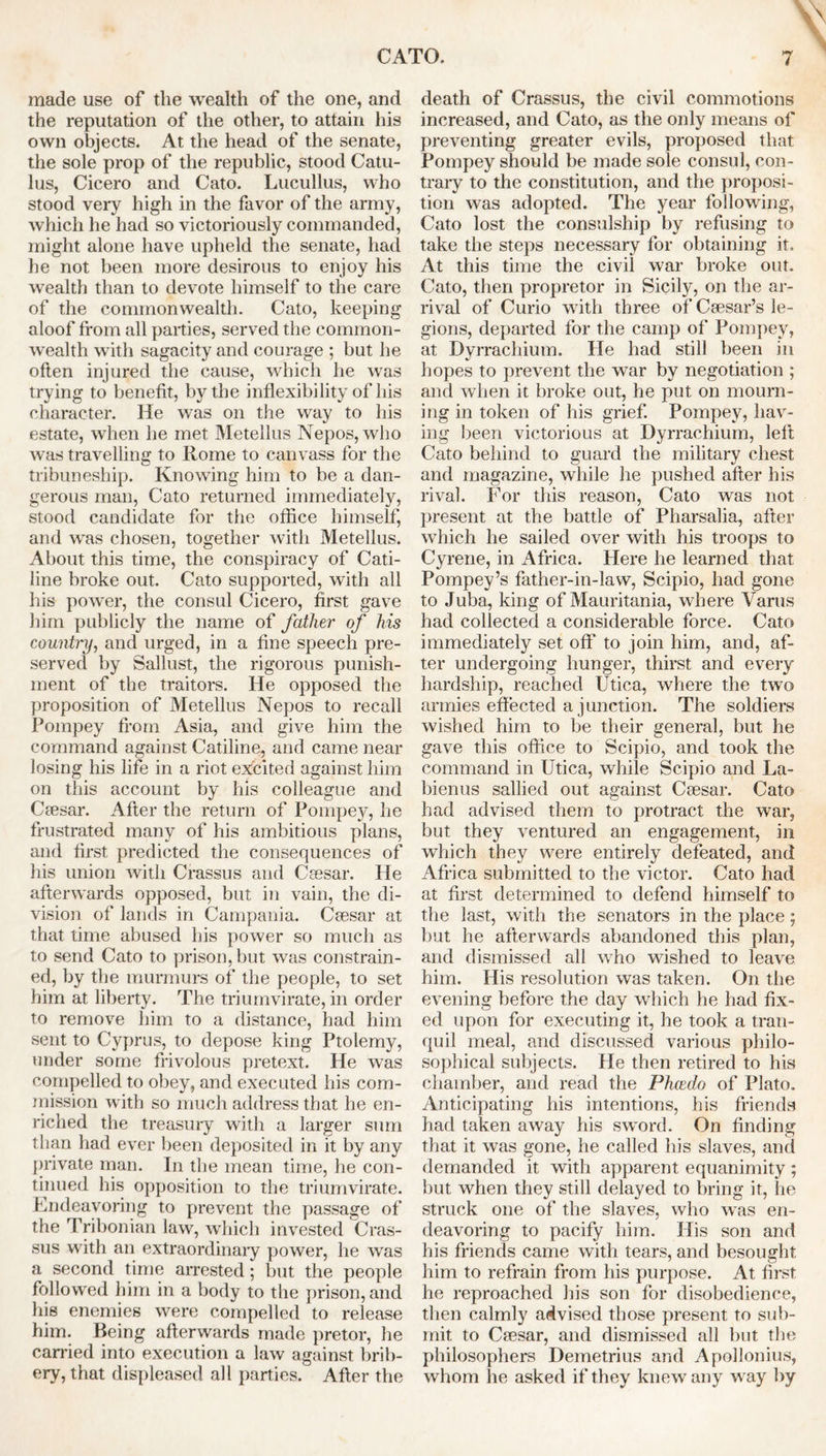 made use of the wealth of the one, and the reputation of the other, to attain his own objects. At the head of the senate, the sole prop of the republic, stood Catu- lus, Cicero and Cato. Lucullus, who stood very high in the favor of the army, which he had so victoriously commanded, might alone have upheld the senate, had he not been more desirous to enjoy his wealth than to devote himself to the care of the commonwealth. Cato, keeping aloof from all parties, served the common- wealth with sagacity and courage ; but he often injured the cause, which he was trying to benefit, by the inflexibility of his character. He was on the way to his estate, when he met Metellus Nepos, who was travelling to Rome to canvass for the tribuneship. Knowing him to be a dan- gerous man, Cato returned immediately, stood candidate for the office himself, and was chosen, together with Metellus. About this time, the conspiracy of Cati- line broke out. Cato supported, with all his power, the consul Cicero, first gave him publicly the name of father of his counti'y, and urged, in a fine speech pre- served by Sallust, the rigorous punish- ment of the traitors. He opposed the proposition of Metellus Nepos to recall Pompey from Asia, and give him the command against Catiline, and came near losing his life in a riot excited against him on this account by his colleague and Caesar. After the return of Pompey, he frustrated many of his ambitious plans, and first predicted the consequences of his union with Crassus and Caesar. He afterwards opposed, but in vain, the di- vision of lands in Campania. Caesar at that time abused his power so much as to send Cato to prison, but was constrain- ed, by the murmurs of the people, to set him at liberty. The triumvirate, in order to remove him to a distance, had him sent to Cyprus, to depose king Ptolemy, under some frivolous pretext. He was compelled to obey, and executed his com- mission with so much address that he en- riched the treasury with a larger sum than had ever been deposited in it by any private man. In the mean time, he con- tinued his opposition to the triumvirate. Endeavoring to prevent the passage of the Tribonian law, which invested Cras- sus with an extraordinary power, he was a second time arrested; but the people followed him in a body to the prison, and his enemies were compelled to release him. Being afterwards made pretor, he carried into execution a law against brib- ery, that displeased all parties. After the death of Crassus, the civil commotions increased, and Cato, as the only means of preventing greater evils, proposed that Pompey should be made sole consul, con- trary to the constitution, and the proposi- tion was adopted. The year following, Cato lost the consulship by refusing to take the steps necessary for obtaining it. At this time the civil war broke out. Cato, then propretor in Sicily, on the ar- rival of Curio with three of Caesar’s le- gions, departed for the camp of Pompey, at Dyrrachium. He had still been in hopes to prevent the war by negotiation ; and when it broke out, he put on mourn- ing in token of his grief. Pompey, hav- ing been victorious at Dyrrachium, left Cato behind to guard the military chest and magazine, while he pushed after his rival. For this reason, Cato was not present at the battle of Pharsalia, after which he sailed over with his troops to Cyrene, in Africa. Here he learned that Pompey’s father-in-law, Scipio, had gone to Juba, king of Mauritania, where Varus had collected a considerable force. Cato immediately set off to join him, and, af- ter undergoing hunger, thirst and every hardship, reached Utica, where the two armies effected a junction. The soldiers wished him to be their general, but he gave this office to Scipio, and took the command in Utica, while Scipio and La- bienus sallied out against Caesar. Cato had advised them to protract the war, but they ventured an engagement, in which they were entirely defeated, and Africa submitted to the victor. Cato had at first determined to defend himself to the last, with the senators in the place; but he afterwards abandoned this plan, and dismissed all who wished to leave him. His resolution was taken. On the evening before the day which he had fix- ed upon for executing it, he took a tran- quil meal, and discussed various philo- sophical subjects. He then retired to his chamber, and read the Phcedo of Plato. Anticipating his intentions, his friends had taken away his sword. On finding that it was gone, he called his slaves, and demanded it with apparent equanimity; but when they still delayed to bring it, he struck one of the slaves, who was en- deavoring to pacify him. His son and his friends came with tears, and besought him to refrain from his purpose. At first he reproached his son for disobedience, then calmly advised those present to sub- mit to Caesar, and dismissed all but the philosophers Demetrius and Apollonius, whom lie asked if they knew any w ay by