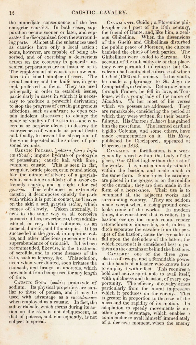 the immediate consequence of the less energetic caustics. In both cases, sup- puration occurs sooner or later, and sep- arates the disorganized from the surround- ing parts. Almost all the substances used as caustics have only a local action : some, however, are capable of being ab- sorbed, and of exercising a deleterious action on the economy in general: ar- senical preparations are an instance of it. The employment of caustics is now con- fined to a small number of cases. The actual cautery and the knife are, in gen- eral, preferred to them. They are used principally in order to establish issues, particularly in cases in which it is neces- sary to produce a powerful derivation; to stop the progress of certain gangrenous affections, such as anthrax; to open cer- tain indolent abscesses ; to change the mode of vitality of the skin in some can- cerous or herpetic ulcers ; to destroy the excrescences of wounds or proud flesh ; and, finally, to prevent the absorption of the virus deposited at the surface of poi- soned wounds. Caustic Potassa (potassa fusa; lapis causticus); impure hydrate of protoxyde of potassium; caustic kali with lime; common caustic. This is seen in flat, irregular, brittle pieces, or in round sticks, like the nitrate of silver; of a grayish- white, sometimes reddish; of a savor ex- tremely caustic, and a, slight odor sui generis. This substance is extremely caustic ; it decomposes quickly the parts with which it is put in contact, and leaves on the skin a soft, grayish eschar, which comes off slowly. Taken internally, it acts in the same way as all corrosive poisons: it has, nevertheless, been admin- istered, in very dilute solutions, as an antacid, diuretic, and lithontriptic. It has succeeded in the gravel, in nephritic col- ics, and other affections proceeding from superabundance of uric acid. It has been recommended, likewise, in the treatment of scrofula, and in some diseases of the skin, such as leprosy, &c. This solution, even when very diluted, soon irritates the stomach, and brings on anorexia, which prevents it from being used for any length of time. Caustic Soda (soda); protoxyde of sodium. Its physical properties are sim- ilar to those of potassa, and it may be used with advantage as a succedaneum when employed as a caustic. In fact, the sub-carbonate, which forms during its ac- tion on the skin, is not deliquescent, as that of potassa, and, consequently, is not subject to spread. Cavalcanti, Guido ; a Florentine phi- losopher and poet of the 13th century, the friend of Dante, and, like him, a zeal- ous Ghibelline. When the dissensions of the Guelfs and Ghibellines disturbed the public peace of Florence, the citizens banished the chiefs of both parties. The Ghibellines were exiled to Sarzana. On account of the unhealthy air of that place, they were permitted to return ; but Ca- valcanti had contracted a disease of which he died (1300) at Florence. In his youth, he made a pilgrimage to St. Jago de Compostella, in Galicia. Returning home through France, he fell in love, at Tou- louse, with a young lady of the name of Mandetta. To her most of his verses which we possess are addressed. They are remarkable, considering the period at which they were written, for their beauti- ful style. His Canzone ddAmore has gained him the most fame. The learned cardinal Egidio Colonna, and some others, have made commentaries on it. His Rime, published by Cicciaporci, appeared at Florence in 1813. Cavalier, in fortification, is a wmrk generally raised within the body of the place, 10 or 12 feet higher than the rest of the works. It is most commonly situated within the bastion, and made much in the same form. Sometimes the cavaliers are placed in the gorges, or on the middle of the curtain ; they are then made in the form of a horse-shoe. Their use is to command all the adjacent works and surrounding country. They are seldom made except when a rising ground over- looks some of the works. In modern times, it is considered that cavaliers in a bastion occupy too much room, render retrenchments impossible, and, unless a ditch separates the cavalier from the par- apet of the bastion, cause the grenades to fall upon the defenders of the latter; for which reasons it is considered best to put them on the curtains or behind the bastions. Cavalry ; one of the three great classes of troops, and a formidable power in the hands of a leader who knows how to employ it with effect. This requires a bold and active spirit, able to avail itself, with quickness and decision, of every op- portunity. The efficacy of cavalry arises particularly from the moral impression which it produces on the enemy. This is greater in proportion to the size of the mass and the rapidity of its motion. Its adaptation to speedy movements is an- other great advantage, which enables a commander to avail himself immediately of a decisive moment, when the enemy