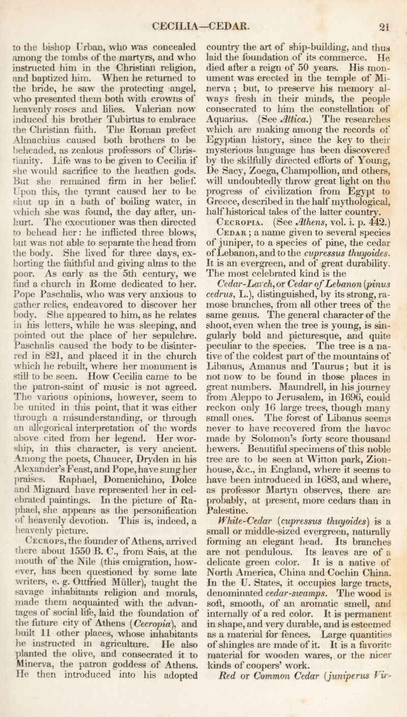 to the bishop Urban, who wras concealed among the tombs of the martyrs, and w ho instructed him in the Christian religion, and baptized him. When he returned to the bride, he saw the protecting angel, w ho presented them both with crowns of heavenly roses and lilies. Valerian nowr induced his brother Tubirtus to embrace the Christian faith. The Roman prefect Almachius caused both brothel's to be beheaded, as zealous professors of Chris- tianity. Life wras to be given to Cecilia if she would sacrifice to the heathen gods. But she remained firm in her belief. Upon this, the tyrant caused her to be shut up in a bath of boiling water, in which she was found, the day after, un- hurt. The executioner was then directed to behead her: he inflicted three blows, but was not able to separate the head from the body. She lived for three days, ex- horting the faithful and giving alms to the poor. As early as the 5th century, we find a church in Rome dedicated to her. Pope Paschalis, w ho w as very anxious to gather relics, endeavored to discover her body. She appeared to him, as he relates in his letters, while he wras sleeping, and pointed out the place of her sepulchre. Paschalis caused the body to be disinter- red in 821, and placed it in the church which he rebuilt, W'here her monument is still to be seen. How Cecilia came to be the patron-saint of music is not agreed. The various opinions, however, seem to be united in this point, that it was either through a misunderstanding, or through an allegorical interpretation of the words above cited from her legend. Her wor- ship, in tins character, is very ancient. Among the poets, Chaucer, Dryden in his Alexander’s Feast, and Pope, have sung her praises. Raphael, Domenichino, Dolce and Mignard have represented her in cel- ebrated paintings. In the picture of Ra- phael, she appears as the personification of heavenly devotion. This is, indeed, a heavenly picture. Cecrops, the founder of Athens, arrived there about 1550 B. C., from Sais, at the mouth of the Nile (this emigration, liowr- ever, has been questioned by some late writers, e. g. Ottffied Muller), taught the savage inhabitants religion and morals, made them acquainted with the advan- tages of social life, laid the foundation of the future city of Athens (Cecropia), and built 11 other places, whose inhabitants he instructed in agriculture. He also planted the olive, and consecrated it to Minerva, the patron goddess of Athens. He then introduced into his adopted country the art of ship-building, and thus laid the foundation of its commerce. He died after a reign of 50 years. His mon- ument was erected in the temple of Mi- nerva ; but, to preserve his memory al- ways fresh in their minds, the people consecrated to him the constellation of Aquarius. (See Attica.) The researches which are making among the records of Egyptian history, since the key to their mysterious language has been discovered by the skilfully directed efforts of Young, De Sacy, Zoega, Cliampollion, and others, will undoubtedly throw great light on the progress of civilization from Egypt to Greece, described in the half mythological, half historical tales of the latter country. Cecropia. (See Athens, vol. i. p. 442.) Cedar ; a name given to several species of juniper, to a species of pine, the cedar of Lebanon, and to the cupressus thuyaides, It is an evergreen, and of great durability. The most celebrated kind is the Cedar-Larch, or Cedar of Lebanon (pinus cedrus, L.), distinguished, by its strong, ra- mose branches, from all other trees of the same genus. The general character of the shoot, even when the tree is young, is sin- gularly bold and picturesque, and quite peculiar to the species. The tree is a na- tive of the coldest part of the mountains of Libanus, Amanus and Taurus; but it is not now to be found in those places in great numbers. Maundrell, in his journey from Aleppo to Jerusalem, in 1696, could reckon only 16 large trees, though many small ones. The forest of Libanus seems never to have recovered from the havoc made by Solomon’s forty score thousand hewers. Beautiful specimens of this noble tree are to be seen at Witton park, Zion- house, &c., in England, where it seems to have been introduced in 1683, and where, as professor Martyn observes, there are probably, at present, more cedars than in Palestine. White-Cedar (cupressus thuyoides) is a small or middle-sized evergreen, naturally forming an elegant head. Its branches are not pendulous. Its leaves are of a delicate green color. It is a native of North America, China and Cochin China. In the U. States, it occupies large tracts, denominated cedar-swamps. The wood is soft, smooth, of an aromatic smell, and internally of a red color. It is permanent in shape, and very durable, and is esteemed as a material for fences. Large quantities of shingles are made of it. It is a favorite material for wooden wares, or the nicer kinds of coopers’ work. Red or Common Cedar (juniperus Vir-
