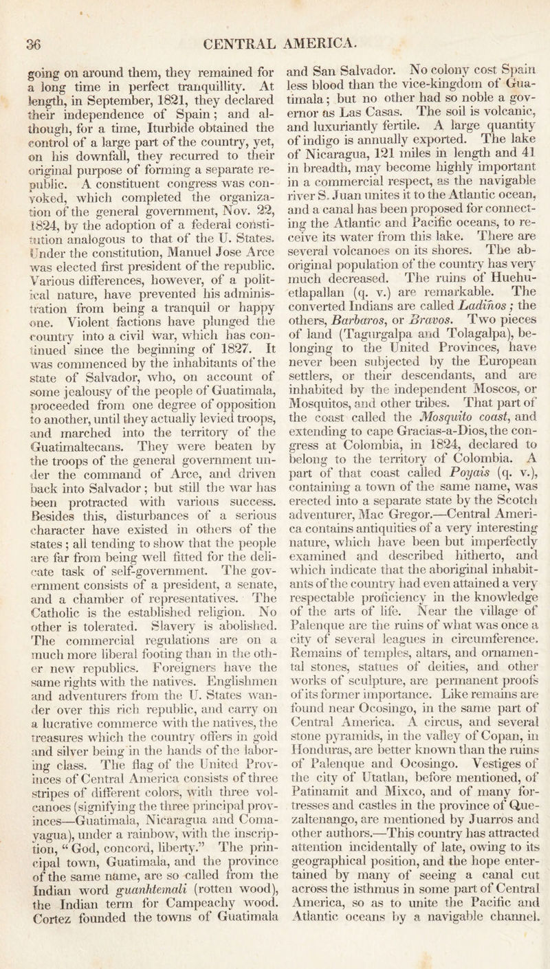 going on around them, they remained for a long time in perfect tranquillity. At length, in September, 1821, they declared their independence of Spain; and al- though, for a time, Iturbide obtained the control of a large part of the country, yet, on his downfall, they recurred to their original purpose of forming a separate re- public. A constituent congress was con- voked, which completed the organiza- tion of the general government, Nov. 22, 1824, by the adoption of a federal consti- tution analogous to that of the U. States. Under the constitution, Manuel Jose Arce was elected first president of the republic. Various differences, however, of a polit- ical nature, have prevented his adminis- tration from being a tranquil or happy one. Violent factions have plunged the country into a civil war, which has con- tinued since the beginning of 1827. It was commenced by the inhabitants of the state of Salvador, who, on account of some jealousy of the people of Guatemala, proceeded from one degree of opposition to another, until they actually levied troops, and marched into the territory of the Guatimaltecans. They were beaten by the troops of the general government un- der the command of Arce, and driven back into Salvador ; but still the war has been protracted with various success. Besides this, disturbances of a serious character have existed in others of the states ; all tending to show that the people are far from being well fitted for the deli- cate task of self-government. The gov- ernment consists of a president, a senate, and a chamber of representatives. The Catholic is the established religion. No other is tolerated. Slavery is abolished. The commercial regulations are on a much more liberal footing than in the oth- er new republics. Foreigners have the same rights with the natives. Englishmen and adventurers from the U. States wan- der over this rich republic, and carry on a lucrative commerce with the natives, the treasures which the country offers in gold and silver being in the hands of the labor- ing class. The Hag of the United Prov- inces of Central America consists of three stripes of different colors, with three vol- canoes (signifying the three principal prov- inces—Guatimaia, Nicaragua and Coma- yagua), under a rainbow, with the inscrip- tion, “ God, concord, liberty.” The prin- cipal town, Guatimaia, and the province of the same name, are so called from the Indian word guanhtemali (rotten wood), the Indian term for Campeachy wood. Cortez founded the towns of Guatimaia and San Salvador. No colony cost Spain less blood than the vice-kingdom of Gua- timaia ; but no other had so noble a gov- ernor as Las Casas. The soil is volcanic, and luxuriantly fertile. A large quantity of indigo is annually exported. The lake of Nicaragua, 121 miles in length and 41 in breadth, may become highly important in a commercial respect, as the navigable river S. Juan unites it to the Atlantic ocean, and a canal has been proposed for connect- ing the Atlantic and Pacific oceans, to re- ceive its water from this lake. There are several volcanoes on its shores. The ab- original population of the country has very much decreased. The ruins of Huehu- etlapallan (q. v.) are remarkable. The converted Indians are called Ladinos; the others, Barbaras, or Bravos. Two pieces of land (Tagurgalpa and Tolagalpa), be- longing to the United Provinces, have never been subjected by the European settlers, or their descendants, and are inhabited by the independent Moscos, or Mosquitos, and other tribes. That part of the coast called the Mosquito coast, and extending to cape Gracias-a-Dios, the con- gress at Colombia, in 1824, declared to belong to the territory of Colombia. A part of that coast called Poyais (q. v.), containing a town of the same name, was erected into a separate state by the Scotch adventurer, Mac Gregor.—Central Ameri- ca contains antiquities of a very interesting nature, which have been but imperfectly examined and described hitherto, and which indicate that the aboriginal inhabit- ants of die country had even attained a very respectable proficiency in the knowledge of the arts of life. Near the village of Palenque are the ruins of what was once a city of several leagues in circumference. Remains of temples, altars, and ornamen- tal stones, statues of deities, and other works of sculpture, are permanent proofs of its former importance. Like remains are found near Ocosingo, in the same part of Central America. A circus, and several stone pyramids, in the valley of Copan, in Honduras, are better known than the ruins of Palenque and Ocosingo. Vestiges of the city of Utatlan, before mentioned, of Patinamit and Mixco, and of many for- tresses and castles in the province of Que- zaltenango, are mentioned by Juarros and other authors.—This country has attracted attention incidentally of late, owing to its geographical position, and the hope enter- tained by many of seeing a canal cut across the isthmus in some part of Central America, so as to unite the Pacific and Atlantic oceans by a navigable channel.