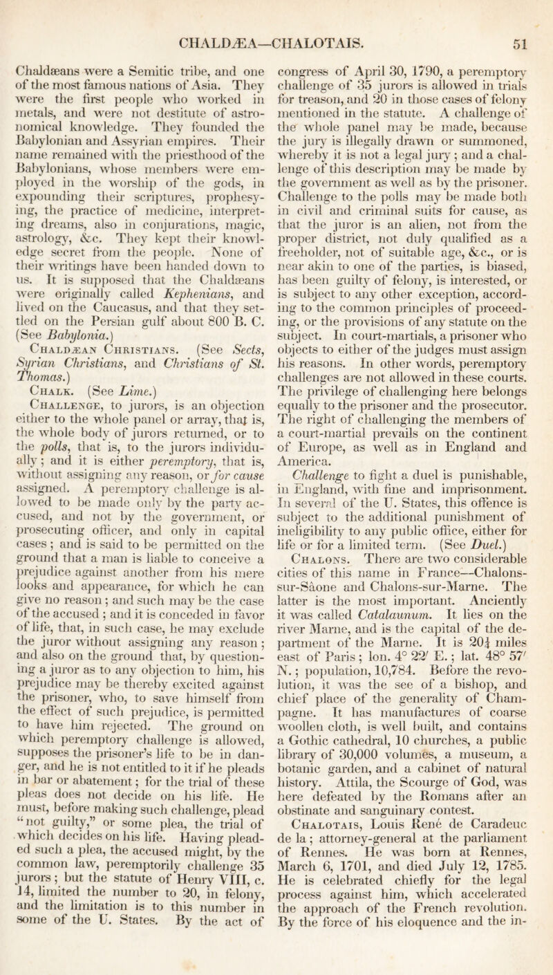 Chaldaeans were a Semitic tribe, and one of the most famous nations of Asia. They were the first people who worked in metals, and were not destitute of astro- nomical knowledge. They founded the Babylonian and Assyrian empires. Their name remained with the priesthood of the Babylonians, whose members were em- ployed in the worship of the gods, in expounding their scriptures, prophesy- ing, the practice of medicine, interpret- ing dreams, also in conjurations, magic, astrology, &c. They kept their knowl- edge secret from the people. None of their writings have been handed down to us. It is supposed that the Chaldaeans were originally called Kephenians, and lived on the Caucasus, and that they set- tled on the Persian gulf about 800 B. C. (See Babylonia.) Chaldean Christians. (See Sects, Syrian Christians, and Christians of St. Thomas.) Chalk. (See Lime.) Challenge, to jurors, is an objection either to the whole panel or array, thaf is, the whole body of jurors returned, or to the polls, that is, to the jurors individu- ally ; and it is either peremptory, that is, without assigning any reason, or for cause assigned. A peremptory challenge is al- lowed to be made only by the party ac- cused, and not by the government, or prosecuting officer, and only in capital cases ; and is said to be permitted on the ground that a man is liable to conceive a prejudice against another from his mere looks and appearance, for which he can give no reason; and such may be the case of the accused ; and it is conceded in favor of life, that, in such case, he may exclude the juror without assigning any reason ; and also on the ground that, by question- ing a juror as to any objection to him, his prejudice may be thereby excited against the prisoner, who, to save himself from the effect of such prejudice, is permitted to have him rejected. The ground on which peremptory challenge is allowed, supposes the prisoner’s life to be in dan- ger, and he is not entitled to it if he pleads in bar or abatement; for the trial of these pleas does not decide on his life. He must, before making such challenge, plead “not guilty,” or some plea, the trial of which decides on his life. Having plead- ed such a plea, the accused might, by the common law, peremptorily challenge 35 jurors ; but the statute of Henry VIII, c. 14, limited the number to 20, in felony, and the limitation is to this number in some of the U. States. By the act of congress of April 30, 1790, a peremptory challenge of 35 jurors is allowed in trials for treason, and 20 in those cases of felony mentioned in the statute. A challenge of the whole panel may be made, because the jury is illegally drawn or summoned, whereby it is not a legal jury ; and a chal- lenge of this description may be made by the government as well as by the prisoner. Challenge to the polls may be made both in civil and criminal suits for cause, as that the juror is an alien, not from the proper district, not duly qualified as a freeholder, not of suitable age, &c., or is near akin to one of the parties, is biased, has been guilty of felony, is interested, or is subject to any other exception, accord- ing to the common principles of proceed- ing, or the provisions of any statute on the subject. In court-martials, a prisoner who objects to either of the judges must assign his reasons. In other words, peremptory challenges are not allowed in these courts. The privilege of challenging here belongs equally to the prisoner and the prosecutor. The right of challenging the members of a court-martial prevails on the continent of Europe, as well as in England and America. Challenge to fight a duel is punishable, in England, with fine and imprisonment. In several of the U. States, this offence is subject to the additional punishment of ineligibility to any public office, either for life or for a limited term. (See Duel.) Chalons. There are two considerable cities of this name in France—Chalons- sur-Saone and Chalons-sur-Marne. The latter is the most important. Anciently it was called Catalaunum. It lies on the river Marne, and is the capital of the de- partment of the Marne. It is 201 miles east of Paris; Ion. 4° 22' E.; lat. 48° 57' N.; population, 10,784. Before the revo- lution, it was the see of a bishop, and chief place of the generality of Cham- pagne. It has manufactures of coarse woollen cloth, is well built, and contains a Gothic cathedral, 10 churches, a public library of 30,000 volumes, a museum, a botanic garden, and a cabinet of natural history. Attila, the Scourge of God, was here defeated by the Romans after an obstinate and sanguinary contest. Chalotais, Louis Rene de Caradeuc de la; attorney-general at the parliament, of Rennes. He was born at Rennes, March 6, 1701, and died July 12, 1785. He is celebrated chiefly for the legal process against him, which accelerated the approach of the French revolution. By the force of his eloquence and the in-