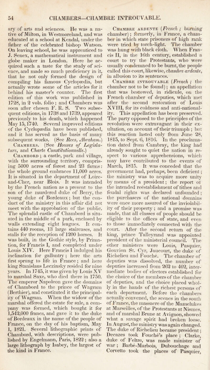 ary of arts and sciences. He was a na- tive of Milton, in Westmoreland, and was educated at a school at Kendal, under the father of the celebrated bishop Watson. On leaving school, he was apprenticed to J. Senex, a mathematical instrument and globe maker in London. Here he ac- quired such a taste for the study of sci- ence, and made so much proficiency in it, that he not only formed the design of compiling his famous Cyclopsedia, but actually wrote some of the articles for it behind his master’s counter. The first edition of this work was published in 1728, in 2 vols. folio ; and Chambers was soon after chosen F. R. S. Two subse- quent editions, in 1738 and 1739, appeared previously to his death, which happened May 15,1740. Several improved editions of the Cyclopaedia have been published, and it has served as the basis of many subsequent works. (See Rees, Abraham.) Chambers. (See Houses of Legisla- ture, and Charte Constitutionnelle.) Chambord ; a castle, park and village, with the surrounding territory, compris- ing 5000 acres of forest and 23 farms : the whole ground embraces 11,000 acres. It is situated in the department of Loire- and-Cher, near Blois. It was intended by the French nation as a present to the son of the murdered duke of Berry, the young duke of Bordeaux; but the con- duct of the ministry in this affair did not meet with the approbation of the public. The splendid castle of Chambord is situ- ated in the middle of a park, enclosed by walls extending eight leagues. It con- tains 440 rooms, 13 large staircases, and stalls for the reception of 1200 horses. It was built, in the Gothic style, by Prima- tion, for Francis I, and completed under Louis XIV. Here Francis I indulged his inclination for gallantry; here the arts first sprung to life in France; and here king Stanislaus Leczinsky resided for nine years. In 1745, it was given by Louis XV to marshal Saxe, who died there in 1750. The emperor Napoleon gave the domains of Chambord to the prince of Wagram (Berthier), and constituted it the principal- ity of Wagram. When the widow of the marshal offered the estate for sale, a com- pany was formed, which bought it for 1,542,000 francs, and gave it to the duke of Bordeaux in the name of the people of France, on the day of his baptism, May 1, 1821. Several lithographic prints of Chambord, with descriptions, were pub- lished by Engelmann, Paris, 1822 ; also a large lithograph by Isabey, the largest of the kind in France. Chambre ardeNte [French ; burning' chamber); formerly, in France, a cham- ber in which state prisoners of high rank were tried by torch-light. The chamber was hung with black cloth. When Fran- cis II, in the 16th century, established a court to try the Protestants, who were usually condemned to be burnt, the people called this court, likewise, chambre ardentey in allusion to its sentences. Chambre introuvable [French ; the chamber not to be found); an appellation that was bestowed, in ridicule, on the French chamber of deputies, which met after the second restoration of Louis XVIII, for its coldness and anti-national- ity. This appellation has been preserved. The party opposed to the principles of the revolution were extravagant in their ex- ultation, on account of their triumph ; but this reaction lasted only from June 28, 1815, to Sept. 6, 1816. In the proclama- tion dated from Cambray, the king had already sought to quiet the nation in re- spect to various apprehensions, which may have contributed to the events of March, 1815. It was conceded that the government had, perhaps, been deficient; the ministry was to acquire more unit}' by means of a president; the report of the intended reestablishment of tithes and feudal rights was declared unfounded; the purchasers of the national domains were once more assured of the inviolabil- ity of their property ; and a promise was made, that all classes of people should be eligible to the offices of state, and even to those immediately connected with the court. After the second return of the king, prince Talleyrand was appointed president of the ministerial council. The other ministers were Louis, Pasquier, Gouvion St. Cyr, Jaucourt, the duke of Richelieu and Fouche. The chamber of deputies was dissolved, the number of deputies increased from 262 to 402, inter- mediate bodies of electors established for the choice of the members of the chamber of deputies, and the choice placed whol- ly in the hands of the richest persons of* each department. Before the chambers actually convened, the scenes in the south of France, the massacre of the Mamelukes at Marseilles, of the Protestants at Nismes, and of marshal Brune at Avignon, showed what a savage spirit had broken loose. In August, the ministry was again changed. The duke of Richelieu became president; Decazes took Fouche’s place ; Clarke, duke of Feltre, was made minister of war; Barbe-Marbois, Dubouchage and Corvetto took the places of Pasquier,