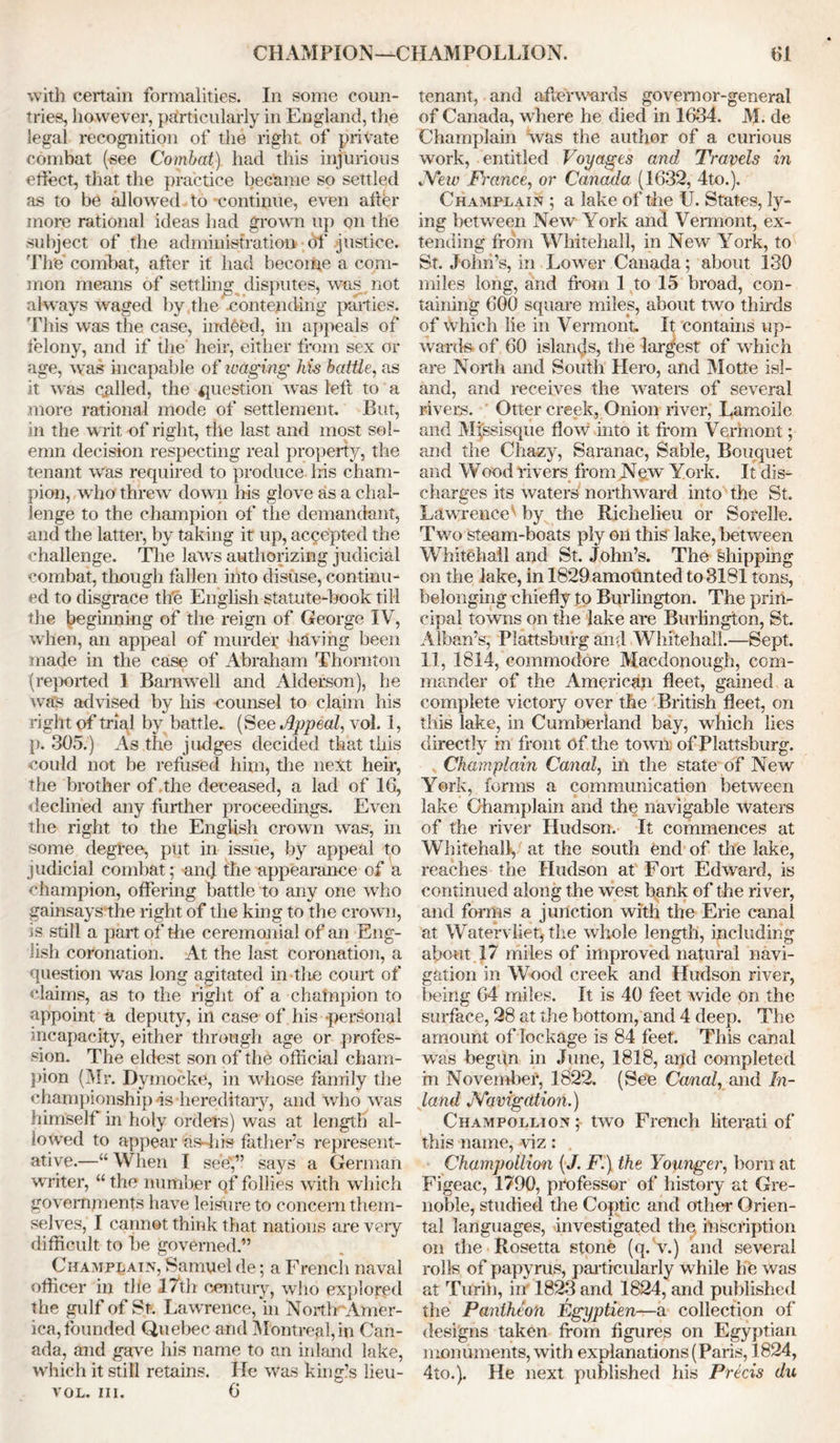 with certain formalities. In some coun- tries, however, particularly in England, the legal recognition of the right of private combat (see Combat), had this injurious effect, that the practice became so settled as to be allowed to -continue, even after more rational ideas had grown up on the subject of the administration df justice. The combat, after it had become a com- mon means of settling disputes, was not always waged by the contending parties. This was the case, indeed, in appeals of felony, and if the heir, either from sex or age, was incapable of waging his battle, as it was called, the question was left to a more rational mode of settlement. But, in the writ of right, the last and most sol- emn decision respecting real property, the tenant was required to produce Ins cham- pion, who threw down his glove as a chal- lenge to the champion of the demandant, and the latter, by taking it up, accepted the challenge. The laws authorizing judicial combat, though fallen into disuse, continu- ed to disgrace the English statute-book till the beginning of the reign of George IV, when, an appeal of murder having been made in the case of Abraham Thornton (reported 1 Barnwell and Alderson), he Avas advised by his counsel to claim his right of trial by battle. (See Appeal, vol. 1, p. 305.) As the judges decided that this could not be refused him, the next heir, the brother of the deceased, a lad of 16, declined any further proceedings. Even the right to the English crown was, in some degree, put in issue, by appeal to judicial combat; and the appearance of a champion, offering battle to any one who gainsays the right of the king to the crown, is still a part of the ceremonial of an Eng- lish coronation. At the last coronation, a question was long agitated in the court of claims, as to the right of a champion to appoint a deputy, in case of his -personal incapacity, either through age or profes- sion. The eldest son of the official cham- pion (Mr. Dymocke, in whose family the championship is -hereditary, and Avho was himself in holy orders) was at length al- lowed to appear as-his father’s represent- ative.—“When I see”,” says a German writer, “ the number qf follies with which governments have leisure to concern them- selves, I cannot think that natious are very difficult to he governed.” Champlain, Samuel de; a Frencli naval officer in tile 17th century, who explored the gulf of St. Lawrence, in NortlrAmer- ica,founded Quebec and Montreal,in Can- ada, and gave his name to an inland lake, which it still retains. He was king’s lieu- vol. hi. 6 tenant, and afterwards governor-general of Canada, where he died in 1634. M. de Champlain was the author of a curious work, entitled Voyages and Travels in JYew France, or Canada (1632, 4to.). Champlain ; a lake of the U. States, ly- ing between New York and Vermont, ex- tending from Whitehall, in New York, to St. John’s, in Lower Canada; about 130 miles long, and from 1 to 15 broad, con- taining 600 square miles, about two thirds of Avhich lie in Vermont. It contains up- Avards of 60 islands, the largest of which are North and South Hero, and Motte isl- and, and receives the waters of several rivers. Otter creek, Onion river, Lamoile and Mjssisque flow into it from Vermont; and the Chazy, Saranac, Sable, Bouquet and Wood rivers from New York. It dis- charges its Avaters northAvard into the St. Lawrence' by the Richelieu or Sorelle. Tavo steam-boats ply on this lake, betAveen Whitehall and St. John’s. The shipping on the lake, in 1829 amounted to 3181 tons, belonging chiefly to Burlington. The prin- cipal towns on the lake are Burlington, St. Alban’s, Plattsburg and Whitehall.—Sept. 11, 1814, commodore Macdonough, com- mander of the American fleet, gained a complete victoiy over the British fleet, on this lake, in Cumberland bay, which lies directly in front of the tOAvn of Plattsburg. Champlain Canal, in the state of New York, forms a communication between lake Champlain and the navigable Avaters of the river Hudson. It commences at Whitehall, at the south end of the lake, reaches the Hudson at Fort EdAvard, is continued along the Avest bank of the river, and forms a junction with the Erie canal at Watervliet, the Avhole length, including about 17 miles of improved natural navi- gation in Wood creek and Hudson river, being 64 miles. It is 40 feet wide on the surface, 28 at the bottom, and 4 deep. The amount of lockage is 84 feet. This canal Avas begun in June, 1818, and completed in November, 1822. (See Canal, and In- land JYavigdtion.) Champollion; two French literati of this name, viz: Champollion (J. F.) the Younger, born at Figeac, 1790, professor of history at Gre- noble, studied the Coptic and other Orien- tal languages, investigated the, inscription on the Rosetta stone (q. v.) and several rolls of papyrus, particularly while he was at Turih, inf 1823 and 1824, and published the Pantheon Egyptien—a collection of designs taken from figures on Egyptian monuments, Avith explanations (Paris, 1824, 4to.). He next published his Precis du