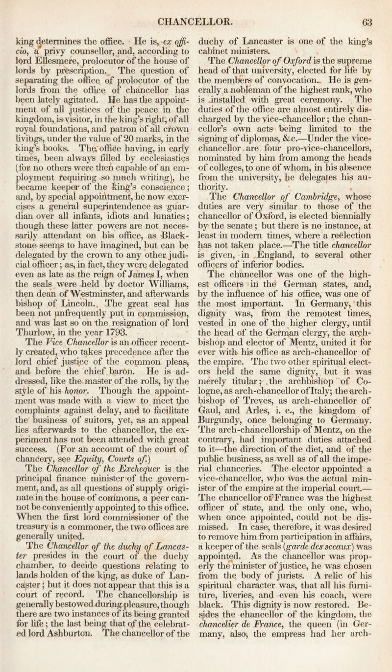 king determines the office. He is, ex offi- cio, a privy counsellor, and, according to lord Ellesmere, prolocutor of the house of lords by prescription. The question of separating the office of prolocutor of the lords from the office of chancellor has been lately agitated. He has the appoint- ment of all justices of the peace in the kingdom, is visitor, in the king’s right, of all royal foundations, and patron of all crown livings, under the value of 20 marks, in the king’s books. The; office having, in early times, been always filled by ecclesiastics (for no others were then capable of an em- ployment requiring so much writing), he became keeper of the king’s conscience; and, by special appointment, he now exer- cises a general superintendence as guar- dian over all infants, idiots and lunatics; though these latter powers are not neces- sarily attendant on his office, as Black- stone seems to have imagined, but can be delegated by the crown to any other judi- cial officer; as, in fact, they were delegated even as late as the reign of James I, when the seals were held by doctor Williams, then dean of Westminster, and afterwards bishop of Lincoln., The great seal has been not unfrequently put in commission, and was last so on the resignation of lord Thurlow, in the year 1793. The Vice Chancellor is an officer recent- ly created, who takes precedence after the lord chief justice of the common pleas, and before the chief barOn. He is ad- dressed, like the master of the rolls, by the style of his honor. Though the appoint- ment was made with a view to meet the complaints against delay, and to facilitate the business of suitors, yet, as an appeal lies afterwards to the chancellor, the ex- periment has not been attended with great success. (For an account of the court of chancery, see Equity, Courts of.) The Chancellor of the Exchequer is the principal finance minister of the govern- ment, and, as all questions of supply origi- nate in the house of commons, a peer can- not be conveniently appointed to this office. When the first lord commissioner of the treasury is a commoner, the two offices are generally united. The Chancellor of the duchy of Lancas- ter presides in the court of the duchy chamber, to decide questions relating to lands holden of the king, as duke of Lan- caster ; but it does not appear that this is a court of record. The chancellorship is generally bestowed during pleasure, though there are two instances of its being granted for fife; the last being that of the celebrat- ed lord Ashburton. The chancellor of the duchy of Lancaster is one of the king’s cabinet ministers. The Chancellor of Oxford is the supreme head of that university, elected for life by the members of convocation. He is gen- erally a nobleman of the highest rank, who is installed with great ceremony. The duties of the office are almost entirely dis- charged by the vice-chancellor; the chan- cellor’s own acts being limited to the signing of diplomas, &c.—Under the vice- chancellor are four pro-vice-chancellors, nominated by him from among the heads of colleges, to one of whom, in his absence from the university, he delegates his au- thority. The Chancellor of Cambridge, whose duties are very similar to those of the chancellor of Oxford, is elected biennially by the senate; but there is no instance, at least in modem times, where a reelection has not taken place.—The title chancellor is given, in England, to Several other officers of inferior bodies. The chancellor was one of the high- est officers in the German states, and, by the influence of his office, was one of the most important. In Germany, this dignity was, from the remotest times, vested in one of the higher clergy, until the head of the German clergy, the arch- bishop and elector of Mentz, united it for ever with his office as arch-chancellor of the empire. The two other spiritual elect- ors held the same dignity, but it was merely titular; the archbishop of Co- logne, as arch-chancellor of Italy; the arch- bishop of Treves, as arch-chancellor of Gaul, and Arles, i. e., the kingdom of Burgundy, once belonging to Germany. The arch-chancellorship of Mentz, on the contrary, had important duties attached to it—the direction of the diet, and of the public business, as well as of all the impe- rial chanceries. The elector appointed a vice-chancellor, who was the actual min- ister of the empire at the imperial court.— The chancellor of France was the highest officer of state, and the only one, who, when once appointed, could not be dis- missed. In case, therefore, it was desired to remove him from participation in affairs, a keeper of the seals [garde des sceaux) was appointed. As the chancellor was prop- erly the minister of justice, he was chosen from the body of jurists. A relic of his spiritual character was, that all his furni- ture, liveries, and even his coach, were black. This dignity is now restored. Be- sides the chancellor of the kingdom, the chancelier de France, the queen (in Ger- many, also, the empress had her arch-