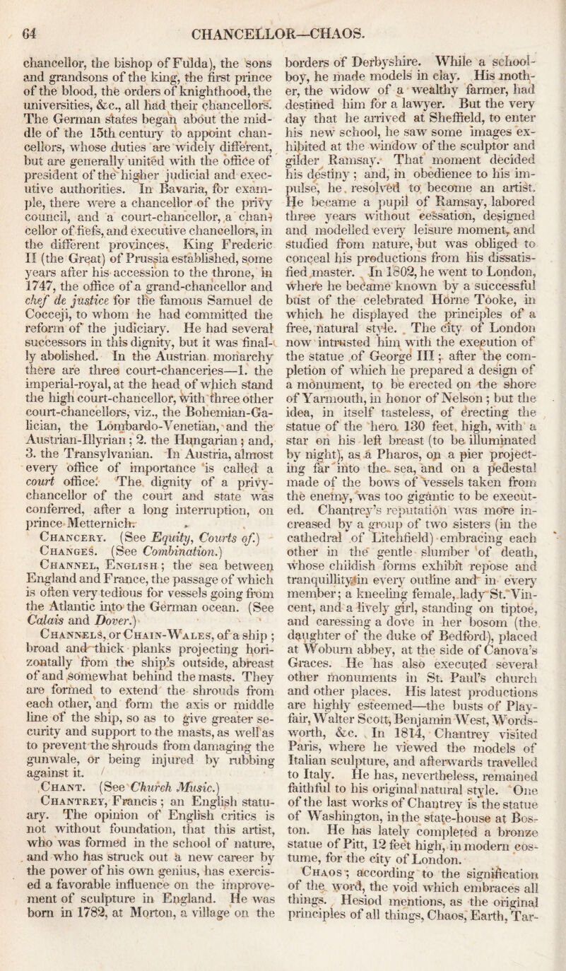 chancellor, the bishop of Fulda), the sons and grandsons of the king, the first prince of the blood, the orders of knighthood, the universities, &c., all had their chancellors. The German states began about the mid- dle of the 15th centuiy to appoint chan- cellors, whose duties are widely different, but are generally united with the office of president of the higher judicial and exec- utive authorities. In Bavaria, for exam- ple, there were a chancellor of the privy council, and a court-chancellor, a chan- cellor of fiefs, and executive chancellors, in the different provinces. King Frederic II (the Great) of Prussia established, some years after his accession to the throne, in 1747, the office of a grand-chancellor and chef de justice for the famous Samuel de Cocceji, to whom he had committed the reform of the judiciary. He had several successors in this dignity, but it was final- ly abolished. In the Austrian monarchy there are three court-chanceries—1. the imperial-royal, at the head of which stand the high court-chancellor, with three other court-chancellors, viz., the Bohemian-Ga- lician, the Lombardo-Venetian, and the Austrian-Illyrian; 2. the Hungarian; and, 3. the Transylvanian. In Austria, almost every office of importance is called a court office. The dignity of a privy- chancellor of the court and state wras conferred, after a long interruption, on prince Mettemichv Chancery. (See Equity, Courts of.) Changes. (See Combination.) Channel, English ; the sea between England and Franee, the passage of which is often very tedious for vessels going from the Atlantic into the German ocean. (See Calais and Dover.) Channels, or Chain-Wales, of a ship ; broad and thick planks projecting hori- zontally from the ship’s outside, abreast of and somewhat behind the masts. They are formed to extend the shrouds from each other, and form the axis or middle line of the ship, so as to give greater se- curity and support to the masts, as well as to prevent the shrouds from damaging the gunwale, or being injured by nibbing against it. / Chant. (See Church Music.) Chantrey, Francis ; an English statu- ary. The opinion of English critics is not without foundation, that this artist, who was form«id hi the school of nature, and who has struck out a new career by the power of his own genius, has exercis- ed a favorable influence on the improve- ment of sculpture in England. He was born in 1782, at Morton, a village on the borders of Derbyshire. While a school- boy, he made models in clay. His moth- er, the widow of a wealthy farmer, had destined him for a lawyer. But the very day that he arrived at Sheffield, to enter his new school, he saw some images ex- hibited at the window of the sculptor and gilder Ramsay. That moment decided his destiny ; and, in obedience to his im- pulse, he. resolved to become an artist. He became a pupil of Ramsay, labored three years without cessation, designed and modelled -every leisure moment, and Studied from nature, but was obliged to conceal his productions from his dissatis- fied master. In 1802, he went to London, where be became known by a successful bust of the celebrated Horne Tooke, in which he displayed the principles of a free, natural style. Tire city of London now intrusted him with the execution of the statue of George IIIafter the com- pletion of which he prepared a design of a monument, to be erected on the shore of Yarmouth, in honor of Nelson ; but the idea, in itself tasteless, of Erecting the statue of the hero. 130 feet high, with a star on his left breast (to be illuminated by night), as a Pharos, on a pier project- ing far into the., sea, and on a pedestal made of the bows of Vessels taken from the enemy, wras too gigantic to be execut- ed. Chantrey’s reputation was more in- creased by a group of two sisters (in the cathedral of Litchfield) embracing each other in the gentle slumber of death, whose childish forms exhibit repose and tranquillityfin every outline and in every member; a kneeling female, lady St. Vin- cent, and a lively girl, standing on tiptoe, and caressing a dove in her bosom (the daughter of the duke of Bedford), placed at Woburn abbey, at the side of Canova’s Graces. He has also executed several other monuments in St. Paul’s church and other places. His latest productions are highly esteemed—the busts of Play- fair, Walter Scott, Benjamin West, Words- worth, &c. In 1814, Chantrey visited Paris, where he viewed the models of Italian sculpture, and afterwards travelled to Italy. He has, nevertheless, remained faithful to his original natural style. One of the last works of Chantrey is the statue of Washington, in the state-house at Bos- ton. He has lately completed a bronze statue of Pitt, 12 feet high, in modern cos- tume, for the city of London. Chaos'; according to the signification of the word, the void which embraces all things. Hesiod mentions, as the original principles of all things, Chaos, Earth, Tar-