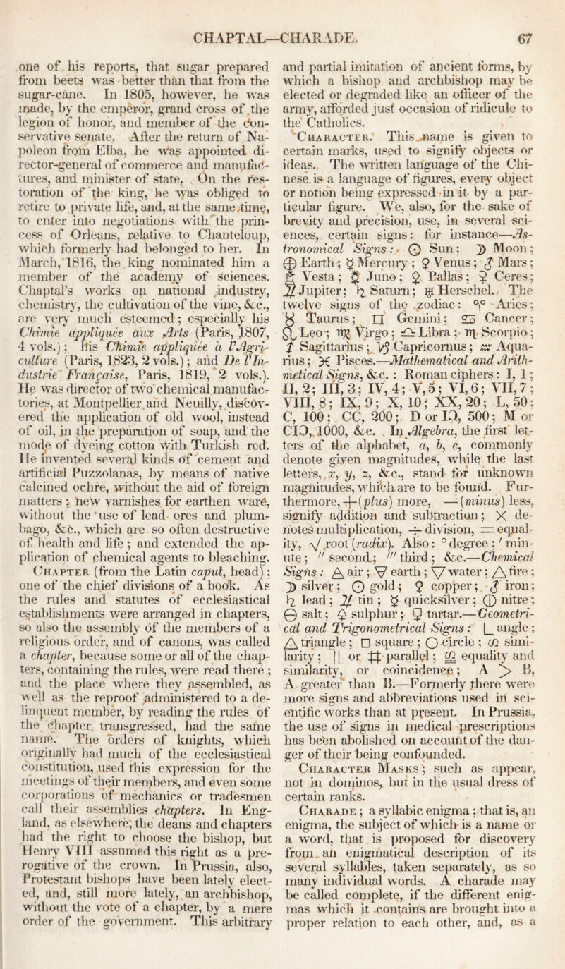 one of his reports, that sugar prepared from beets was better than that from the sugar-cane. In 1805, however, he was made, by the emperor, grand Cross of the legion of honor, and member of the Con- servative senate. After the return of Na- poleon from Elba, he was appointed di- rector-general of commerce and manufac- tures, and minister of state, On the res- toration of the king, he was obliged to retire to private life, and, at the same ,tim^, to enter into negotiations with the prin- cess of Orleans, relative to Chanteloup, which formerly had belonged to her. In March, 1816, the king nominated him a member of the academy of sciences. Chaptal’s works on national industry, chemistry, the cultivation of the vine, &c., are very much esteemed; especially his Chimie appliquee aux Arts (Paris, 1807, 4 vols.); his Chimie appliquee a VAgri- culture (Paris, 1823, 2 vols.); and De VIn- dustrie Frangaise, Paris, 1819, 2 vols.). He was director of two chemical manufac- tories, at Montpellier and Neuilly, discov- ered the application of old wool, instead of oil, in the preparation of soap, and the mode of dyeing cotton with Turkish red. He invented several kinds of cement and artificial Puzzolanas, by means of native calcined ochre, without the aid of foreign matters ; new’ varnishes for earthen ware, without the'use of lead ores and plum- bago, &c., which are so often destructive of health and life ; and extended the ap- plication of chemical agents to bleaching. Chapter (from the Latin caput, head); one of the chief divisions of a book. As the rules and statutes of ecclesiastical establishments were arranged in chapters, so also the assembly of the members of a religious order, and of canons, was called a chapter, because some or all of the chap- ters, containing the rules, were read there ; and the place where they assembled, as well as the reproof administered to a de- linquent member, by reading the rules of the Chapter transgressed, had the same name. The orders of knights, which originally had much of the ecclesiastical constitution, used this expression for the meetings of their members, and even some corporations of mechanics or tradesmen call their assemblies chapters. In Eng- land, as elsewhere; the deans and chapters had the right to choose the bishop, but Henry VIII assumed this right as a pre- rogative of the crown. In Prussia, also, Protestant bishops have been lately elect- ed, and, still more lately, an archbishop, without the vote of a chapter, by a mere order of the government. This arbitrary and partial imitation of ancient forms, by which a bishop and archbishop may be elected or degraded like an officer of the army, afforded just occasion of ridicule to the Catholics. Character.' This^aame is given to certain marks, used to signify objects or ideas. The written language of the Chi- nese is a language of figures, every object or notion being expressed in it by a par- ticular figure. We, also, for the sake of brevity and precision, use, in several sci- ences, certain signs: for instance—As- tronomical Signs : O Sun; J) Moon; 0 Earth; $ Mercury ; 9 Venus; J1 Mars; f Vesta; ^ Juno; 9 Pallas; 9 Ceres; Jupiter; >2 Saturn; lg Herschel. The twelve signs of the zodiac: °|° Aries; y Taurus; n Gemini ; 25 Cancer; £\, Leo ; Virgo; 25 Libra ; rq Scorpio; f Sagittarius y VJ Capricornus; zx Aqua- rius; X Pisces.—Mathematical and Arith- metical Signs, &c. : Roman ciphers: I, 1; II, 2; III, 3; IV, 4; V, 3: VI, 6; VII, 7 ; VIII, 8; IX, 9; X, 10; XX, 20; L, 50; C, 100; CC, 200; D or 10, 500; M or CIO, 1000, &c. In Algebra, the first let- ters of the alphabet, a, b, c, commonly denote given magnitudes, while the last letters, x, y, z, &c., stand for unknown magnitudes, whibli are to be found. Fur- thermore, -f-(plus) more, — [minus] less, signify addition and subtraction; X de- notes multiplication, -7- division, —equal- ity, a/ root [radix). Also: 0 degree ;' min- ute; second; 'third; &c.—Chemical Signs: A air ; V earth ; \7 water; A fire; J) silver ; Q gold I 9 copper; g iron; \ lead; 21 tin ; $ quicksilver ; 0 nitre; @ salt; ^ sulphur; ^ tartar.— Geometri- cal and Trigonometrical Signs: |_ angle; A triangle ; □ square ; O circle ; m simi- larity ; 11 or parallel; equality and similarity, or coincidence; A B, A greater than B.—Formerly there were more signs and abbreviations used in sci- entific works than at present. In Prussia, the use of signs in medical prescriptions lias been abolished on account of the dan- ger of their being confounded. Character Masks '; such as appear, not in dominos, but in the usual dress of certain ranks. Charade ; a syllabic enigma; that is, an enigma, the subject of whiclr is a name or a word, that is proposed for discovery from an enigmatical description of its several syllables, taken separately, as so many individual words. A charade may be called complete, if the different enig- mas which it .contains are brought into a proper relation to each other, and, as a