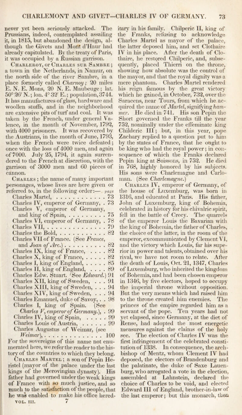 never yet been seriously attacked. The Prussians, indeed, contemplated assailing it, in 1815, but abandoned the design, al- though the Givets and Mont d’Haur had already capitulated. By the treaty of Paris, it was occupied by a Russian garrison. Charleroy, or Charles sur Sambre; a town in the Netherlands, in Namur, on the north side of the river Sambre, in a place formerly called Charnoy; 20 miles E. N. E. Mons, 20 N. E. Maubeuge ; lat. 50° 267 N.; Ion. 4° 32; E.; population, 3744. It has manufactures of glass, hardware and woollen stuffs, and in the neighborhood are extensive pits of turf and coal. It was taken by the French, under general Va- lence, in the month of November, 1792, with 4000 prisoners. It was recovered by the Austrians, in the month of June, 1793, when the French were twice defeated; once with the loss of 4000 men, and again of 7000. July 25, 1794, it again surren- dered to the French at discretion, with the garrison of 3000 men and 60 pieces of cannon. Charles ; the name of many important personages, whose lives are here given or referred to, in the following order:— page Charles Martel, 73 Charles IV, emperor of Germany, . 73 Charles V, emperor of Germany, and king of Spain, 75 Charles VI, emperor of Germany, . 78 Charles VII, 79 Charles the Bold, 82 Charles VII of France. (See Fi'ance, and Joan of Arc.) 82 Charles IX, king of France, .... 82 Charles X, king of Franee, 82 Charles I, king of England, 85 Charles II, king of England, .... 89 Charles Edw. Stuart. 'See Edward.) 91 Charles XII, king of Sweden, ... 91 Charles XIII, king of Sweden, ... 94 Charles XIV, king of Sweden, ... 94 Charles Emanuel, duke of Savoy, . . 98 Charles I, king of Spain. (See Charles V, emperor of Germany.), . 99 Charles IV, king of Spain, 99 Charles Louis of Austria, 99 Charles Augustus of Weimar, (see Weimar), 100 For the sovereigns of this name not enu- merated here, we refer the reader to the his- tory of the countries to which they belong. Charles Martel ; a son of Pepin He- ristel (mayor of the palace under the last kings of the Merovingian dynasty). His father had governed under the weak kings of France with so much justice, and so much to the satisfaction of the people, that he was enabled to make his office hered- vol. iii. 7 itary in his family. Chilperic II, king of the Franks, refusing to acknowledge Charles Martel as mayor of the palace, the latter deposed him, and set Clothaire IV in his place. After the death of Clo- thaire, he restored Chilperic, and, subse- quently, placed Thierri on the throne, showing how absolute was the control of the mayor, and that the royal dignity was a mere phantom. Charles Martel rendered his reign famous by the great victory which he gained, in October, 732, over the Saracens, near Tours, from which he ac- quired the name of Martel, signifying ham- mer. He died in 741. His son Pepin the Short governed the Franks till the year 752, nominally under the effeminate king Cliilderic III; but, in this year, pope Zachary replied to a question put to him by the states of France, that he ought to be king who had the royal power; in con- sequence of which the Franks declared Pepin king at Soissons, in 752. He died in 768, highly honored by his subjects. His sons were Charlemagne and Carlo- man. (See Charlemagne.) Charles IV, emperor of Germany, of the house of Luxemburg, was born in 1316, and educated at Paris. His father, John of Luxemburg, king of Bohemia, celebrated in history for his chivalric spirit, fell in the battle of Crecy. The quarrels of the emperor Louis the Bavarian with the king of Bohemia, the father of Charles, the choice of the latter, in the room of the emperor, excommunicated by Clement VI, and the victory which Louis, far his supe- rior in power and talents, obtained over his rival, we have not room to relate. After the death of Louis, Oct. 21, 1347, Charles of Luxemburg, who inherited the kingdom of Bohemia, and had been chosen emperor in 1346, by five electors, hoped to occupy the imperial throne without opposition. But the very means which had raised him to the throne created him enemies. The princes of the empire regarded him as a servant of the pope. Ten years had not yet elapsed, since Germany, at the diet of Rense, had adopted the most energetic measures against the claims of the holy see. The election of Charles I V was the first infringement of the celebrated consti- tution of 1338. In consequence, the arch- bishop of Mentz, whom Clement IV had deposed, the electors of Brandenburg and the palatinate, the duke of Saxe Lauen- burg, who arrogated a vote in the election, assembled at Lahnstein, declared the choice of Charles to be void, and elected Edward III of England, brother-in-law of the last emperor; but this monarch, then