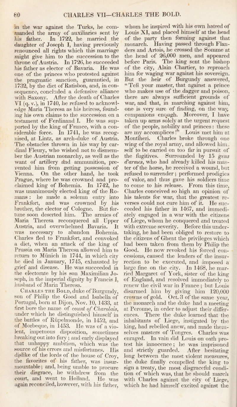 in the war against the Turks, he com- manded the army of auxiliaries sent by liis father. In 1722, he married the daughter of Joseph I, having previously renounced all rights which this marriage might give him to the succession to the throne of Austria. In 1726, he succeeded his father as elector of Bavaria. He was one of the princes who protested against the pragmatic sanction, guarantied, in 1732, by the diet of Ratisbon, and, in con- sequence, concluded a defensive alliance with Saxony. After the death of Charles VI (q. v.), in 1740, he refused to acknowl- edge Maria Theresa as his heiress, found- ing his own claims to the succession on a testament of Ferdinand I. He was sup- ported by the king of France, with a con- siderable force. In 1741, he was recog- nised, at Lintz, as arch-duke of Austria. The obstacles thrown in his way by car- dinal Fleury, who wished not to dismem- ber the Austrian monarchy, as well as the want of artillery find ammunition, pre- vented him from getting possession of Vienna. On the other hand, he took Prague, where he was crowned and pro- claimed king of Bohemia. In 1742, he was unanimously elected king of the Ro- mans : he made a solemn entry into Frankfort, and was crowned by his brother, the elector of Cologne. But for- tune soon deserted him. The armies of Maria Theresa reconquered all Upper Austria, and overwhelmed Bavaria. It was necessary to abandon Bohemia. Charles fled to Frankfort, and convoked a diet, when an attack of the king of Prussia on Maria Theresa allowed him to return to Munich in 1744, in which city he died in January, 1745, exhausted by grief and disease. He was succeeded in tfie electorate by his son Maximilian Jo- seph, in the imperial dignity by Francis I, husband of Maria Theresa. Charles the Bold, duke of Burgundy, son of Philip the Good and Isabella of Portugal, bom at Dijon, Nov. 10, 1433, at first bore the name of count of Charolais, under which he distinguished himself in the battles of Rupelmonde, in 1452, and of Morbeque, in 1453. He was of a vio- lent, impetuous disposition, sometimes breaking out into fury; and early displayed that unhappy ambition, which was the source of his errors and misfortunes. His dislike of the lords of the house of Croy, the favorites of his father, was insur- mountable ; and, being unable to procure their disgrace, he withdrew from the court, and went to Holland. He was again reconciled, however, with his father, whom he inspired with his own hatred of Louis XI, and placed himself at the head of the party then forming against that monarch. Having passed through Flan- ders and Artois, he crossed the Somme at the head of 26,000 men, and appeared before Paris. The king sent the bishop of the city, Alain Chartier, to reproach him for waging war against his sovereign. But the heir of Burgundy answered, “ Tell your master, that against a prince who makes use of the dagger and poison, there are always sufficient grounds of war, and that, in marching against him, one is very sure of finding, on the way companions enough. Moreover, I have taken up amis solely at the urgent request of the people, nobility and princes : these are my accomplices !” Louis met Mm at Montlheri. Charles broke through one wing of the royal army, and allowed him... self to be earned on too far in pursuit of the fugitives. Surrounded by 15 gens d’armes, who had already killed his mas- ter of the horse, he received a wound, but refused to surrender; performed prodigies of valor, and thus gave his soldiers time to come to his release. From this time, Charles conceived so high an opinion of his talents for war, that the greatest re- verses could not cure him of it. He suc- ceeded his father in 1467, and immedi- ately engaged in a war with the citizens of Liege, whom he conquered and treated with extreme severity. Before this under- taking, he had been obliged to restore to the citizens of Ghent the privileges which had been taken from them by Philip the Good. He now revoked his forced con- cessions, caused the leaders of the insur- rection to be executed, and imposed a large fine on the city. In 1468, he mar- ried Margaret of York, sister of the king of England, and resolved immediately to renew the civil war in France ; but Louis disarmed him by giving him 120,000 crowns of gold. Oct. 3 of the same year, the monarch and the duke had a meeting at Peronne, in order to adjust their differ- ences. There the duke learned that the inhabitants of Liege, instigated by the king, had rebelled anew, and made them- selves masters of Tongres. Charles was enraged. In vain did Louis on oath pro- test his innocence; he was imprisoned and strictly guarded. After hesitating long between the most violent measures, the duke finally compelled the king to sign a treaty, the most disgraceful condi- tion of which was, that lie should march with diaries against the city of Liege, which he had himself excited against the