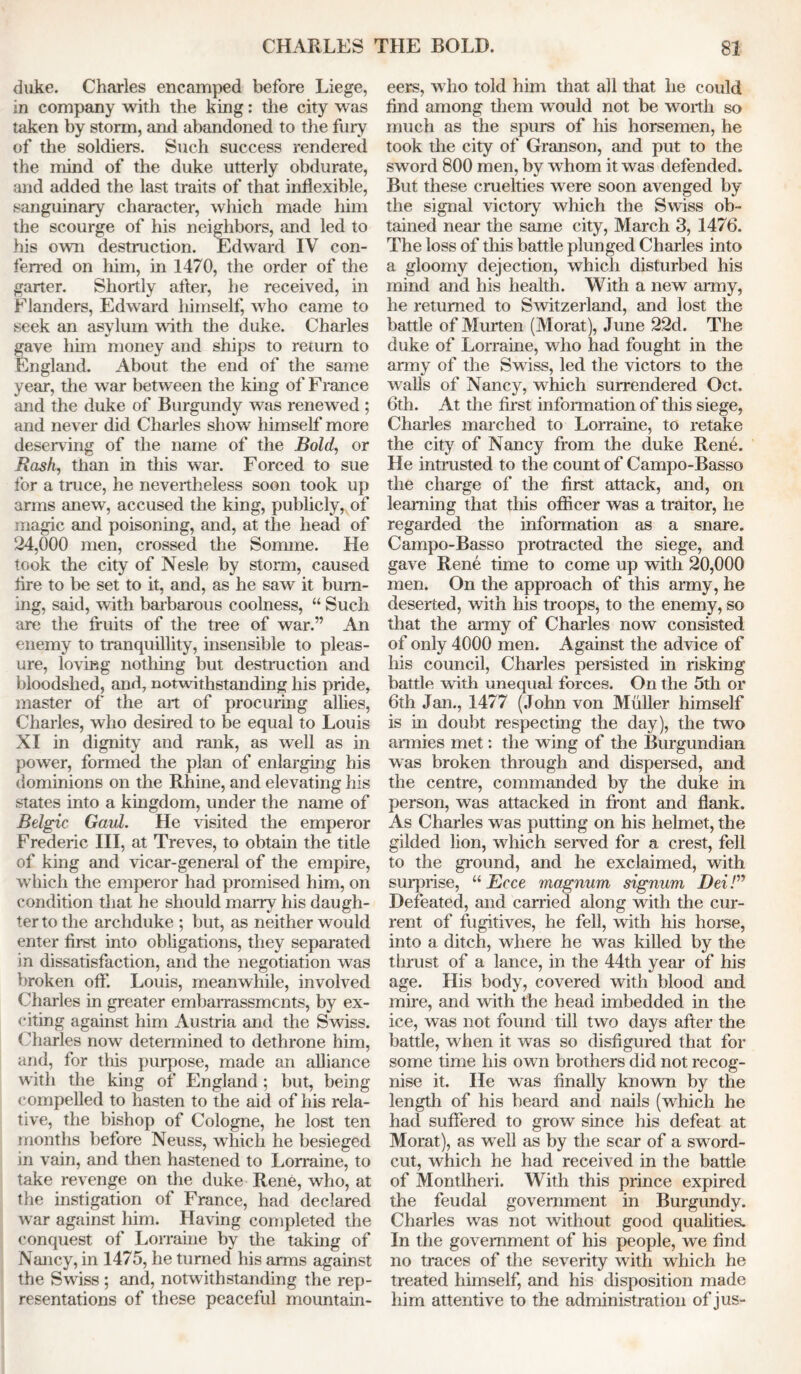 duke. Charles encamped before Liege, in company with the king: the city was taken by storm, anil abandoned to the fury of the soldiers. Such success rendered the mind of the duke utterly obdurate, and added the last traits of that inflexible, sanguinary character, which made him the scourge of his neighbors, and led to his own destruction. Edward IV con- ferred on him, in 1470, the order of the garter. Shortly after, he received, in Flanders, Edward himself, who came to seek an asylum with the duke. Charles gave liun money and ships to return to England. About the end of the same year, the war between the king of Franee and the duke of Burgundy was renewed ; and never did Charles show himself more deserving of the name of the Bold, or Bash, than in this war. Forced to sue for a truce, he nevertheless soon took up arms anew, accused the king, publicly, of magic and poisoning, and, at the head of 24,000 men, crossed the Somme. He took the city of Nesle by storm, caused lire to be set to it, and, as he saw it burn- ing, said, with barbarous coolness, “ Such are the fruits of the tree of war.” An enemy to tranquillity, insensible to pleas- ure, loving nothing but destruction and bloodshed, and, notwithstanding his pride, master of the art of procuring allies, Charles, who desired to be equal to Louis XI in dignity and rank, as well as in power, formed the plan of enlarging his dominions on the Rhine, and elevating his states into a kingdom, under the name of Belgic Gaul. He visited the emperor Frederic III, at Treves, to obtain the title of king and vicar-general of the empire, which the emperor had promised him, on condition that he should marry his daugh- ter to the archduke ; but, as neither would enter first into obligations, they separated in dissatisfaction, and the negotiation was broken off. Louis, meanwhile, involved Charles in greater embarrassments, by ex- citing against him Austria and the Swiss. Charles now determined to dethrone him, and, for this purpose, made an alliance with the king of England; but, being compelled to hasten to the aid of his rela- tive, the bishop of Cologne, he lost ten months before Neuss, which he besieged in vain, and then hastened to Lorraine, to take revenge on the duke Rene, who, at the instigation of France, had declared war against him. Having completed the conquest of Lorraine by the taking of Nancy, in 1475, he turned his arms against the Swiss ; and, notwithstanding the rep- resentations of these peaceful mountain- eers, who told him that all that he could find among them would not be worth so much as the spurs of his horsemen, he took the city of Granson, and put to the sword 800 men, by w hom it was defended. But these cruelties were soon avenged by the signal victory which the Swiss ob- tained near the same city, March 3, 1476. The loss of this battle plunged Charles into a gloomy dejection, which disturbed his mind and his health. With a new army, he returned to Switzerland, and lost the battle of Murten (Morat), June 22d. The duke of Lorraine, who had fought in the army of the Swiss, led the victors to the walls of Nancy, which surrendered Oct. 6th. At the first information of this siege, Charles marched to Lorraine, to retake the city of Nancy from the duke Rene. He intrusted to the count of Campo-Basso the charge of the first attack, and, on learning that this officer was a traitor, he regarded the information as a snare. Campo-Basso protracted the siege, and gave Rene time to come up with 20,000 men. On the approach of this army, he deserted, with his troops, to the enemy, so that the army of Charles now consisted of only 4000 men. Against the advice of his council, Charles persisted in risking battle with unequal forces. On the 5th or 6th Jan., 1477 (John von Muller himself is in doubt respecting the day), the two armies met: the wing of the Burgundian was broken through and dispersed, and the centre, commanded by the duke in person, was attacked in front and flank. As Charles was putting on his helmet, the gilded lion, which served for a crest, fell to the ground, and he exclaimed, with surprise, “ Ecce magnum signum Dei /” Defeated, and carried along with the cur- rent of fugitives, he fell, with his horse, into a ditch, where he was killed by the thrust of a lance, in the 44th year of his age. His body, covered with blood and mire, and with the head imbedded in the ice, was not found till two days after the battle, when it was so disfigured that for some time his own brothers did not recog- nise it. He was finally known by the length of his beard anil nails (winch he had suffered to grow since his defeat at Morat), as well as by the scar of a sword- cut, which he had received in the battle of Montlheri. With this prince expired the feudal government in Burgundy. Charles was not without good qualities. In the government of his people, we find no traces of the severity with which he treated himself, and his disposition made him attentive to the administration of jus-