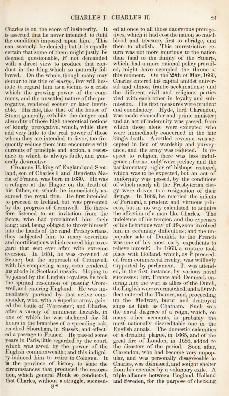 Charles is on the score of insincerity. It is asserted that he never intended to fulfil the conditions imposed upon him. This can scarcely be denied ; but it is equally certain that some of them might justly be deemed questionable, if not demanded with a direct view to produce that con- duct in the king which so naturally fol- lowed. On the whole, though many may demur to his title of martyr, few will hes- itate to regard him as a victim to a crisis which the growing power of the com- mons, and the unsettled nature of the pre- rogative, rendered sooner or later inevit- able. His fate, like that of the house of Stuart generally, exhibits the danger and absurdity of those high theoretical notions of kingly prerogative, which, while they add very little to the real power of those whom they are intended to favor, too fre- quently seduce them into encounters with currents of principle and action, a resist- ance to which is always futile, and gen- erally destructive. Charles II, king of England and Scot- land, son of Charles I and Henrietta Ma- ria of France, was born in 1630. He was a refugee at the Hague on the death of his father, on which he immediately as- sumed the royal title. He first intended to proceed to Ireland, but was prevented by the progress of Cromwell. He there- fore listened to an invitation from the Scots, who had proclaimed him their king; and, being obliged to throw himself into the hands of the rigid Presbyterians, they subjected him to many severities and mortifications, which caused him to re- gard that sect ever after with extreme aversion. In 1651, he was crowned at Scone; but the approach of Cromwell, with his conquering army, soon rendered his abode in Scotland unsafe. Hoping to be joined by the English royalists, he took the spirited resolution of passing Crom- well, and entering England. He was im- mediately pursued by that active com- mander, who, with a superior army, gain- ed the battle of Worcester ; and Charles, after a variety of imminent hazards, in one of which he was sheltered for 24 hours in the branches of a spreading oak, reached Shoreham, in Sussex, and effect- ed a passage to Franee. He passed some years in Paris, little regarded by the court, which was awed by the power of the English commonwealth; and this indigni- ty induced him to retire to Cologne. It is the province of history to state the circumstances that produced the restora- tion, which general Monk so conducted, that Charles, without a struggle, succeed- 8 * ed at once to all those dangerous preroga- tives, which it had cost the nation so much blood and treasure, first to abridge, and then to abolish. This unrestrictive re- turn was not more injurious to the nation than fatal to the family of the Stuarts, which, had a more rational policy prevail- ed, might have occupied the throne at this moment. On the 29th of May, 1660, Charles entered his capital amidst univer- sal and almost frantic acclamations; and the different civil and religious parties vied with each other in loyalty and sub- mission. His first measures were prudent and conciliatory. Hyde, lord Clarendon, was made chancellor and prime minister; and an act of indemnity was passed, from which those alone were excepted who were immediately concerned in the late king’s death. A settled revenue was ac- cepted in lieu of wardship and purvey- ance, and the army was reduced. In re- spect to religion, there was less indul- gence ; for not only were prelacy and the parliamentary rights of bishops restored, which was to be expected, but an act of uniformity was passed, by the conditions of which nearly all the Presbyterian cler- gy were driven to a resignation of their livings. In 1662, he married the infanta of Portugal, a prudent and virtuous prin- cess, but in no way calculated to acquire the affection of a man like Charles. The indolence of his temper, and the expenses of his licentious way of life, soon involved him in pecuniary difficulties; and the un- popular sale of Dunkirk to the French was one of his most early expedients to relieve himself. In 1663, a rupture took place with Holland, which, as it proceed- ed from commercial rivalry, was willingly supported by parliament. It was attend- ed, in the first instance, by various naval successes ; but, Franee and Denmark en- tering into the war, as allies of the Dutch, the English were overmatched, and a Dutch fleet entered the Thames, and, proceeding up the Medway, burnt and destroyed ships as high as Chatham. Such was the naval disgrace of a reign, 'which, on many other accounts, is probably the most nationally discreditable one in the English annals. The domestic calamities of a dreadful plague, in 1665, and of the great fire of London, in 1666, added to the disasters of the period. Soon after, Clarendon, who had become very unpop- ular, and was personally disagreeable to Charles, was dismissed, and sought shelter from his enemies by a voluntary exile. A triple alliance between England, Holland and Sweden, for the purpose of checking