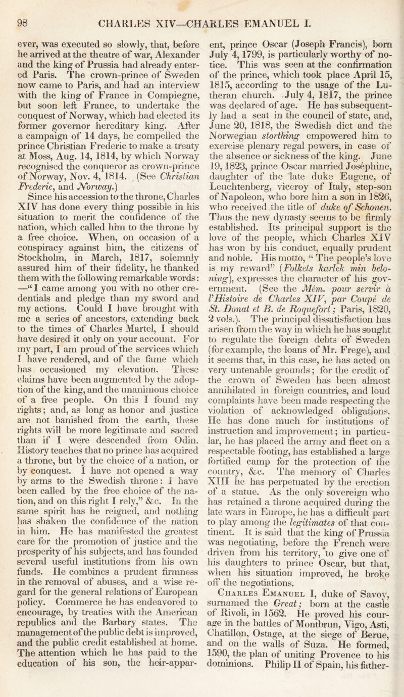 ever, was executed so slowly, that, before he arrived at the theatre of war, Alexander and the king of Prussia had already enter- ed Paris. The crown-prince of Sweden now came to Paris, and had an interview with the king of France in Compiegne, but soon left France, to undertake the conquest of Norway, which had elected its former governor hereditary king. After a campaign of 14 days, lie compelled the prince Christian Frederic to make a treaty at Moss, Aug. 14, 1814, by which Norway recognised the conqueror as crown-prince of Norway, Nov. 4, 1814. (See Christum Frederic, and Norway.) Since his accession to the throne, Charles XIV has done every thing possible in his situation to merit the confidence of the nation, which called him to the throne by a free choice. When, on occasion of a conspiracy against him, the citizens of Stockholm, in March, 1817, solemnly assured him of their fidelity, he thanked them with the following remarkable words: —“ I came among you with no other cre- dentials and pledge than my sword and my actions. Could I have brought with me a series of ancestors, extending back to the times of Charles Martel, I should have desired it only on your account. For my part, I am proud of the services which I have rendered, and of the fame which has occasioned my elevation. These claims have been augmented by the adop- tion of the king, and the unanimous choice of a free people. On this 1 found my rights; and, as long as honor and justice are not banished from the earth, these rights will be more legitimate and sacred than if I were descended from Odin. History teaches that no prince has acquired a throne, but by the choice of a nation, or by conquest. I have not opened a way by arms to the Swedish throne: I have been called by the free choice of the na- tion, and on this right I rely,” &c. In the same spirit has he reigned, and nothing has shaken the confidence of the nation in him. He has manifested the greatest care for the promotion of justice and the prosperity of his subjects, and has founded several useful institutions from his own funds. He combines a prudent firmness in the removal of abuses, and a wise re- gard for the general relations of European policy. Commerce he has endeavored to encourage, by treaties with the American republics and the Barbary states. The management of the public debt is improved, and the public credit established at home. The attention which he has paid to the education of his son, the heir-appar- ent, prince Oscar (Joseph Francis), bom July 4,1799, is particularly worthy of no- tice. This was seen at the confirmation of the prince, which took place April 15, 1815, according to the usage of the Lu- theran church. July 4, 1817, the prince was declared of age. He has subsequent- ly had a seat in the council of state, and, June 20, 1818, the Swedish diet and the Norwegian storthing empowered him to exercise plenary regal powers, in case of the absence or sickness of the king. June 19,1823, prince Oscar married Josephine, daughter of the late duke Eugene, of Leuchtenberg, viceroy of Italy, step-son of Napoleon, who bore him a son in 1826, who received the title of duke of Schonen. Thus the new dynasty seems to be firmly established. Its principal support is the love of the people, which Charles XIV has won by his conduct, equally prudent and noble. His motto, The people’s love is my reward” (Follcets karlek min belo- ning), expresses the character of his gov- ernment. (See the Mem. pour servir a VHistoire de Charles XIV, par Coupe de St. Donat et B. de Roquefort; Paris, 1820, 2 vols.). The principal dissatisfaction has arisen from the way hi which he has sought to regulate the foreign debts of Sweden (for example, the loans of Mr. Frege), and it seems that, in this case, he has acted on very untenable grounds; for the credit of the crown of Sweden has been almost annihilated in foreign countries, and loud complaints have been made respecting the violation of acknowledged obligations. He has done much for institutions of instruction and improvement; in particu- lar, he has placed the army and fleet on a respectable footing, has established a large fortified camp for the protection of the country, &c. The memory of Charles XIII he has perpetuated by the erection of a statue. As the only sovereign who has retained a throne acquired during the late wars in Europe, he has a difficult part to play among the legitimates of that con- tinent. It is said that the king of Prussia was negotiating, before the French were driven from his territory, to give one of his daughters to prince Oscar, but that, when his situation improved, he broke off the negotiations. Charles Emanuel I, duke of Savoy, sumamed the Great; born at the castle of Rivoli, in 1562. He proved his cour- age in the battles of Montbrun, Vigo, Asti, Chatillqn, Ostage, at the siege of Berue, and on the walls of Suza. He formed, 1590, the plan of uniting Provence to his dominions. Philip II of Spain, his father-