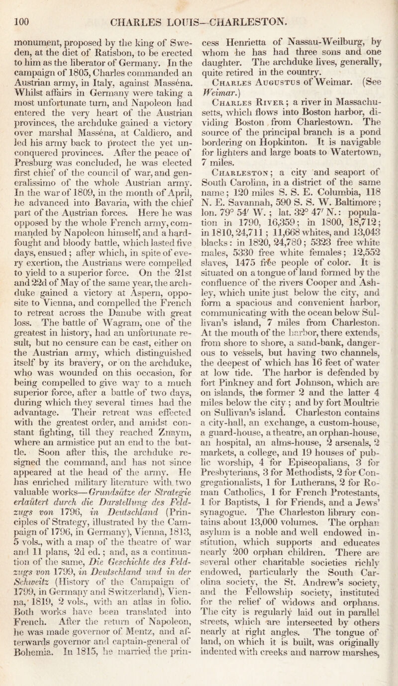 monument, proposed by the king of Swe- den, at the diet of Ratisbon, to be erected to him as the liberator of Germany. In the campaign of 1805, Charles commanded an Austrian army, in Italy, against Massena. Whilst affairs in Germany were taking a most unfortunate turn, and Napoleon had entered the very heart of the Austrian provinces, the archduke gained a victory over marshal Massena, at Caldiero, and led his army back to protect the yet nn- conquered provinces. After the peace of Pres burg was concluded, he was elected first chief of the council of war, and gen- eralissimo of the whole Austrian army. In the war of 1809, in the month of April, he advanced into Bavaria, with the chief part of the Austrian forces. Here he was opposed by the whole French army, com- manded by Napoleon himself, and a hard- fought and bloody battle, which lasted five days, ensued; after which, in spite of eve- ry exertion, the Austrians were compelled to yield to a superior force. On the 21st and 22d of May of the same year, the arch- duke gained a victory at Aspern, oppo- site to Vienna, and compelled the French to retreat across the Danube with great loss. The battle of Wagram, one of the greatest in history, had an unfortunate re- sult, but no censure can be cast, either on the Austrian army, which distinguished itself by its bravery, or on the archduke, who was wounded on this occasion, for being compelled to give wa}r to a much superior force, after a battle of two days, during which they several times had the advantage. Their retreat was effected with the greatest order, and amidst con- stant fighting, till they reached Znaym, where an armistice put an end to the bat- tle. Soon after this, the archduke re- signed the command, and has not since appeared at the head of the army. He has enriched military literature with two valuable works—Grundsdtze der Strategic erlautert durch die Darstellung des Feld- zugs von 179G, in Deutschland (Prin- ciples of Strategy, illustrated by the Cam- paign of 1796, in Germany), Vienna, 1813, 5 vols., with a map of the theatre of war and 11 plans, 2d ed.; and, as a continua- tion of the same, Die Geschichte des Feld- zugs von 1799, in Deutschland und in der Sckweitz (History of the Campaign of 1799, in Germany and Switzerland), Vien- na,’1819, 2 vols., with an atlas in folio. Both works have been translated into French. After the return of Napoleon, he was made governor of Mentz, and aft terwards governor and captain-general of Bohemia. In 1815, he married the prin- cess Henrietta of Nassau-Weilburg, by whom he has had three sons and one daughter. The archduke lives, generally, quite retired in the country. Charles Augustus of Weimar. (See Weimar.) Charles River ; a river in Massachu- setts, which flows into Boston harbor, di- viding Boston from Charlestown. The source of the principal branch is a pond bordering on Hopkinton. It is navigable for lighters and large boats to Watertown, 7 miles. Charleston; a city and seaport of South Carolina, in a district of the same name; 120 miles S. S. E. Columbia, 118 N. E. Savannah, 590 S. S. W. Baltimore; Ion. 79° 54' W. ; lat. 32° 47' N.: popula- tion in 1790, 16,359; in 1300, 18,712; in 1810,24,711 ; 11,668 whites, and 13,043 blacks: in 1820, 24,780; 5323 free white males, 5330 fine white females; 12,552 slaves, 1475 ftfie people of color. It is situated on a tongue of land formed by the confluence of the rivers Cooper and Ash- ley, which unite just below the city, and form a spacious and convenient harbor, communicating with the ocean below Sul- livan’s island, 7 miles from Charleston. At the mouth of the harbor, there extends, from shore to shore, a sand-bank, danger- ous to vessels, but having two channels, the deepest of which has 16 feet of water at low tide. The harbor is defended by fort Pinkney and fort Johnson, which are on islands, the former 2 and the latter 4 miles below the city ; and by fort Moultrie on Sullivan’s island. Charleston contains a city-hall, an exchange, a custom-house, a guard-house, a theatre, an orphan-house, an hospital, an alms-house, 2 arsenals, 2 markets, a college, and 19 houses of pub- lic worship, 4 for Episcopalians, 3 for Presbyterians, 3 for Methodists, 2 for Con- gregationalists, 1 for Lutherans, 2 for Ro- man Catholics, 1 for French Protestants, 1 for Baptists, 1 for Friends, and a Jews’ synagogue. The Charleston library con- tains about 13,000 volumes. The orphan asylum is a noble and well endowed in- stitution, which supports and educates nearly 200 orphan children. There are several other charitable societies richly endowed, particularly the South Car- olina society, the St. Andrew’s society, and the Fellowship society, instituted for the relief of widows and orphans. The city is regularly laid out in parallel streets, which are intersected by others nearly at right angles. The tongue of land, on which it is built, was originally indented with creeks and narrow marshes.
