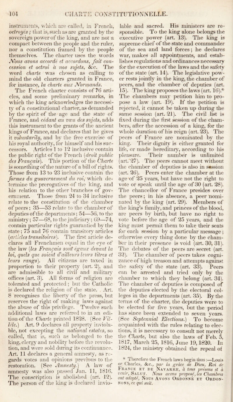 instruments, which are called, in French, octroyes; that is, such as are granted by the sovereign power of the king, and are not a compact between the people and the ruler, nor a constitution framed by the people themselves. The charter uses the words JYous avons accorde et ac cor dons, fait con- cession et octroi a nos sujets, &c. The word charte was chosen as calling to mind the old charters granted in France, for instance, la charte aux JVormands. The French charter consists of 76 arti- cles, and some preliminary remarks, in which the king acknowledges the necessi- ty of a constitutional charter, as demanded by the spirit of the age and the state of France, and cedant an vceu des sujets, adds this instrument to the grants of the ancient kings of France, and declares that he gives it voluntarily, and by the free exercise of his royal authority, for himself and his suc- cessors. Articles 1 to 12 inclusive contain the public right of the French (droit p ublic des Frangais). This portion of the Charte is something of the nature of a bill of rights. Those from 13 to 23 inclusive contain the formes du gouvernement du roi, which de- termine the prerogatives of the king, and his relation to the other branches of gov- ernment. Those from 24 to 34 inclusive relate to the constitution of the chamber of peers; 35—53 relate to the chamber of deputies of the departments; 54—56. to the ministry; 57—68, to the judiciary; 69—74, contain particular rights guarantied by the state; 75 and 76 contain transitory articles (articles transitoires). The first article de- clares all Frenchmen equal in the eye of the law (les Frangais sont egaux deyant la loi, quels que soient d’aUleurs leurs litres et leurs rangs). All citizens are taxed in proportion to their property (art. 2), and are admissible to all civil and military offices (art. 3). All forms of religion are tolerated and protected; but the Catholic is declared the religion of the state. Art. 8 recognises the liberty of the press, but reserves the right of making laws against the abuse of this privilege. Twelve such additional laws are referred to in an edi- tion of the Charte printed 1828. (See Vil- lele.) Art. 9 declares all property inviola- ble, not excepting the national estates, so called, that is, such as belonged to the king, clergy and nobility before the revolu- tion, and were sold during its continuance. Art. 11 declares a general amnesty, as re- gards votes and opinions previous to the restoration. (See Amnesty.) A law of amnesty was also passed Jan. 11, 3816. The conscription is abolished (art. 12). The person of the king is declared invio- lable and sacred. His ministers are re- sponsible. To the king alone belongs the executive power (art. 13). The king is supreme chief of the state and commander of the sea and land forces; he declares war, makes all appointments, and estab- lishes regulations and ordinances necessary for the execution of the laws and the safety of the state (art. 14). The legislative pow- er rests jointly in the king, the chamber of peers, and the chamber of deputies (art. 15). The king proposes the laws (art. 16).* The chambers may petition him to pro- pose a law (art. 19). If the petition is rejected, it cannot be taken up during the same session (art. 21). The civil list is fixed duiing the ffi*st session of the cham- bers, after the accession of a king, for the w hole duration of his reign (art. 23). The peers of France are nominated by the king. Their dignity is either granted for life, or made hereditary, according to his pleasure. Their number is unlimited (art.'27). The peers cannot meet without the chamber of deputies is also in session (art. 26). Peers enter the chamber at the age of 25 years, but have not the right to vote or speak until the age of 30 (art. 28). The chancellor of France presides over the peers; in his absence, a peer nomi- nated by the king (art. 29). Members of the king’s family, and princes of the blood, are peers by birth, but have no right to vote before the age of 25 years, and the king must permit them to take then- seats for each session by a particular message ; otherwise every thing done by the cham- ber in their presence is void (art. 30, 31). The debates of the peers are secret (art. 32). The chamber of peers takes cogni- zance of high treason and attempts against the safety of the state (art. 33). Peers can be arrested and tried only by the chamber to which they belong (art. 34). The chamber of deputies is composed of the deputies elected by the electoral col- leges in the departments (art. 35). By the terms of the charter, the deputies we’re to be elected for five years, but the period has since been extended to seven years. (See Septennial Elections.) To become acquainted with the rules relating to elec- tions, it is necessary to consult not merely the Charte, but also the lawrs of Feb. 5, 1817, March 25, 1816, June 19,1820. In 1824, the ministry obtained the repeal of * Therefore the French laws beg in thus :—Louis or Charles, &c.? par la gr&ce de Dieu, Roi de France et de Navarre, a tom presens et a renir, Salut. Nom avons propose, les Chambres ont adopts, Nous Avons Ordonne et Ordon- nons, ce qvi suit.