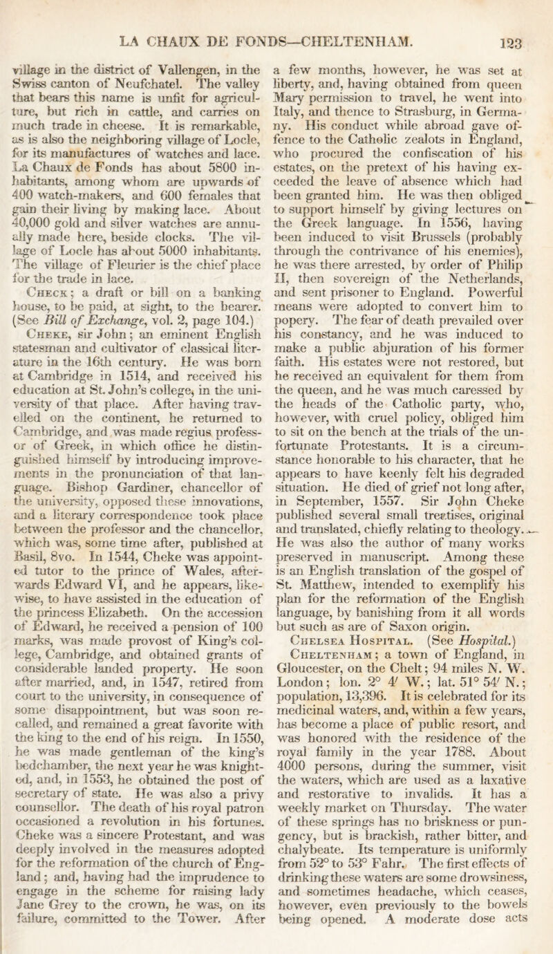 village m the district of Vallengen, in the Swiss canton of Neufchatel. The valley that bears this name is unfit for agricul- ture, but rich in cattle, and carries on much trade in cheese. It is remarkable, as is also the neighboring village of Locle, for its manufactures of watches and lace. La Chaux de Fonds has about 5800 in- habitants, among whom are upwards of 400 watch-makers, and 600 females that gain their living by making lace. About 40,000 gold and silver watches are annu- ally made here, beside clocks. The vil- lage of Locle has about 5000 inhabitants. The village of Fleurier is the chief place for the trade in lace. Check ; a draft or bill on a banking house, to be paid, at sight, to the bearer. (See Bill of Exchange, vol. 2, page 104.) Cheke, sir John; an eminent English statesman and cultivator of classical liter- ature in the 16th century. He was bom at Cambridge in 1514, and received his education at St. John’s college, in the uni- versity of that place. After having trav- elled on the continent, he returned to Cambridge, and was made regius profess- or of Greek, in which oftice he distin- guished himself by introducing improve- ments in the pronunciation of that lan- guage. Bishop Gardiner, chancellor of the university, opposed these innovations, and a literary correspondence took place between the professor and the chancellor, which was, some time after, published at Basil, 8vo. In 1544, Cheke was appoint- ed tutor to the prince of Wales, after- wards Edward VI, and he appears, like- wise, to have assisted in the education of the princess Elizabeth. On the accession of Edward, he received a pension of 100 marks, was made provost of King’s col- lege, Cambridge, and obtained grants of considerable landed property. He soon after married, and, in 1547, retired from court to the university, in consequence of some disappointment, but was soon re- called, and remained a great favorite with the king to the end of his reign. In 1550, he was made gentleman of the king’s l^edchamber, the next year he was knight- ed, and, in 1553, he obtained the post of secretary of state. He was also a privy counsellor. The death of his royal patron occasioned a revolution in his fortunes. Cheke was a sincere Protestant, and was deeply involved in the measures adopted for the reformation of the church of Eng- land ; and, having had the imprudence to engage in the scheme for raising lady Jane Grey to the crown, he was, on its failure, committed to the Tower. After a few months, however, he was set at liberty, and, having obtained from queen Mary permission to travel, he went into Italy, and thence to Strasburg, in Germa- ny. His conduct while abroad gave of- fence to the Catholic zealots in England, who procured the confiscation of his estates, on the pretext of his having ex- ceeded the leave of absence which had been granted him. He was then obliged to support himself by giving lectures on the Greek language. In 1556, having been induced to visit Brussels (probably through the contrivance of his enemies), he was there arrested, by order of Philip II, then sovereign of the Netherlands, and sent prisoner to England. Powerful means were adopted to convert him to popery. The fear of death prevailed over his constancy, and he was induced to make a public abjuration of his former faith. His estates were not restored, but he received an equivalent for them from the queen, and he was much caressed by the heads of the Catholic party, who, however, with cruel policy, obliged him to sit on the bench at the trials of the un- fortunate Protestants. It is a circum- stance honorable to his character, that he appears to have keenly felt liis degraded situation. He died of grief not long after, in September, 1557. Sir John Cheke published several small treatises, original and translated, chiefly relating to theology. He was also the author of many works preserved in manuscript. Among these is an English translation of the gospel of St. Matthew, intended to exemplify Ms plan for the reformation of the English language, by banishing from it all words but such as are of Saxon origin. Chelsea Hospital. (See Hospital.) Cheltenham ; a town of England, in Gloucester, on the Chelt; 94 miles N. W. London; Ion. 2° A! W.; lat. 51° 54' N.; population, 13,396. It is celebrated for its medicinal waters, and, within a few years, has become a place of public resort, and was honored with the residence of the royal family in the year 1788. About 4000 persons, during the summer, visit the waters, which are used as a laxative and restorative to invalids. It has a weekly market on Thursday. The water of these springs has no briskness or pun- gency, but is brackish, rather bitter, and chalybeate. Its temperature is uniformly from 52° to 53° Fahr. The first effects of drinking these waters are some drowsiness, and sometimes headache, which ceases, however, even previously to the bowels being opened. A moderate dose acts