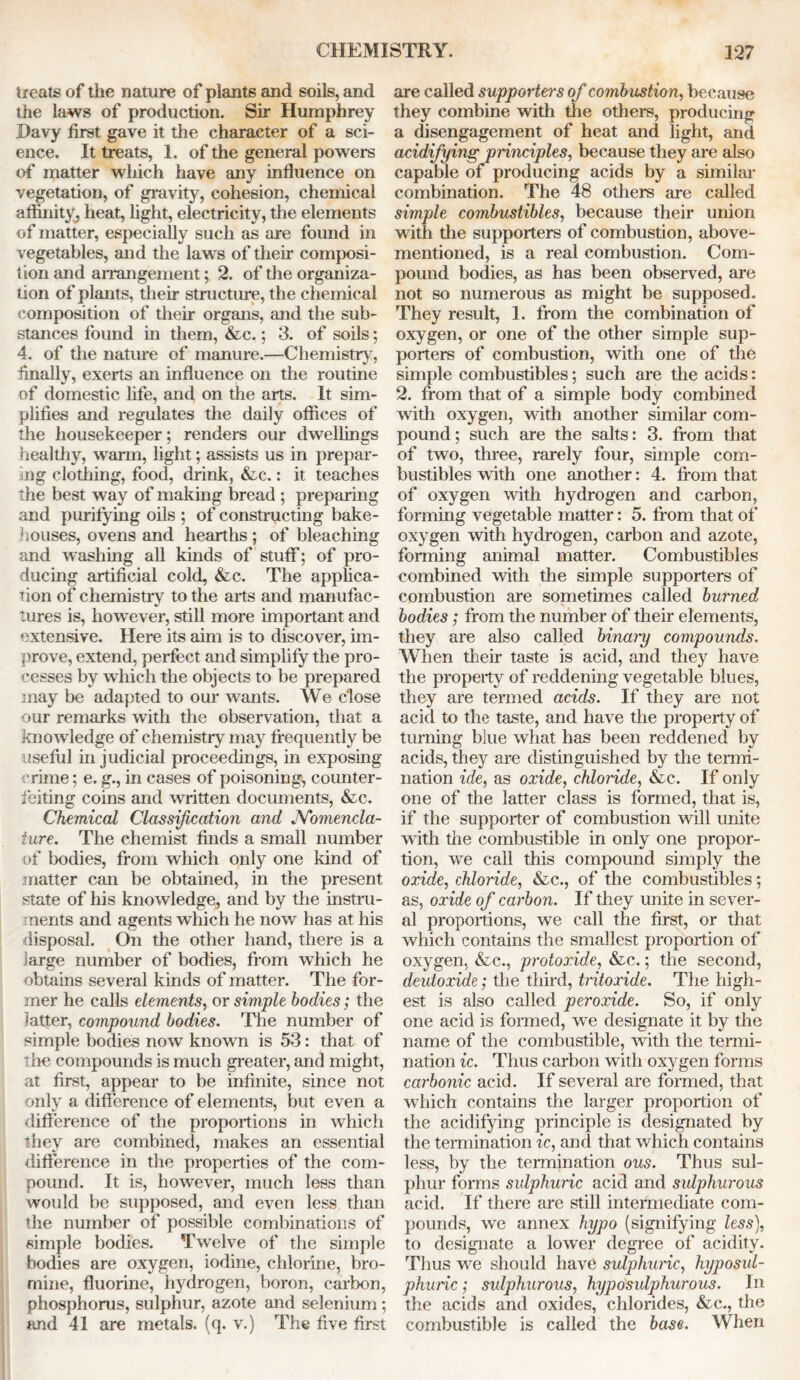 treats of the nature of plants and soils, and the laws of production. Sir Humphrey Davy first gave it the character of a sci- ence. It treats, 1. of the general powers of matter which have any influence on vegetation, of gravity, cohesion, chemical affinity, heat, light, electricity, the elements of matter, especially such as are found in vegetables, and the laws of their composi- tion and arrangement; 2. of the organiza- tion of plants, their structure, the chemical composition of their organs, and the sub- stances found in them, &c.; 3. of soils; 4. of the nature of manure.—Chemistry, finally, exerts an influence on the routine of domestic fife, and on the arts. It sim- plifies and regulates the daily offices of the housekeeper; renders our dwellings healthy, warm, light; assists us in prepar- ing clothing, food, drink, &c.: it teaches the best way of making bread ; preparing and purifying oils ; of constructing bake- houses, ovens and hearths ; of bleaching and washing all kinds of stuff; of pro- ducing artificial cold, &c. The applica- tion of chemistry to the arts and manufac- tures is, however, still more important and extensive. Here its aim is to discover, im- prove, extend, perfect and simplify the pro- cesses by which the objects to be prepared may be adapted to our wants. We close •our remarks with the observation, that a knowledge of chemistry may frequently be useful in judicial proceedings, in exposing crime; e. g., in cases of poisoning, counter- feiting coins and written documents, &c. Chemical Classification and JYomencla- iure. The chemist finds a small number of bodies, from which only one kind of matter can be obtained, in the present state of his knowledge, and by the instru- ments and agents which he now has at his disposal. On the other hand, there is a large number of bodies, from which he obtains several kinds of matter. The for- mer he calls elements, or simple bodies; the latter, compound bodies. The number of simple bodies now known is 53: that of the compounds is much greater, and might, at first, appear to be infinite, since not only a difference of elements, but even a difference of the proportions in which they are combined, makes an essential difference in the properties of the com- pound. It is, however, much less than woidd be supposed, and even less than the number of possible combinations of simple bodies. Twelve of the simple bodies are oxygen, iodine, chlorine, bro- mine, fluorine, hydrogen, boron, carbon, phosphorus, sulphur, azote and selenium ; and 41 are metals, (q. v.) The five first are called supporters of comb ustion, because they combine with the others, producing a disengagement of heat and light, and acidifying principles, because they are also capable of producing acids by a similar combination. The 48 others are called simple combustibles, because their union with the supporters of combustion, above- mentioned, is a real combustion. Com- pound bodies, as has been observed, are not so numerous as might be supposed. They result, 1. from the combination of oxygen, or one of the other simple sup- porters of combustion, with one of the simple combustibles; such are the acids: 2. from that of a simple body combined with oxygen, with another similar com- pound ; such are the salts: 3. from that of two, three, rarely four, simple com- bustibles with one another: 4. from that of oxygen with hydrogen and carbon, forming vegetable matter: 5. from that of oxygen with hydrogen, carbon and azote, forming animal matter. Combustibles combined with the simple supporters of combustion are sometimes called burned ■ \ bodies; from the number of their elements, they are also called binary compounds. When their taste is acid, and they have the property of reddening vegetable blues, they are termed acids. If they are not acid to the taste, and have the property of turning blue what has been reddened by acids, they are distinguished by the termi- nation ide, as oxide, chloride, &c. If only one of the latter class is formed, that is, if the supporter of combustion will unite with the combustible in only one propor- tion, we call this compound simply the oxide, chloride, &c., of the combustibles; as, oxide of carbon. If they unite in sever- al proportions, we call the first, or that which contains the smallest proportion of oxygen, &c., protoxide, &c.; the second, deutoxide; the third, tritoxide. The high- est is also called peroxide. So, if only one acid is formed, we designate it by the name of the combustible, with the termi- nation ic. Thus carbon with oxygen forms carbonic acid. If several are formed, that which contains the larger proportion of the acidifying principle is designated by the termination ic, and that which contains less, by the termination ous. Thus sul- phur forms sulphuric acid and sulphurous acid. If there are still intermediate com- pounds, we annex hypo (signifying less), to designate a lower degree of acidity. Thus we should have sulphuric, hyposul- phuric; sulphurous, hyposulphurous. In the acids and oxides, chlorides, &c., the combustible is called the base. When