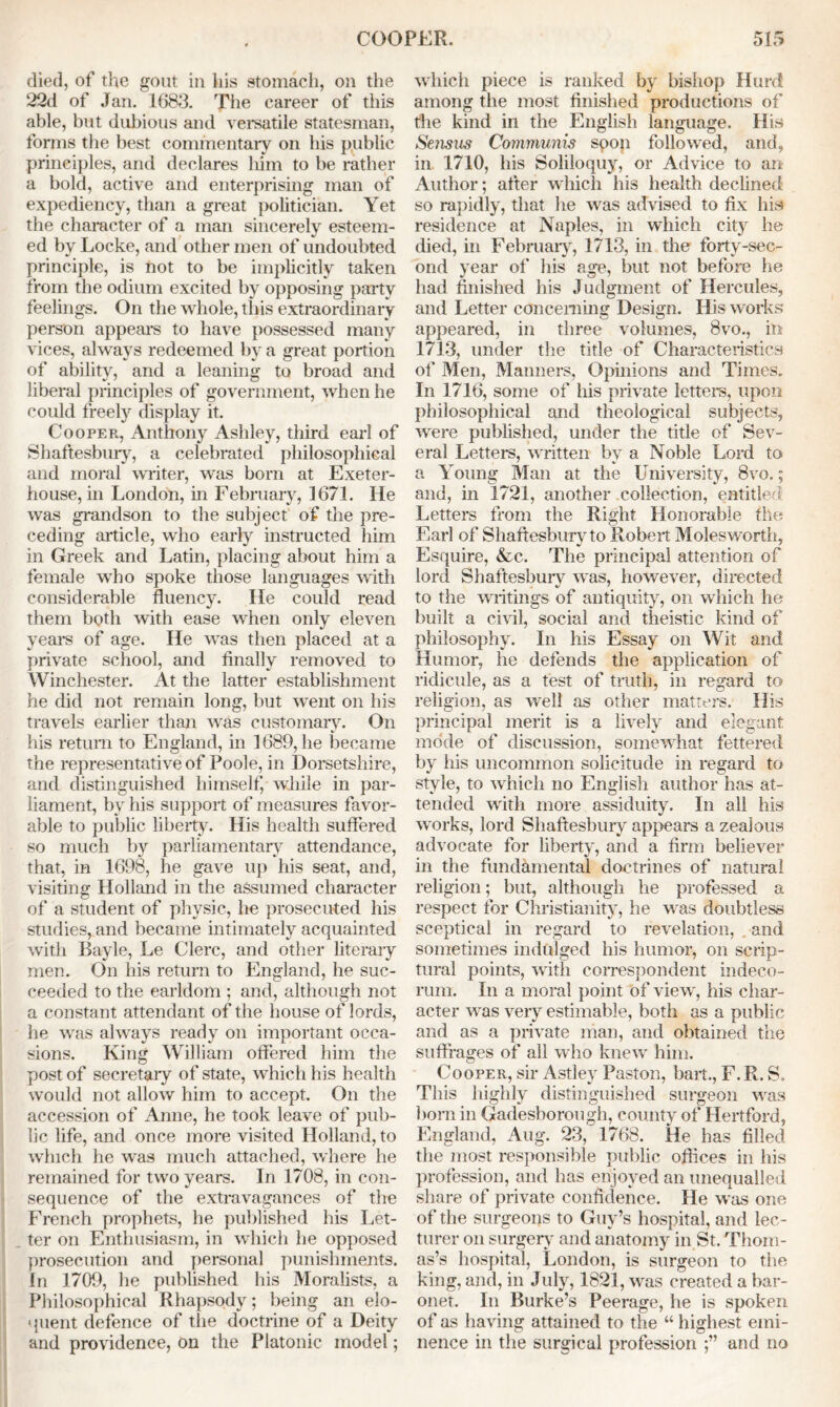 died, of the gout in his stomach, on the 22d of Jan. 1683. The career of this able, but dubious and versatile statesman, forms the best commentary on his public principles, and declares him to be rather a bold, active and enterprising man of expediency, than a great politician. Yet the character of a man sincerely esteem- ed by Locke, and other men of undoubted principle, is not to be implicitly taken from the odium excited by opposing party feelings. On the whole, this extraordinary person appears to have possessed many vices, always redeemed by a great portion of ability, and a leaning to broad and liberal principles of government, when he could freely display it. Cooper, Anthony Ashley, third earl of Shaftesbury, a celebrated philosophical and moral writer, was born at Exeter- house, in London, in February, 1671. He was grandson to the subject of the pre- ceding article, who early instructed him in Greek and Latin, placing about him a female who spoke those languages with considerable fluency. He could read them both with ease when only eleven years of age. He was then placed at a private school, and finally removed to Winchester. At the latter establishment he did not remain long, but went on his travels earlier than was customary. On his return to England, in 1689, he became the representative of Poole, in Dorsetshire, and distinguished himself, while in par- liament, bv his support of measures favor- able to public liberty. His health suffered so much by parliamentary attendance, that, in 1698, he gave up his seat, and, visiting Holland in the assumed character of a student of physic, he prosecuted his studies, and became intimately acquainted with Bayle, Le Clerc, and other literary men. On his return to England, he suc- ceeded to the earldom ; and, although not a constant attendant of the house of lords, he was always ready on important occa- sions. King William offered him the post of secretary of state, which his health would not allow him to accept. On the accession of Anne, he took leave of pub- lic life, and once more visited Holland, to which he was much attached, where he remained for two years. In 1708, in con- sequence of the extravagances of the French prophets, he published his Let- ter on Enthusiasm, in which he opposed prosecution and personal punishments. In 1709, he published his Moralists, a Philosophical Rhapsody; being an elo- quent defence of the doctrine of a Deity and providence, on the Platonic model; which piece is ranked by bishop Hurd among the most finished productions of the kind in the English language. His Sensus Communis spoil followed, and, in 1710, his Soliloquy, or Advice to an Author; after which his health declined so rapidly, that he was advised to fix his residence at Naples, in which city he died, in February, 1713, in the forty-sec- ond year of his age, but not before he had finished his Judgment of Hercules, and Letter concerning Design. His works appeared, in three volumes, 8vo., in 1713, under the title of Characteristics of Men, Manners, Opinions and Times, In 1716, some of his private letters, upon philosophical and theological subjects, were published, under the title of Sev- eral Letters, written by a Noble Lord to a Young Man at the University, 8vo.; and, in 1721, another collection, entitled Letters from the Right Honorable the Earl of Shaftesburvto Robert Molesworth, Esquire, &c. The principal attention of lord Shaftesbury was, however, directed to the writings of antiquity, on which he built a civil, social and theistic kind of philosophy. In his Essay on Wit and Humor, he defends the application of ridicule, as a test of truth, in regard to religion, as well as other matters. His principal merit is a lively and elegant mode of discussion, somewhat fettered by his uncommon solicitude in regard to style, to which no English author has at- tended with more assiduity. In all his works, lord Shaftesbury appears a zealous advocate for liberty, and a firm believer in the fundamental doctrines of natural religion; but, although he professed a respect for Christianity, he was doubtless sceptical in regard to revelation, and sometimes indulged his humor, on scrip- tural points, with correspondent indeco- rum. In a moral point of view, his char- acter was very estimable, both as a public and as a private man, and obtained the suffrages of all who knew him. Cooper, sir Astley Paston, bait., F.R. S» This highly distinguished surgeon was born in Gadesborough, county of Hertford, England, Aug. 23, 1768. He has filled the most responsible public offices in his profession, and has enjoyed an unequalled share of private confidence. He was one of the surgeons to Guy’s hospital, and lec- turer on surgery and anatomy in St. Thom- as’s hospital, London, is surgeon to the king, and, in July, 1821, was created a bar- onet. In Burke’s Peerage, he is spoken of as having attained to the “ highest emi- nence in the surgical profession and no