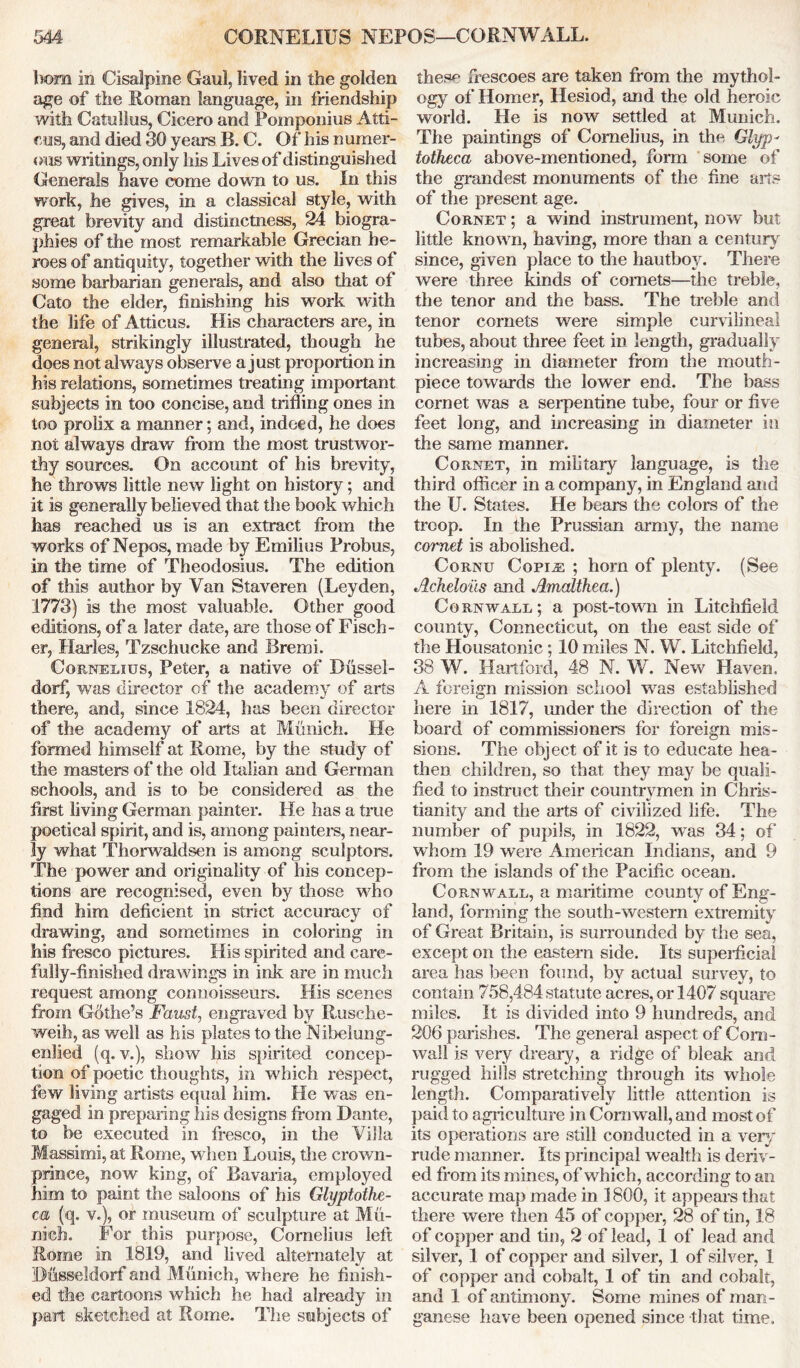 bom in Cisalpine Gaul, lived in the golden age of the Roman language, in friendship with Catullus, Cicero and Pomponius Ath- ens, and died 30 years B. C. Of his n umer- ous writings, only his Lives of distinguished Generals have come down to us. In this work, he gives, in a classical style, with great brevity and distinctness, 24 biogra- phies of the most remarkable Grecian he- roes of antiquity, together with the lives of some barbarian generals, and also that of Cato the elder, finishing his work with the life of Atticus. His characters are, in general, strikingly illustrated, though he does not always observe a just proportion in his relations, sometimes treating important subjects in too concise, and trifling ones in too prolix a manner; and, indeed, he does not always draw from the most trustwor- thy sources. On account of his brevity, he throws little new light on history; and it is generally believed that the book which has reached us is an extract from the works of Nepos, made by Emilius Probus, in the time of Theodosius. The edition of this author by Van Staveren (Leyden, 1773) is the most valuable. Other good editions, of a later date, are those of Fisch- er, Harles, Tzschucke and Bremi. Cornelius, Peter, a native of Bussel- dorf, wras director of the academy of arts there, and, since 1824, has been director of the academy of arts at Munich. He formed himself at Rome, by the study of the masters of the old Italian and German schools, and is to be considered as the first living German painter. He has a true poetical spirit, and is, among painters, near- ly what Thorwaldsen is among sculptors. The power and originality of his concep- tions are recognised, even by those who find him deficient in strict accuracy of drawing, and sometimes in coloring in his fresco pictures. His spirited and care- fully-finished drawings in ink are in much request among connoisseurs. His scenes from Gdthe’s Faust, engraved by Rusche- weih, as well as his plates to the Nibelung- enlied (q. v.), show his spirited concep- tion of poetic thoughts, in which respect, few living artists equal him. He was en- gaged in preparing his designs from Dante, to be executed in fresco, in the Villa Massimi, at Rome, when Louis, the crown- prince, now king, of Bavaria, employed him to paint the saloons of his Glyptothe- ca (q. v.), or museum of sculpture at Mu- nich. For this purpose, Cornelius left Rome in 1819, and lived alternately at Busseldorf and Munich, where he finish- ed the cartoons which he had already in part sketched at Rome. The subjects of thesp frescoes are taken from the mythol- ogy of Homer, Hesiod, and the old heroic world. He is now settled at Munich. The paintings of Cornelius, in the Glyp- totheca above-mentioned, form some of the grandest monuments of the fine arts of the present age. Cornet ; a wind instrument, now but little known, having, more than a century since, given place to the hautboy. There were three kinds of comets—the treble, the tenor and the bass. The treble and tenor comets were simple curvilineal tubes, about three feet in length, gradually increasing in diameter from the mouth- piece towards the lower end. The bass comet was a serpentine tube, four or five feet long, and increasing in diameter in the same manner. Cornet, in military language, is the third officer in a company, in England and the U. States. He bears the colors of the troop. In the Prussian army, the name cornet is abolished. Cornu Copi^: ; horn of plenty. (See Acheloils and Amaltkea.) Cornwall; a post-town in Litchfield county, Connecticut, on the east side of the Housatonic; 10 miles N. W. Litchfield, 38 W. Hartford, 48 N. W. New Haven. A foreign mission school was established here in 1817, under the direction of the board of commissioners for foreign mis- sions. The object of it is to educate hea- then children, so that they may be quali- fied to instruct their countrymen in Chris- tianity and the arts of civilized life. The number of pupils, in 1822, wras 34; of wliom 19 were American Indians, and 9 from the islands of the Pacific ocean. Cornwall, a maritime county of Eng- land, forming the south-western extremity of Great Britain, is surrounded by the sea, except on the eastern side. Its superficial area has been found, by actual survey, to contain 758,484 statute acres, or 1407 square miles. It is divided into 9 hundreds, and 206 parishes. The general aspect of Corn- wall is very dreary, a ridge of bleak and rugged hills stretching through its whole length. Comparatively little attention is paid to agriculture in Cornwall, and most of its operations are still conducted in a very rude manner. Its principal wealth is deriv- ed from its mines, of which, according to an accurate map made in 1800, it appears that there were then 45 of copper, 28 of tin, 18 of copper and tin, 2 of lead, 1 of lead and silver, 1 of copper and silver, 1 of silver, 1 of copper and cobalt, 1 of tin and cobalt, and 1 of antimony. Some mines of man- ganese have been opened since that time.