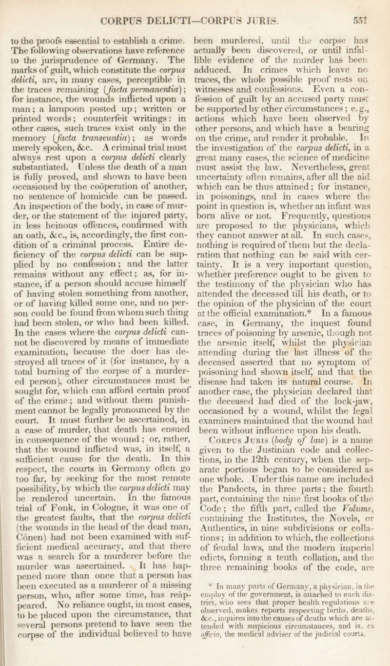 CORPUS DELICTI—CORPUS JURIS. 55! to the proofs essential to establish a crime. The following observations have reference to the jurisprudence of Germany. The marks of guilt, which constitute the corpus delicti, are, in many cases, perceptible in the traces remaining {facta permanentia); for instance, the wounds inflicted upon a man; a lampoon posted up; written or printed words; counterfeit writings: in other cases, such traces exist only in the memory [facta transeuntia); as words merely spoken, &c. A criminal trial must always rest upon a corpus delicti clearly substantiated. Unless the death of a man is fully proved, and shown to have been occasioned by the cooperation of another, no sentence of homicide can be passed. An inspection of the body, in case of mur- der, or the statement of the injured party, in less heinous offences, confirmed with an oath, &c., is, accordingly, the first con- dition of a criminal process. Entire de- ficiency of the coipus delicti can be sup- plied by no confession; and the latter remains without any effect; as, for in- stance, if a person should accuse himself of having stolen something from another, or of having killed some one, and no per- son could be found from whom such thing had been stolen, or who had been killed. In the cases where the corpus delicti can- not be discovered by means of immediate examination, because the doer has de- stroyed all traces of it (for instance, by a total burning of the corpse of a murder- ed person), other circumstances must be sought for, which can afford certain proof of the crime; and without them punish- ment cannot be legally pronounced by the court. It must further be ascertained, in a case of murder, that death has ensued in consequence of the wound; or, rather, that the wound inflicted was, in itself, a sufficient cause for the death. In this respect, the courts in Germany often go too far, by seeking for the most remote possibility, by which the corpus delicti may be rendered uncertain. In the famous trial of Fonk, in Cologne, it was one of the greatest faults, that the coipus delicti (the wounds in the head of the dead man, Conen) had not been examined with suf- ficient medical accuracy, and that there was a search for a murderer before the murder was ascertained. It has hap- pened more than once that a person has been executed as a murderer of a missing person, who, after some time, has reap- peared. No reliance ought, in most cases, to be placed upon the circumstance, that several persons pretend to have seen the corpse of the individual believed to have been murdered, until the corpse has actually been discovered, or until infal- lible evidence of the murder has been adduced. In crimes which leave no traces, the whole possible proof rests on witnesses and confessions. Even a con- fession of guilt by an accused party must be supported by other circumstances; e. g., actions which have been observed by other persons, and which have a bearing on the crime, and render it probable. In the investigation of the corpus delicti, in a great many cases, the science of medicine must assist the law. Nevertheless, great uncertainty often remains, after all the aid which can be thus attained; for instance, in poisonings, and in cases where the point in question is, whether an infant was born alive or not. Frequently, questions are proposed to the physicians, which they cannot answer at all. In such cases, nothing is required of them but the decla- ration that nothing can be said with cer- tainty. It is a very important question, whether preference ought to be given to the testimony of the physician who has attended the deceased till his death, or to the opinion of the physician of the court at the official examination.* In a famous case, in Germany, the inquest found traces of poisoning by arsenic, though not the arsenic itself, whilst the physician attending during the last illness of the deceased asserted that no symptom of poisoning had shown itself, and that the disease had taken its natural course. In another case, the physician declared that the deceased had died of the lock-jaw, occasioned by a wound, whilst the legal examiners maintained that the wound had been without influence upon his death. Corpus Juris (body of law) is a name given to the Justinian code and collec- tions, in the 12th century, when the sep- arate portions began to be considered as one whole. Under this name are included the Pandects, in three parts; the fourth part, containing the nine first books of the Code; the fifth part, called the Volume, containing the Institutes, the Novels, or Authentics, in nine subdivisions or colla- tions ; in addition to which, the collections of feudal laws, and the modern imperial edicts, forming a tenth collation, and the three remaining books of the code, are * In many parts of Germany, a physician, in the employ of the government, is attached to each dis- trict, who sees that proper health regulations are observed, makes reports respecting births, deaths, &c., inquires into the causes of deaths which are at- tended with suspicious circumstances, and is. ex officio, the medical adviser of the judicial courts.