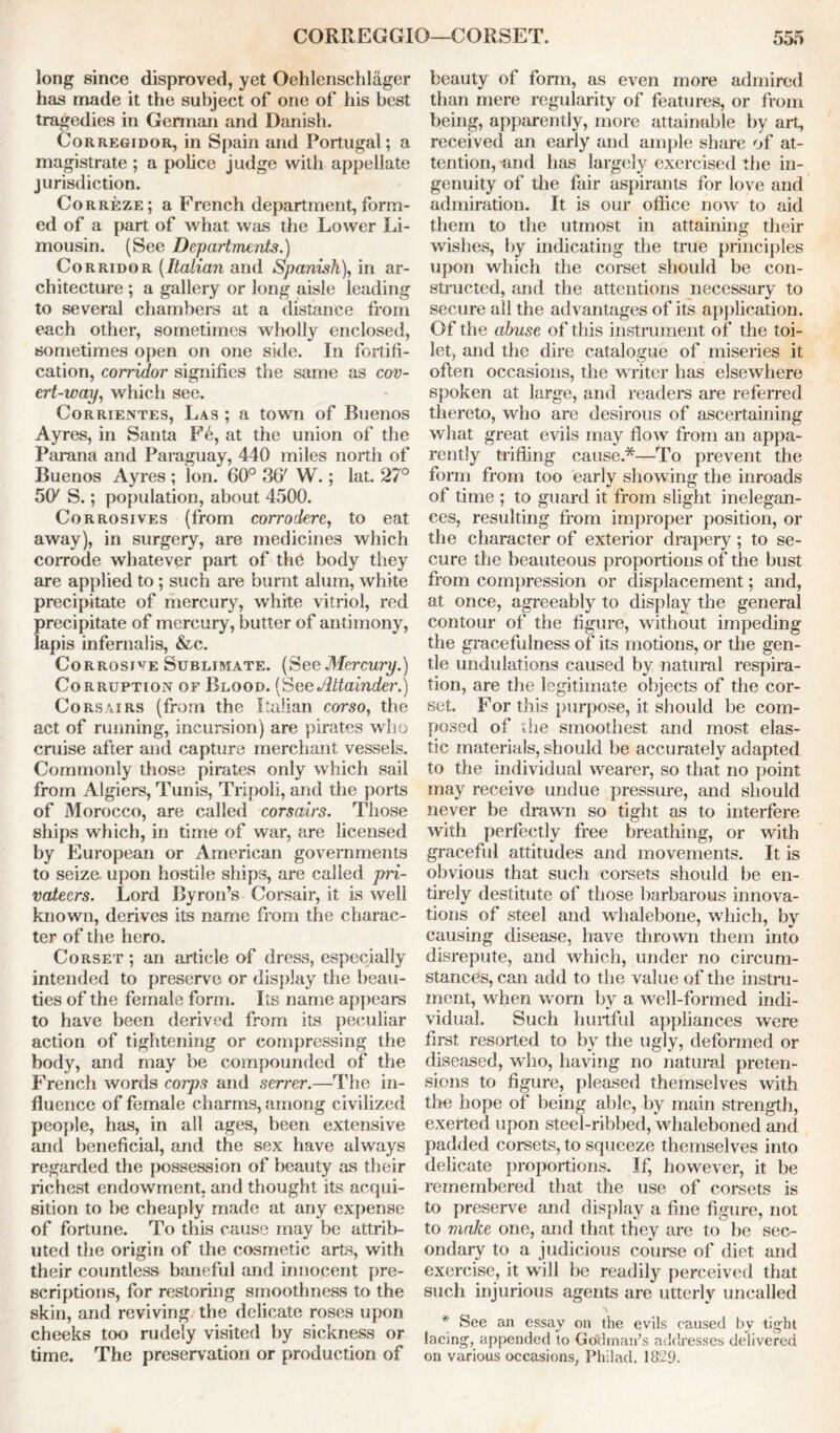 long since disproved, yet Oehlenschlager has made it the subject of one of his best tragedies in German and Danish. Corregidor, in Spain and Portugal; a magistrate ; a police judge with appellate jurisdiction. Correze; a French department, form- ed of a part of what was the Lower Li- mousin. (See Departments.) Corridor (Italian and Spanish), in ar- chitecture ; a gallery or long aisle leading to several chambers at a distance from each other, sometimes wholly enclosed, sometimes open on one side. In fortifi- cation, corridor signifies the same as cov- ert-way, which see. Corrientes, Las ; a town of Buenos Ayres, in Santa F6, at the union of the Parana and Paraguay, 440 miles north of Buenos Ayres ; Ion. 60° 36' W.; lat. 27° 50/ S.; population, about 4500. Corrosives (from corrodere, to eat away), in surgery, are medicines which corrode whatever part of the body they are applied to ; such are burnt alum, white precipitate of mercury, white vitriol, red precipitate of mercury, butter of antimony, lapis infernalis, &c. Corrosive Sublimate. (SeeMercury.) Corruption of Blood. (See Attainder.) Corsairs (from the Italian corso, the act of running, incursion) are pirates who cruise after and capture merchant vessels. Commonly those pirates only which sail from Algiers, Tunis, Tripoli, and the ports of Morocco, are called corsairs. Those ships which, in time of war, are licensed by European or American governments to seize upon hostile ships, are called pri- vateers. Lord Byron’s Corsair, it is well known, derives its name from the charac- ter of the hero. Corset ; an article of dress, especially intended to preserve or display the beau- ties of the female form. Its name appears to have been derived from its peculiar action of tightening or compressing the body, and may be compounded of the French words corps and serrer.—The in- fluence of female charms, among civilized people, has, in all ages, been extensive and beneficial, and the sex have always regarded the possession of beauty as their richest endowment, and thought its acqui- sition to be cheaply made at any expense of fortune. To this cause may be attrib- uted the origin of the cosmetic arts, with their countless baneful and innocent pre- scriptions, for restoring smoothness to the skin, and reviving the delicate roses upon cheeks too rudely visited by sickness or time. The preservation or production of beauty of fonn, as even more admired than mere regularity of features, or from being, apparently, more attainable by art, received an early and ample share of at- tention, and has largely exercised the in- genuity of the fair aspirants for love and admiration. It is our office now to aid them to the utmost in attaining their wishes, by indicating the true principles upon which the corset should be con- structed, and the attentions necessary to secure all the advantages of its application. Of the abuse of this instrument of the toi- let, and the dire catalogue of miseries it often occasions, the writer has elsewhere spoken at large, and readers are referred thereto, who are desirous of ascertaining what great evils may flow from an appa- rently trifling cause.*—To prevent the form from too early showing the inroads of time ; to guard it from slight inelegan- ces, resulting from improper position, or the character of exterior drapery ; to se- cure the beauteous proportions of the bust from compression or displacement; and, at once, agreeably to display the general contour of the figure, without impeding the gracefulness of its motions, or the gen- tle undulations caused by natural respira- tion, are the legitimate objects of the cor- set. For this purpose, it should be com- posed of the smoothest and most elas- tic materials, should be accurately adapted to the individual wearer, so that no point may receive undue pressure, and should never be drawn so tight as to interfere with perfectly free breathing, or with graceful attitudes and movements. It is obvious that such corsets should be en- tirely destitute of those barbarous innova- tions of steel and whalebone, which, by causing disease, have thrown them into disrepute, and which, under no circum- stances, can add to the value of the instru- ment, when worn by a well-formed indi- vidual. Such hurtful appliances were first resorted to by the ugly, deformed or diseased, who, having no natural preten- sions to figure, pleased themselves with the hope of being able, by main strength, exerted upon steel-ribbed, whaleboned and padded corsets, to squeeze themselves into delicate proportions. If, however, it be remembered that the use of corsets is to preserve and display a fine figure, not to make one, and that they are to be sec- ondary to a judicious course of diet and exercise, it will be readily perceived that such injurious agents are utterly uncalled * See an essay on the evils caused by tight lacing, appended to Go'dman’s addresses delivered on various occasions, Philad. 1829.