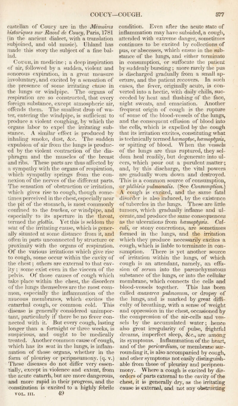 COUCY—COUGH. castellan of Coney are in the Memoires historiques sur Raoul de Coucy, Paris, 1781 (in the ancient dialect, with a translation subjoined, and old music). Uhland has made this story the subject of a line bal- lad. Cough, in medicine ; a deep inspiration of air, followed by a sudden, violent and sonorous expiration, in a great measure involuntary, and excited by a sensation of the presence of some irritating cause in the lungs or windpipe. The organs of respiration are so constructed, that every foreign substance, except atmospheric air, offends them. The smallest drop of wa- ter, entering the windpipe, is sufficient to produce a violent coughing, by which the organs labor to expel the irritating sub- stance. A similar effect is produced by inhaling smoke, dust, &c. The sudden expulsion of air from the lungs is produc- ed by the violent contraction of the dia- phragm and the muscles of the breast and ribs. These parts are thus affected by a sympathy with the organs of respiration, which sympathy springs from the con- nexion of the nerves of the different parts. The sensation of obstruction or irritation, which gives rise to cough, though some- times perceived in the chest, especially near the pit of the stomach, is most commonly confined to the trachea, or windpipe, and especially to its aperture in the throat, termed the glottis. Yet this is seldom the seat of the irritating cause, which is gener- ally situated at some distance from it, and often in parts unconnected by structure or proximity with the organs of respiration. Of the various irritations which give rise to cough, some occur within the cavity of the chest; others are external to that cav- ity ; some exist even in the viscera of the pelvis. Of those causes of cough which take place within the chest, the disorders of the lungs themselves are the most com- mon, especially the inflammation of the mucous membranes, which excites the catarrhal cough, or common cold. This disease is generally considered unimpor- tant, particularly if there be no fever con- nected with it. But every cough, lasting longer than a fortnight or three weeks, is suspicious, and ought to be medically treated. Another common cause of cough, which has its seat in the lungs, is inflam- mation of those organs, whether in the form of pleurisy or peripneumony. (q. v.) These diseases do not differ very essen- tially, except in violence and extent, from the acute catarrh, but are more dangerous, and more rapid in their progress, and the constitution is excited to a highly febrile vol. hi. 49 577 condition. Even after the acute state of inflammation may have subsided, a cough, attended with extreme danger, sometimes continues to be excited by collections of pus, or abscesses, which ensue in the sub- stance of the lungs, and either terminate in consumption, or suffocate the patient by suddenly bursting; more rarely the pus is discharged gradually from a small ap- erture, and the patient recovers. In such cases, the fever, originally acute, is con- verted into a hectic, with daily chills, suc- ceeded by heat and flushing of the face, night swreats, and emaciation. Another frequent origin of cough is the rupture of some of the blood-vessels of the lungs, and the consequent effusion of blood into the cells, which is expelled by the cough that its irritation excites, constituting what is technically termed haemoptoe, haemoptysis, or spitting of blood. When the vessels of the lungs are thus ruptured, they sel- dom heal readily, but degenerate into ul- cers, which pour out a purulent matter; and, by this discharge, the vital powers are gradually worn down and destroyed. This is a common source of consumption, or phthisis pvlmonalis. (See Consumption.) A cough is excited, and the same fatal disorder is also induced, by the existence of tubercles in the lungs. These are little tumors, which gradually inflame and ul- cerate, and produce the same consequences as the ulcerations from haemoptysis. Cal- culi, or stony concretions, are sometimes formed in the lungs, and the irritation which they produce necessarily excites a cough, which is liable to terminate in con- sumption. There is yet another source of irritation within the lungs, of which cough is an attendant, namely, an effu- sion of serum into the parenchymatous substance of the lungs, or into the cellular membrane, which connects the cells and blood-vessels together. This has been called anasarca pulmonum, or dropsy of the lungs, and is marked by great diffi- culty of breathing, with a sense of weight and oppression in the chest, occiisioned by the compression of the air-cells and ves- sels by the accumulated water; hence also great irregularity of pulse, frightful dreams, imperfect sleep, <fcc., are among its symptoms. Inflammation of the heart, and of the pericardium, or membrane sur- rounding it, is also accompanied by cough, and other symptoms not easily distinguish- able from those of pleurisy and peripneu- mony. Where a cough is excited by dis- orders of parts external to the cavity of the chest, it is generally dry, as the irritating cause is external, and not any obstructing