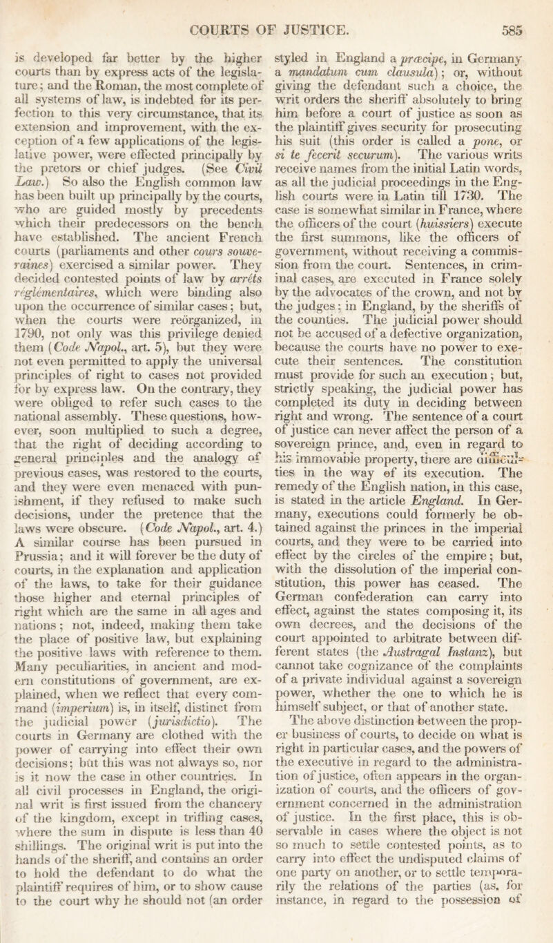 is developed far better by the higher courts than by express acts of the legisla- ture ; and the Roman, the most complete of all systems of law, is indebted for its per- fection to this very circumstance, that its extension and improvement, with the ex- ception of a few applications of die legis- lative power, were effected principally by the pretors or chief judges. (See Civil Law.) So also the English common law has been built up principally by the courts, who are guided mostly by precedents which their predecessors on the bench have established. The ancient French courts (parliaments and other corns souve- raines) exercised a similar power. They decided contested points of law by arrets reglementaires, which were binding also upon the occurrence of similar cases; but, when the courts were reorganized, in 1790, not only was this privilege denied them (Code JYapoL, art. 5), but they were not even permitted to apply the universal principles of right to cases not provided for by express law. On the contrary, they were obliged to refer such cases to the national assembly. These questions, how- ever, soon multiplied to such a degree, that the right of deciding according to general principles and the analogy of previous cases, was restored to the courts, and they were even menaced with pun- ishment, if they refused to make such decisions, under the pretence that the laws were obscure. (Code JYapoL, art. 4.) A similar course has been pursued in Prussia; and it will forever be the duty of courts, in the explanation and application of the laws, to take for their guidance those higher and eternal principles of right which are the same in all ages and nations ; not, indeed, making them take the place of positive law, but explaining the positive laws with reference to them. Many peculiarities, in ancient and mod- em constitutions of government, are ex- plained, when we reflect that every com- mand (imperium) is, in itself, distinct from the judicial power (jurisdidio). The courts in Germany are clothed with the power of carrying into effect their own decisions; but this was not always so, nor is it now the case in other countries. In all civil processes in England, the origi- nal writ is first issued from the chancery of the kingdom, except in trifling cases, where the sum in dispute is less than 40 shillings. The original writ is put into the hands of the sheriff, and contains an order to hold the defendant to do what the plaintiff’ requires of him, or to show cause to the court why he should not (an order styled in England a praecipe, in Germany a mandatum cum clausula); or, without giving the defendant such a choice, the writ orders the sheriff’ absolutely to bring him before a court of justice as soon as the plaintiff gives security for prosecuting his suit (this order is called a pone, or si te fecerit securum). The various writs receive names from the initial Latin words, as all tiie judicial proceedings in the Eng- lish courts were in Latin till 1730. The case is somewhat similar in France, where the officers of the court (huissiers) execute the first summons, like the officers of government, without receiving a commis- sion from the court. Sentences, in crim- inal cases, are executed in France solely by the advocates of the crown, and not by the judges; in England, by the sheriffs of the counties. The judicial power should not be accused of a defective organization, because the courts have no power to exe- cute their sentences. The constitution must provide for such an execution; but, strictly speaking, the judicial power has completed its duty in deciding between right and wrong. The sentence of a court of justice can never affect the person of a sovereign prince, and, even in regard to Ins immovable property, there are unuG'di- ties in the way of its execution. The remedy of the English nation, in this case, is stated in the article England. In Ger- many, executions could formerly be ob- tained against the princes in the imperial courts, and they were to be earned into effect by the circles of the empire; but, with the dissolution of the imperial con- stitution, this power has ceased. The German confederation can carry into effect, against the states composing it, its own decrees, and the decisions of the court appointed to arbitrate between dif- ferent states (the Austragal Instanz), but cannot take cognizance of the complaints of a private individual against a sovereign power, whether the one to which he is himself subject, or that of another state. The above distinction between the prop- er business of courts, to decide on what is right in particular cases, and the powers of the executive in regard to the administra- tion of justice, often appears in the organ- ization of courts, and the officers of gov- ernment concerned in the administration of justice. In the first place, this is ob- servable in cases where the object is not so much to settle contested points, as to carry into effect the undisputed claims of one party on another, or to settle tempora- rily the relations of the parties (as. for instance, in regard to the possession of