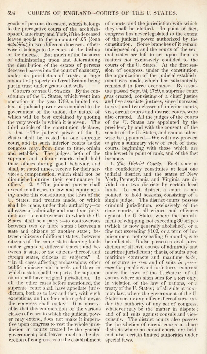 goods of persons deceased, which belongs to the prerogative courts of the archbish- ops of Canterbury and York, if the deceased leaves goods to the amount of £5 (bona notabilia) in two different dioceses ; other- wise it belongs to the court of the bishop of the diocese. But much of the business of administering upon and determining the distribution of the estates of persons deceased passes into the court of chancery, under its jurisdiction of trusts; a large amount of property in Great Britain being put in trust under grants and wills. Courts of the U. States. By the con- stitution of the U. States, which went into operation in the year 1789, a limited ex- tent of judicial power was confided to the government of the union, the nature of which will be best explained by quoting the very words in which it is given. The third article of the constitution declares, 1. that “ The judicial power of the U. States shall be vested in one supreme court, and in such inferior courts as the congress may, from time to time, ordain and establish. The judges, both of the supreme and inferior courts, shall hold their offices during good behavior, and shall, at stated times, receive for their ser- vices a compensation, which shall not be diminished during their continuance in office.” 2. “ The judicial power shall extend to all cases in law and equity aris- ing under this constitution, the law's of the U. States, and treaties made, or which shall be made, under their authority ;—to all cases of admiralty and maritime juris- diction ;—to controversies to which the U. States shall be a party :—to controversies between two or more states ; between a state and citizens of another state ; be- tween citizens of different states; between citizens of the same state claiming lands under grants of different states; and be- tween a state, or the citizens thereof, and foreign states, citizens or subjects.” 3. “ In all cases affecting ambassadors, other public ministers and consuls, and those in which a state shall be a party, the supreme court shall have original jurisdiction. In all the other cases before mentioned, the supreme court shall have appellate juris- diction, both as to law and fact, with such exceptions, and under such regulations, as the congress shall make.” It is observ- able, that this enumeration of the various classes of cases to which the judicial pow- er may extend, does not make it impera- tive upon congress to vest the whole juris- diction in courts created by the general government; but leaves much to the dis- cretion of congress, as to the establishment of courts, and the jurisdiction with which they shall be clothed. In point of fact, congress has never legislated to the extent of the judicial power authorized by the constitution. Some branches of it remain undisposed of; and the courts of the sev- eral states are left to act upon them as matters not exclusively confided to the courts of the U. States. At the first ses- sion of congress, under the constitution, the organization of the judicial establish- ment was made, which has substantially remained in force ever since. By a stat- ute passed Sept. 24,1789, a supreme court /was created, consisting of a chief justice and five associate justices, since increased to six ; and tw o classes of inferior courts, viz., circuit courts and district courts, were also created. All the judges of the courts of the U. States are appointed by the president, by and with the consent of the senate of the U. States, and cannot other- wise be appointed.—We will now proceed to give a summary view of each of these courts, beginning with those which are the lowest in point of rank, and of the first instance. 1. The District Courts. Each state in the confederacy constitutes at least one judicial district, and the states of New' York, Pennsylvania and Virginia are di- vided into tw7o districts by certain local limits. In each district, a court is ap- pointed to hold sessions, consisting of a single judge. The district courts possess criminal jurisdiction, exclusively of the state courts, of all crimes and offences against the U. States, where the punish- ment of whipping, not exceeding 30 stripes (which is now' generally abolished), or a fine not exceeding $100, or a term of im- prisonment not exceeding 6 months, is to be inflicted. It also possesses civil juris- diction of all civil causes of admiralty and maritime jurisdiction; that is, of suits upon maritime contracts and maritime torts; of seizures in rem, and of suits in 'perso- nam for penalties and forfeitures incurred under the Jaws of the U. States ; of all causes where an alien sues for a tort only, in violation of the law7 of nations, or a. treaty of the U. States ; of all suits at com- mon law', w here the government of the U. States sue, or any officer thereof sues, un- der the authority of any act of eon cress, whatever may be the matter in dispute; and of all suits against consuls and vice- consuls. The district courts also possess the jurisdiction of circuit courts in those districts where no circuit courts are held, and also certain limited authorities under special laws.