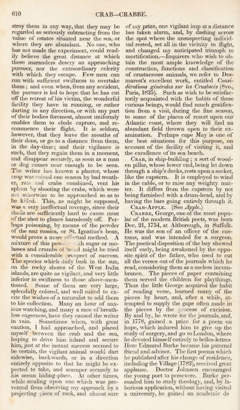 stroy them in any way, that they may be regarded as seriously subtracting from the value of estates situated near the sea, or where they are abundant. No one, who has not made the experiment, could read- ily believe the great distance at which these marauders descry an approaching pursuer, nor the extraordinary celerity with which they escape. Few men can run with sufficient swiftness to overtake them ; and even when, from any accident, the pursuer is led to hope that he has cut off the retreat of his victim, the wonderful facility they have in running, or rather darting in any direction, or with any part of their bodies foremost, almost uniformly enables them to elude capture, and re- commence their flight. It is seldom, however, that they leave the mouths of their dens, or go to a distance from them, in the day-time; and their vigilance is such, that they regain them in a moment, and disappear securely, as soon as a man or dog comes near enough to be seen. The writer has known a planter, whose crop was ruined one season by bad weath- er, rats and crabs combined, vent his spleen by shooting the crabs, which were is- oiaerwise to be approached so as to be khled. This, as might be supposed, was a very ineffectual revenge, since their sheds are sufficiently hard to cause most of the shot to glance harmlessly off. Per- haps poisoning, by means of the powder of the mix vomica, or St. Ignatius’s bean, would prove a more effectual method. A mixture of this pow< hh sugar or mo- lasses and crumbs of hr . 1 might be tried with a considerable >rospect of success. The species which daily bask in the sun, on the rocky shores of the West India islands, are quite as vigilant, and very little inferior in swiftness to those above-men- tioned. Some of them are very large, splendidly colored, and well suited to ex- cite the wishes of a naturalist to add them to his collection. Many an hour of anx- ious watching, and many a race of breath- less eagerness, have they caused the writer in vain. Sometimes when, with great caution, I had approached, and placed myself between the crab and the sea, hoping to drive him inland and secure him, just at the instant success seemed to be certain, the vigilant animal would dart sidewise, backwards, or in a direction entirely opposite to that he might be ex- pected to take, and scamper securely to his ocean hiding-place. At other times, while stealing upon one which was pre- vented from observing my approach by a projecting piece of rock, and almost sure of my prize, one vigilant imp at a distance has taken alarm, and, by dashing across the spot where the unsuspecting individ- ual rested, set all in the vicinity to flight, and changed my anticipated triumph to mortification.—Inquirers who wish to ob- tain the most ample knowledge of the construction, functions and classification of crustaceous animals, we refer to Des- marest’s excellent work, entitled Consi- derations generates sur les Crustaces (8vo., Paris, 1825). Such as wish to be satisfac- torily acquainted writh the habits of these curious beings, would find much gratifica- tion from a visit, during the fine season, to some of the places of resort upon our Atlantic coast, where they will find an abundant field thrown open to their ex- amination. Perhaps cape May is one of the best situations for this purpose, on account of the facility of visiting it, and the excellence of its sea beach. Crab, in ship-building; a sort of wood- en pillar, whose lower end, being let down through a ship’s decks, rests upon a socket, like the capstern. It is employed to wind in the cable, or to raise any weighty mat- ter. It differs from the capstern by not being furnished with a drum-head, and by having the bars going entirely through it. Crab-Apple. (See Apple.) Crabbe, George, one of the most popu- lar of the modem British poets, was bom Dec. 21, 1754, at Altborough, in Suffolk. He was the son of an officer of the cus- toms, and was intended for a surgeon. The poetical disposition of the boy showed itself early, being awakened by the oppo- site spirit of the father, who used to cut all the verses out of the journals which he read, considering them as a useless incum- brance. The pieces of paper containing them served the children for playthings. Thus the little George acquired the habit of reading verse, learned many of the pieces by heart, and, after a while, at- tempted to supply the gaps often made in the pieces by the process of excision. By and by, he wrote lor the journals, and, in 1778, gained a prize for a poem on hope, which induced him to give up the study of surgery, and go to London, where he devoted himself entirely to belles-lettres Here Edmund Burke became his paternal friend and adviser. The first poems which he published after his change of residence, including the Village (1782), received great applause. Doctor Johnson encouraged the young poet to persevere. Burke per- suaded him to study theology, and, by la- borious application, without having visited a university, he gained an academic de