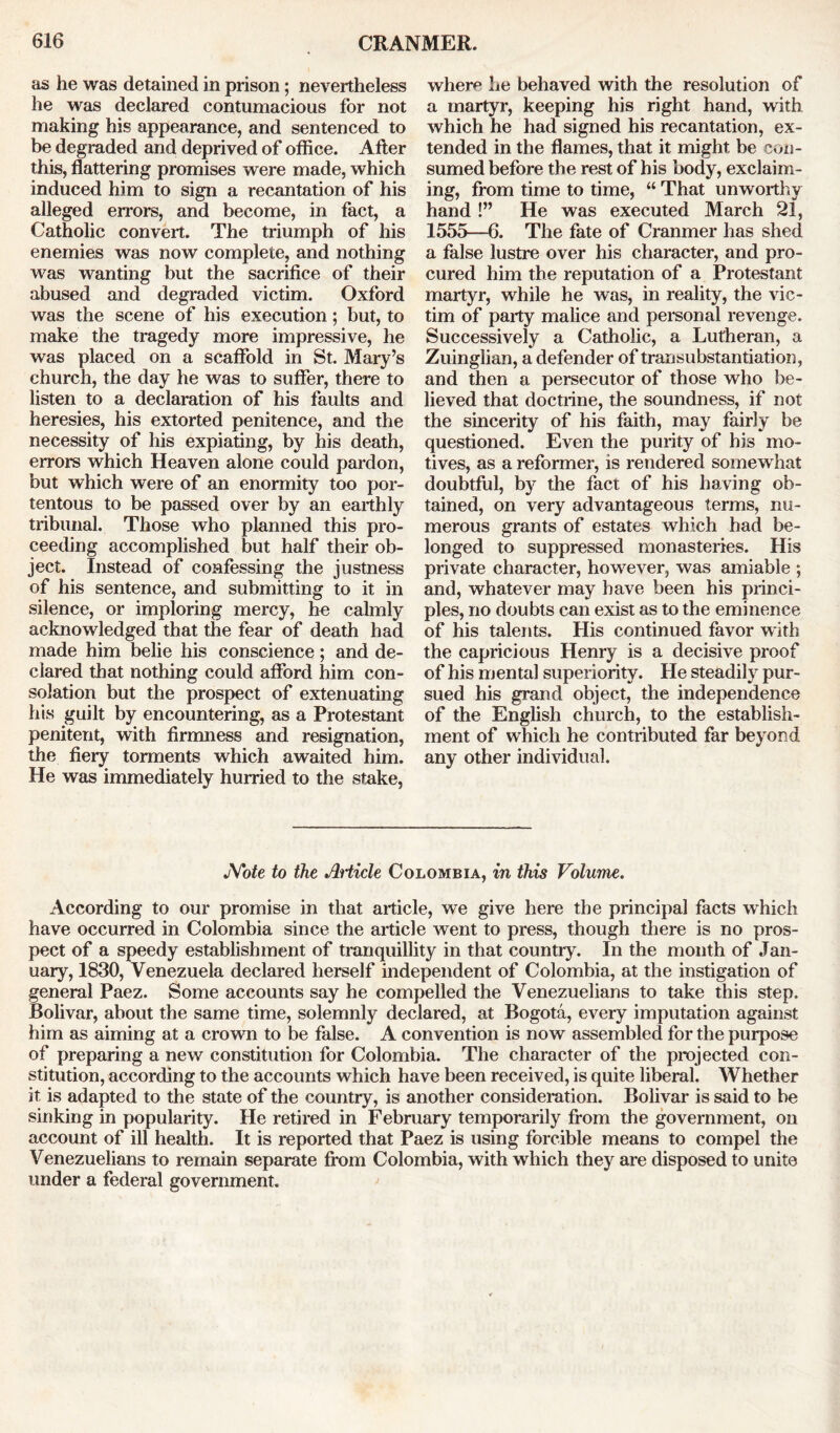 as he was detained in prison; nevertheless he was declared contumacious for not making his appearance, and sentenced to be degraded and deprived of office. After this, flattering promises were made, which induced him to sign a recantation of his alleged errors, and become, in fact, a Catholic convert. The triumph of his enemies was now complete, and nothing was wanting but the sacrifice of their abused and degraded victim. Oxford was the scene of his execution; but, to make the tragedy more impressive, he was placed on a scaffold in St. Mary’s church, the day he was to suffer, there to listen to a declaration of his faults and heresies, his extorted penitence, and the necessity of his expiating, by his death, errors which Heaven alone could pardon, but which were of an enormity too por- tentous to be passed over by an earthly tribunal. Those who planned this pro- ceeding accomplished but half their ob- ject. Instead of confessing the justness of his sentence, and submitting to it in silence, or imploring mercy, he calmly acknowledged that the fear of death had made him belie his conscience; and de- clared that nothing could afford him con- solation but the prospect of extenuating his guilt by encountering, as a Protestant penitent, with firmness and resignation, the fiery torments which awaited him. He was immediately hurried to the stake, where he behaved with the resolution of a martyr, keeping his right hand, with which he had signed his recantation, ex- tended in the flames, that it might be con- sumed before the rest of his body, exclaim- ing, from time to time, “ That unworthy hand !” He was executed March 21, 1555—6. The fate of Cranmer has shed a false lustre over his character, and pro- cured him the reputation of a Protestant martyr, while he was, in reality, the vic- tim of party malice and personal revenge. Successively a Catholic, a Lutheran, a Zuinglian, a defender of transubstantiation, and then a persecutor of those who be- lieved that doctrine, the soundness, if not the sincerity of his faith, may fairly be questioned. Even the purity of his mo- tives, as a reformer, is rendered somewhat doubtful, by the fact of his having ob- tained, on very advantageous terms, nu- merous grants of estates which had be- longed to suppressed monasteries. His private character, however, was amiable ; and, whatever may have been his princi- ples, no doubts can exist as to the eminence of his talents. His continued favor with the capricious Henry is a decisive proof of his mental superiority. He steadily pur- sued his grand object, the independence of the English church, to the establish- ment of which he contributed far beyond any other individual. JYote to the Article Colombia, in this Volume. According to our promise in that article, we give here the principal facts which have occurred in Colombia since the article went to press, though there is no pros- pect of a speedy establishment of tranquillity in that country. In the month of Jan- uary, 1830, Venezuela declared herself independent of Colombia, at the instigation of general Paez. Some accounts say he compelled the Venezuelians to take this step. Bolivar, about the same time, solemnly declared, at Bogota, every imputation against him as aiming at a crown to be false. A convention is now assembled for the purpose of preparing a new constitution for Colombia. The character of the projected con- stitution, according to the accounts which have been received, is quite liberal. Whether it is adapted to the state of the country, is another consideration. Bolivar is said to be sinking in popularity. He retired in February temporarily from the government, on account of ill health. It is reported that Paez is using forcible means to compel the Venezuelians to remain separate from Colombia, with which they are disposed to unite under a federal government.