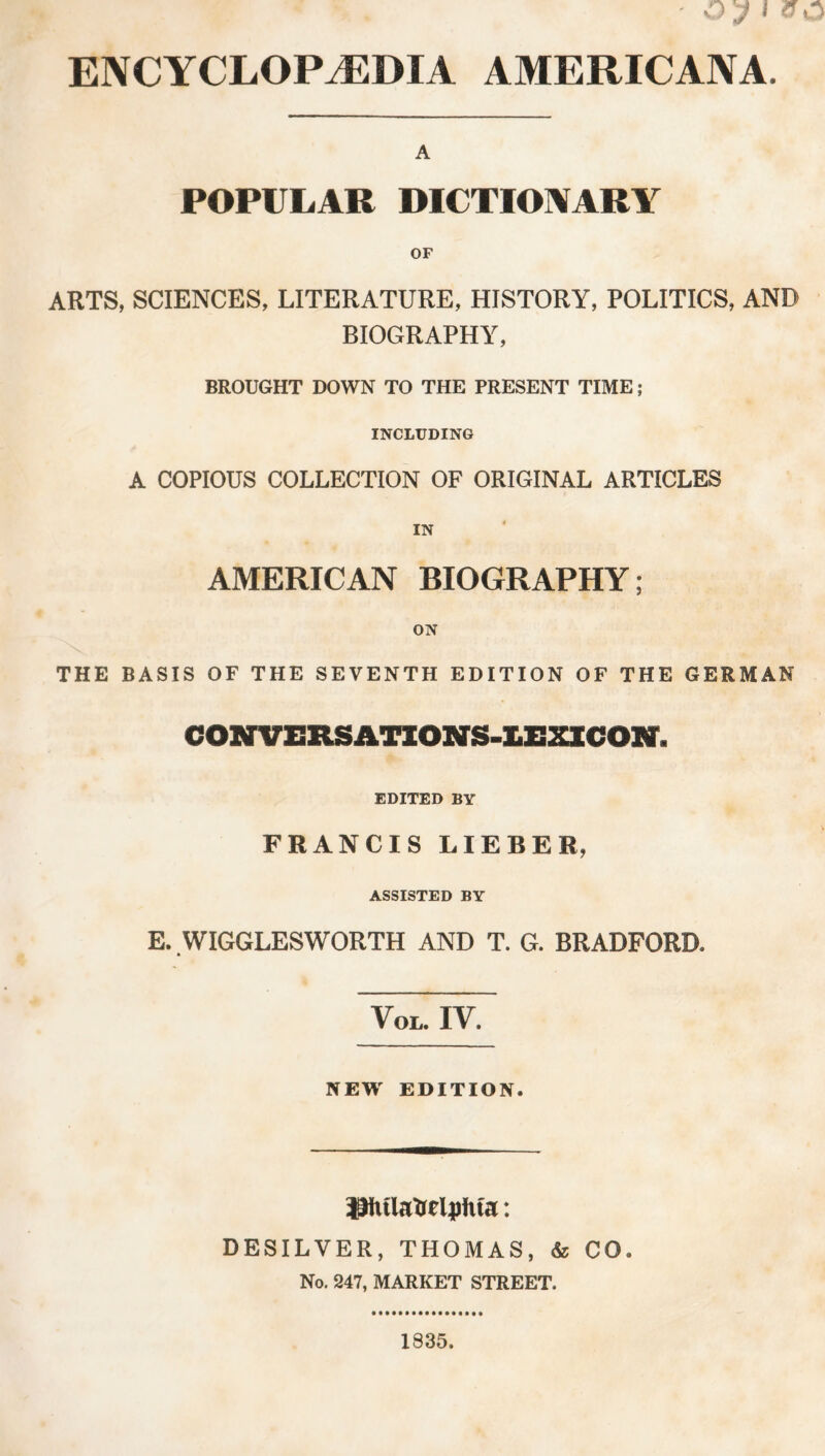 ENCYCLOPAEDIA AMERICANA. A POPULAR DICTIONARY OF ARTS, SCIENCES, LITERATURE, HISTORY, POLITICS, AND BIOGRAPHY, BROUGHT DOWN TO THE PRESENT TIME; INCLUDING A COPIOUS COLLECTION OF ORIGINAL ARTICLES AMERICAN BIOGRAPHY; ON THE BASIS OF THE SEVENTH EDITION OF THE GERMAN coNVEmnoNS-iExicoir. EDITED BY FRANCIS LIEBER, ASSISTED BY E. WIGGLESWORTH AND T. G. BRADFORD, VOL. IV. NEW EDITION. Pulatretyfua: DESILVER, THOMAS, & CO. No. 247, MARKET STREET. 1835.