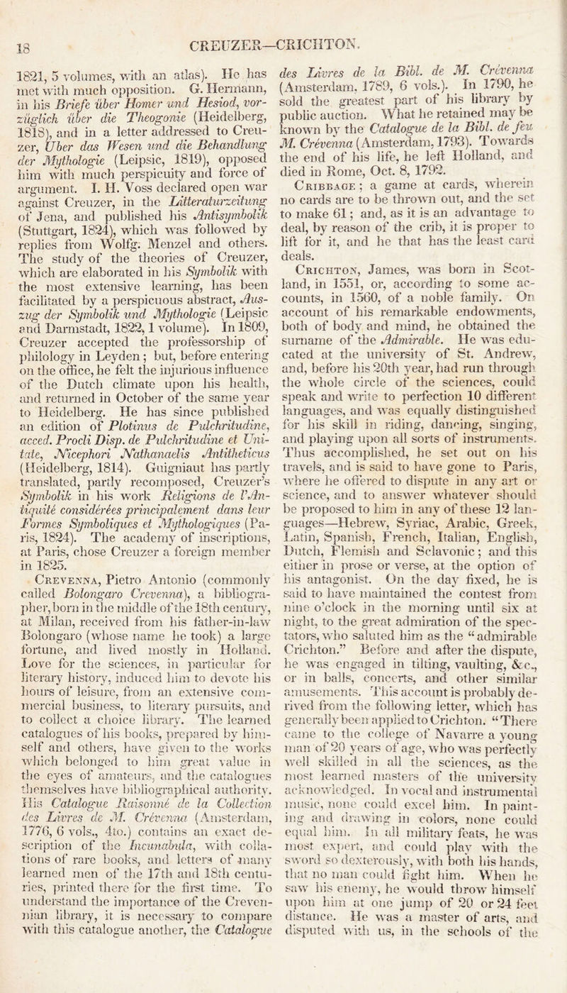 CREUZER—CRICHTON, 1821, 5 volumes, with an atlas). He lias met with much opposition. G. Hermann, in his Briefe uber Homer und Hesiod, vor- zuglich uber die Theogonie (Heidelberg, 1818), and in a letter addressed to Creu- zer, Uber das JVesen und die Behandlung der Mijthologie (Leipsic, 1819), opposed him with much perspicuity and force of argument. I. H. Voss declared open war against Creuzer, in the Litteratw'zeitung of Jena, and published Ids Antisymbolik (Stuttgart, 1824), which was followed by replies from Wolfg. Menzel and others. The study of the theories of Creuzer, which are elaborated in his Symbolik with the most extensive learning, has been facilitated by a perspicuous abstract, Aus- zug der Symbolik und Mythologie (Leipsic end Darmstadt, 1822,1 volume). In 1809, Creuzer accepted the professorship of philology in Leyden; but, before entering on the office, he felt the injurious influence of the Dutch climate upon his health, and returned in October of the same year to Heidelberg. He has since published an edition of Plotinus dc Pvlchritudine, acced. Procli Disp. de Puldintudine et Uni- tate, JYicephori JYathanaelis Antitheticus (Heidelberg, 1814). Guigniaut has partly translated, partly recomposed, Creuzer’s Symbolik in his work Religions de VAn- tiquity considerees principalement dans leur Formes Symboliques ei Mythologiques (Pa- ris, 1824). The academy of inscriptions, at Paris, chose Creuzer a foreign member in 1825. Crevenna, Pietro Antonio (commonly called Bolongaro Crevenna), a bibliogra- pher, born in the middle of the 18th century, at Milan, received from his father-in-law Bolongaro (whose name he took) a large fortune, and lived mostly in Holland. Love for the sciences, in particular for literary history, induced him to devote his hours of leisure, from an extensive com- mercial business, to literary pursuits, and to collect a choice library. The learned catalogues of his books, prepared by him- self and others, have given to the works which belonged to him great value in the eyes of amateurs, and the catalogues themselves have bibliographical authority. His Catalogue Raisonne de la Collection des Litres de M. Crevenna (Amsterdam, 1776, 6 vols., 4to.) contains an exact de- scription of the Incunabula, with colla- tions of rare books, and letters of many learned men of the 17th and 18th centu- ries, printed there for the first time. To understand the importance of the Creven- nian library, it is necessary to compare with this catalogue another, the Catalogue des Ingres de la Bibl. de M. Crevenna (Amsterdam. 1789, 6 vols.). In 1790, he sold the greatest part of his library by public auction. What he retained may be known by the Catalogue de la Bibl. de feu M. Crevenna (Amsterdam, 1793). Towards the end of his life, he left Holland, and died in Rome, Oct. 8, 1792. Cribbage ; a game at cards, wherein no cards are to be thrown out, and the set to make 61; and, as it is an advantage to deal, by reason of the crib, it is proper to lift for it, and he that has the least card deals. Crichton, James, was born in Scot- land, in 1551, or, according to some ac- counts, in 1560, of a noble family. On account of his remarkable endowments, both of body and mind, he obtained the surname of the Admirable. He was edu- cated at the university of St. Andrew', and, before his 20th year, had run through the w'hole circle of the sciences, could speak and write to perfection 10 different languages, and wras equally distinguished for his skill in riding, dancing, singing, and playing upon all sorts of instruments. Thus accomplished, he set out on his travels, and is said to have gone to Paris, w here he offered to dispute in any art or science, and to answer whatever should be proposed to him in any of these 12 lan- guages—Hebrew, Syriac, Arabic, Greek, Latin, Spanish, French, Italian, English, Dutch, Flemish and Sclavonic; and this either in prose or verse, at the option of his antagonist. On the day fixed, he is said to have maintained the contest from nine o’clock in the morning until six at night, to the great admiration of the spec- tators, who saluted him as the “admirable Crichton.” Before and after the dispute, he was engaged in tilting, vaulting, &c., or in balls, concerts, and other similar amusements. This account is probably de- rived from the following letter, which has generally been applied to Crichton. “There came to the college of Navarre a young man of 20 years of age, who was perfectly wrell skilled in all the sciences, as the most learned masters of the university acknowledged. In vocal and instrumental music, none could excel him. In paint- ing and drawing in colors, none could equal him. In all military feats, he was most expert, and could play with the sword so dexterously, with both his hands, that no man could fight him. When he sawr ills enemy, he would throw himself upon him at one jump of 20 or 24 feet distance. He w as a master of arts, and disputed with us, in the schools of the