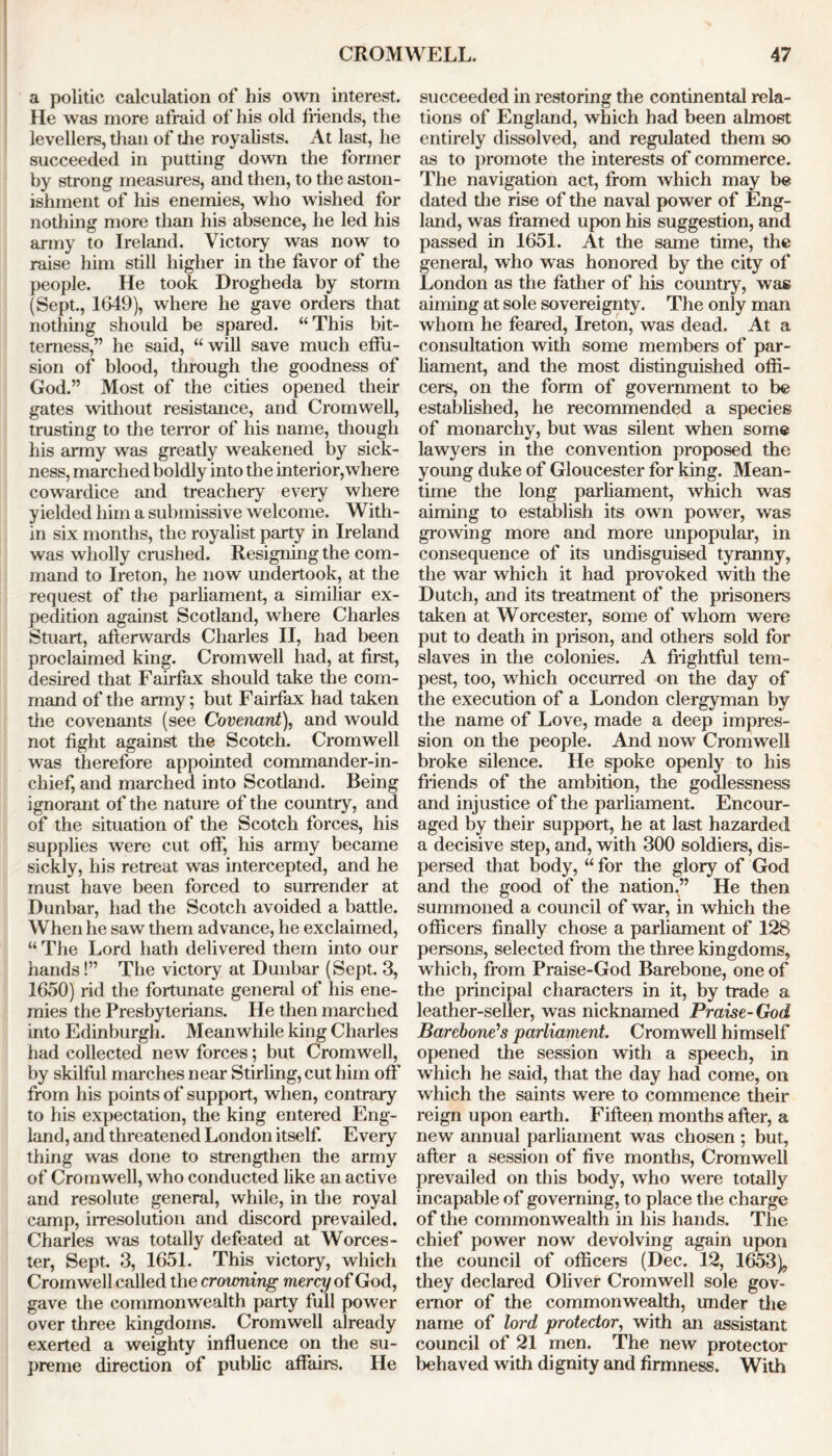 a politic calculation of his own interest. He was more afraid of his old friends, the levellers, than of the royalists. At last, he succeeded in putting down the former by strong measures, and then, to the aston- ishment of his enemies, who wished for nothing more than his absence, he led his army to Ireland. Victory was now to raise him still higher in the favor of the people. He took Drogheda by storm (Sept., 1649), where he gave orders that nothing should be spared. “This bit- terness,” he said, “will save much effu- sion of blood, through the goodness of God.” Most of the cities opened their gates without resistance, and Cromwell, trusting to the terror of his name, though his army was greatly weakened by sick- ness, marched boldly into the interior,where cowardice and treachery every where yielded him a submissive welcome. With- in six months, the royalist party in Ireland was wholly crushed. Resigning the com- mand to Ireton, he now undertook, at the request of the parliament, a similiar ex- pedition against Scotland, where Charles Stuart, afterwards Charles II, had been proclaimed king. Cromwell had, at first, desired that Fairfax should take the com- mand of the army; but Fairfax had taken the covenants (see Covenant), and would not fight against the Scotch. Cromwell was therefore appointed commander-in- chief, and marched into Scotland. Being ignorant of the nature of the country, and of the situation of the Scotch forces, his supplies were cut off, his army became sickly, his retreat was intercepted, and he must have been forced to surrender at Dunbar, had the Scotch avoided a battle. When he saw them advance, he exclaimed, “ The Lord hath delivered them into our hands!” The victory at Dunbar (Sept. 3, 1650) rid the fortunate general of his ene- mies the Presbyterians. He then marched into Edinburgh. Meanwhile king Charles had collected new forces; but Cromwell, by skilful marches near Stirling, cut him off from his points of support, when, contrary to his expectation, the king entered Eng- land, and threatened London itself. Every thing was done to strengthen the army of Cromwell, who conducted like an active and resolute general, while, in the royal camp, irresolution and discord prevailed. Charles was totally defeated at Worces- ter, Sept. 3, 1651. This victory, which Cromwell called the crowning mercy of God, gave the commonwealth party full power over three kingdoms. Cromwell already exerted a weighty influence on the su- preme direction of public affairs. He succeeded in restoring the continental rela- tions of England, which had been almost entirely dissolved, and regulated them so as to promote the interests of commerce. The navigation act, from which may be dated the rise of the naval power of Eng- land, was framed upon his suggestion, and passed in 1651. At the same time, the general, who was honored by the city of London as the father of his countiy, was aiming at sole sovereignty. The only man whom he feared, Ireton, was dead. At a consultation with some members of par- liament, and the most distinguished offi- cers, on the form of government to be established, he recommended a species of monarchy, but was silent when some lawyers in the convention proposed the young duke of Gloucester for king. Mean- time the long parliament, which was aiming to establish its own power, was growing more and more unpopular, in consequence of its undisguised tyranny, the war which it had provoked with the Dutch, and its treatment of the prisoners taken at Worcester, some of whom were put to death in prison, and others sold for slaves in the colonies. A frightful tem- pest, too, which occurred on the day of the execution of a London clergyman by the name of Love, made a deep impres- sion on the people. And now Cromwell broke silence. He spoke openly to his friends of the ambition, the godlessness and injustice of the parliament. Encour- aged by their support, he at last hazarded a decisive step, and, with 300 soldiers, dis- persed that body, “ for the glory of God and the good of the nation,” He then summoned a council of war, in which the officers finally chose a parliament of 128 persons, selected from the three kingdoms, which, from Praise-God Barebone, one of the principal characters in it, by trade a leather-seller, was nicknamed Praise-God Barebone1 s parliament. Cromwell himself opened the session with a speech, in which he said, that the day had come, on which the saints were to commence their reign upon earth. Fifteen months after, a new annual parliament was chosen ; but, after a session of five months, Cromwell prevailed on this body, who were totally incapable of governing, to place the charge of the commonwealth in his hands. The chief power now devolving again upon the council of officers (Dec. 12, 1653), they declared Oliver Cromwell sole gov- ernor of the commonwealth, under the name of lord protector, with an assistant council of 21 men. The new protector behaved with dignity and firmness. With