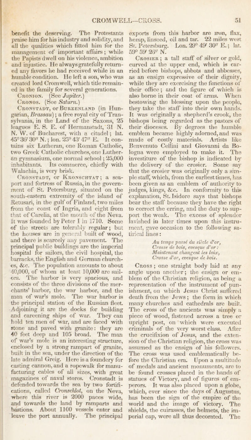 benefit the deserving. The Protestants praise him for his industry and solidity, and all the qualities which fitted him for the management of important affairs; while the Papists dwell on his violence, ambition and injustice. He always gratefully return- ed any favors he had received while in an humble condition. He left a son, who was created lord Cromwell, w hich title remain- ed in the family for several generations. Cronion. (See Jupiter.) Cronos. (See Saturn.) Cronstadt, or Burzenland (in Hun- garian, Brassau); a free royal city of Tran- sylvania, in the Land of the Saxons, 25 leagues E. S. E. of Hermanstadt, 31 N. N. W. of Bucharest, with a citadel; lat. 45° 3ff 30 N.; Ion. 25° 43' 47 E. It con- tains six Lutheran, one Roman Catholic, two Greek Catholic churches, one Luther- an gymnasium, one normal school; 25,000 inhabitants. Its commerce, chiefly with Walachia, is very brisk. Cronstadt, or Kronschtat ; a sea- port and fortress of Russia, in the govern- ment of St. Petersburg, situated on the south-eastern extremity of the island of Retusari, in the gulf of Finland, two miles from the coast of Ingria, and eight from that of Carelia, at the mouth of the Neva. It v/as founded by Peter I in 1710. Some of the streets are tolerably regular; but the houses are in general built of wood, and there is scarcely any pavement. The principal public buildings are the imperial hospital for sailors, the civil hospital, the barracks, the English and German church- es, &c. The population amounts to about 40,000, of whom at least 10,000 are sail- ors. The harbor is very spacious, and consists of the three divisions of the mer- chants’ harbor, the war harbor, and the man of war’s mole. The war harbor is the principal station of the Russian fleet Adjoining it are the docks for building and careening ships of war. They can hold ten men of war, and are faced with stone and paved with granite: they are 40 feet deep and 105 broad. The man of war’s mole is an interesting structure, enclosed by a strong rampart of granite, built in the sea, under the direction of the late admiral Greig. Here is a foundery for easting cannon, and a ropewalk for manu- facturing cables of all sizes, with great magazines of naval stores. Cronstadt is defended towards the sea by two fortifi- cations, called Cronschlot, on the Neva, where this river is 2000 paces wide, and towards the land by ramparts and bastions. About 1100 vessels enter and leave the port annually. The principal exports from this harbor are iron, flax, hemp, linseed, oil and tar. 22 miles west St. Petersburg. Lon. 29° 49' 30 E.; lat. 59° 59' 26 N. Crosier ; a tall staff of silver or gold, curved at the upper end, which is car- ried before bishops, abbots and abbesses, as an ensign expressive of their dignity, while they are exercising the functions of their office; and the figure of which is also borne in their coat of arms. When bestowing the blessing upon the people, they take the staff into their own hands. It was originally a shepherd’s crook, the bishops being regarded as the pastors of their dioceses. By degrees the humble emblem became highly adorned, and was made of costly materials. Artists like Benvenuto Cellini and Giovanni da Bo- logna were employed to make it. The investiture of the bishop is indicated by the delivery of the crosier. Some say that the crosier was originally only a sim- ple staff; which, from the earliest times, has been given as an emblem of authority to judges, kings, &c. In conformity to this explanation, St. Isidore says that bishops bear the staff because they have the right to correct the erring, and the duty to sup- port the weak. The excess of splendor lavished in later times upon this instru- ment, gave occasion to the following sa- tirical lines: Au temps passe du sii.cle d’or, Crosse de bois, evesque d’or : Maintenant changent ies loix. Crosse d’or, evesque de bois. Cross ; one straight body laid at any angle upon another; the ensign or em- blem of the Christian religion, as being a representation of the instrument of pun- ishment, on which Jesus Christ suffered death from the Jews ; the form in which many churches and cathedrals are built. The cross of the ancients was simply a piece of wood, fastened across a tree or upright post, on 'which were executed criminals of the very worst class. After the crucifixion of Jesus, and the exten- sion of the Christian religion, the cross was assumed as the ensign of his followers. The cross was used emblematically be- fore the Christian era. Upon a multitude of medals and ancient monuments, are to be found crosses placed in the hands of statues of Victory, and of figures of em- perors. It was also placed upon a globe, which, ever since the days of Augustus, has been the sign of the empire of the world and the image of victory. The shields, the cuirasses, the helmets, the im- perial cap, were all thus decorated. The