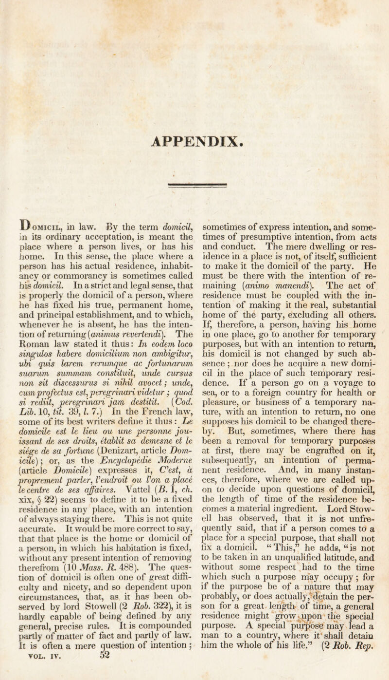 APPENDIX. Domicil, in law. By the term domicil, in its ordinary acceptation, is meant the place where a person lives, or has his home. In this sense, the place where a person has his actual residence, inhabit- ancy or commorancy is sometimes called his domicil. In a strict and legal sense, that is properly the domicil of a person, where he has fixed his true, permanent home, and principal establishment, and to which, whenever he is absent, he has the inten- tion of returning {animus revertendi). The Roman law stated it thus: In eodem loco singulos habere domicilium non ambigitur, ubi quis larem rerumque ac fortunarum suarum summam constituit, unde cursus non sit discessurus si nihil avocet; unde, cum prof ectus est, peregrinari videtur; quod si rediit, peregrinari jam destitit. (Cod. Lib. 10, tit. 39, l. 7.) In the French law, some of its best writers define it thus: Le domicile est le lieu ou une personne jou- issant de ses droits, etablit sa demesne et le siege de sa fortune (Denizart, article Dom- icile) ; or, as the Encyclopedic Moderne (article Domicile) expresses it, Cest, a proprement parler, Vendroit ou Von a place le centre de ses affaires. Vattel (B. I, ch. xix, § 22) seems to define it to be a fixed residence in any place, with an intention of always staying there. This is not quite accurate. It would be more correct to say, that that place is the home or domicil of a person, in which his habitation is fixed, without any present intention of removing therefrom (10 Mass. R. 488). The ques- tion of domicil is often one of great diffi- culty and nicety, and so dependent upon circumstances, that, as it has been ob- served by lord Stowell (2 Rob. 322), it is hardly capable of being defined by any general, precise rules. It is compounded partly of matter of fact and partly of law. It is often a mere question of intention ; vol. iv. 52 sometimes of express intention, and some- times of presumptive intention, from acts and conduct. The mere dwelling or res- idence in a place is not, of itself, sufficient to make it the domicil of the party. He must be there with the intention of re- maining (animo manendi). The act of residence must be coupled with the in- tention of making it the real, substantial home of the party, excluding all others. If, therefore, a person, having his home in one place, go to another for temporary purposes, but with an intention to return, his domicil is not changed by such ab- sence ; nor does he acquire a new domi- cil in the place of such temporary resi- dence. If a person go on a voyage to sea, or to a foreign country for health or pleasure, or business of a temporary na- ture, with an intention to return, no one supposes his domicil to be changed there- by. But, sometimes, where there has been a removal for temporary purposes at first, there may be engrafted on it, subsequently, an intention of perma- nent residence. And, in many instan- ces, therefore, where we are called up- on to decide upon questions of domicil, the length of time of the residence be- comes a material ingredient. Lord Stow- ell has observed, that it is not unfre- quently said, that if a person comes to a place for a special purpose, that shall not fix a domicil. “This,” he adds, “is not to be taken in an unqualified latitude, and without some respect had to the time which such a purpose may occupy; for if the purpose be of a nature that may probably, or does actually,' detain the per- son for a great length of time, a general residence might grow-upon the special purpose. A special purpose may lead a man to a country, where it'shall detain him the whole of his life.” (2 Rob. Rep.