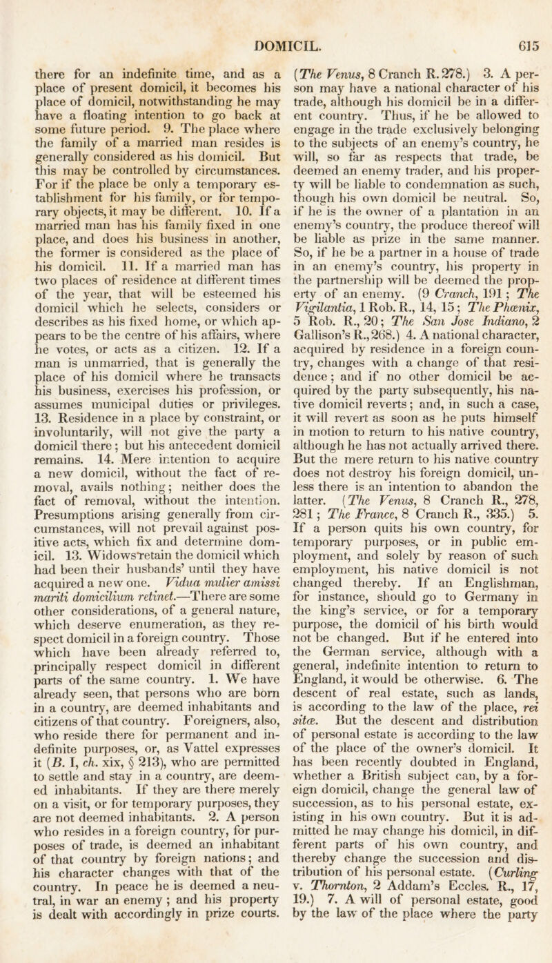 there for an indefinite time, and as a place of present domicil, it becomes his place of domicil, notwithstanding he may have a floating intention to go back at some future period. 9. The place where the family of a married man resides is generally considered as his domicil. But this may be controlled by circumstances. For if the place be only a temporary es- tablishment for his family, or for tempo- rary objects, it may be different. 10. If a married man has his family fixed in one place, and does his business in another, the former is considered as the place of his domicil. 11. If a married man has two places of residence at different times of the year, that will be esteemed his domicil which he selects, considers or describes as his fixed home, or which ap- pears to be the centre of his affairs, where he votes, or acts as a citizen. 12. If a man is unmarried, that is generally the place of his domicil where he transacts his business, exercises his profession, or assumes municipal duties or privileges. 13. Residence in a place by constraint, or involuntarily, will not give the party a domicil there ; but his antecedent domicil remains. 14. Mere intention to acquire a new domicil, without the fact of re- moval, avails nothing; neither does the fact of removal, without the intention. Presumptions arising generally from cir- cumstances, will not prevail against pos- itive acts, which fix and determine dom- icil. 13. Widows*retain the domicil which had been their husbands’ until they have acquired a new one. Vidua mulier amissi mariti domicilium retinet.—There are some other considerations, of a general nature, which deserve enumeration, as they re- spect domicil in a foreign country. Those which have been already referred to, principally respect domicil in different parts of the same country. 1. We have already seen, that persons who are born in a country, are deemed inhabitants and citizens of that country. Foreigners, also, who reside there for permanent and in- definite purposes, or, as Vattel expresses it (B. I, ch. xix, § 213), who are permitted to settle and stay in a country, are deem- ed inhabitants. If they are there merely on a visit, or for temporary purposes, they are not deemed inhabitants. 2. A person who resides in a foreign country, for pur- poses of trade, is deemed an inhabitant of that country by foreign nations; and his character changes with that of the country. In peace he is deemed a neu- tral, in war an enemy ; and his property is dealt with accordingly in prize courts. (The Venus, 8 Cranch R. 278.) 3. A per- son may have a national character of his trade, although his domicil be in a differ- ent country. Thus, if he be allowed to engage in the trade exclusively belonging to the subjects of an enemy’s country, he will, so far as respects that trade, be deemed an enemy trader, and his proper- ty will be liable to condemnation as such, though his own domicil be neutral. So, if he is the owner of a plantation in an enemy’s country, the produce thereof will be liable as prize in the same manner. So, if he be a partner in a house of trade in an enemy’s country, his property in the partnership will be deemed the prop- erty of an enemy. (9 Cranch, 191 ; The Vigilantia, 1 Rob. R., 14, 15; The Phcenix, 5 Rob. R., 20; The San Jose Indiano, 2 Gallison’s R., 268.) 4. A national character, acquired by residence in a foreign coun- try, changes with a change of that resi- dence ; and if no other domicil be ac- quired by the party subsequently, his na- tive domicil reverts; and, in such a case, it will revert as soon as he puts himself in motion to return to his native country, although he has not actually arrived there. But the mere return to his native country does not destroy his foreign domicil, un- less there is an intention to abandon the latter. (The Venus, 8 Cranch R., 278, 281; The France, 8 Cranch R., 335.) 5. If a person quits his own country, for temporary purposes, or in public em- ployment, and solely by reason of such employment, his native domicil is not changed thereby. If an Englishman, for instance, should go to Germany in the king’s service, or for a temporary purpose, the domicil of his birth would not be changed. But if he entered into the German service, although with a general, indefinite intention to return to England, it would be otherwise. 6. The descent of real estate, such as lands, is according to the law of the place, m sitce. But the descent and distribution of persona] estate is according to the law of the place of the owner’s domicil. It has been recently doubted in England, whether a British subject can, by a for- eign domicil, change the general law of succession, as to his personal estate, ex- isting in his own country. But it is ad- mitted he may change his domicil, in dif- ferent parts of his own country, and thereby change the succession and dis- tribution of his personal estate. (Curling v. Thornton, 2 Addam’s Eccles. R., 17, 19.) 7. A will of personal estate, good by the law of the place where the party