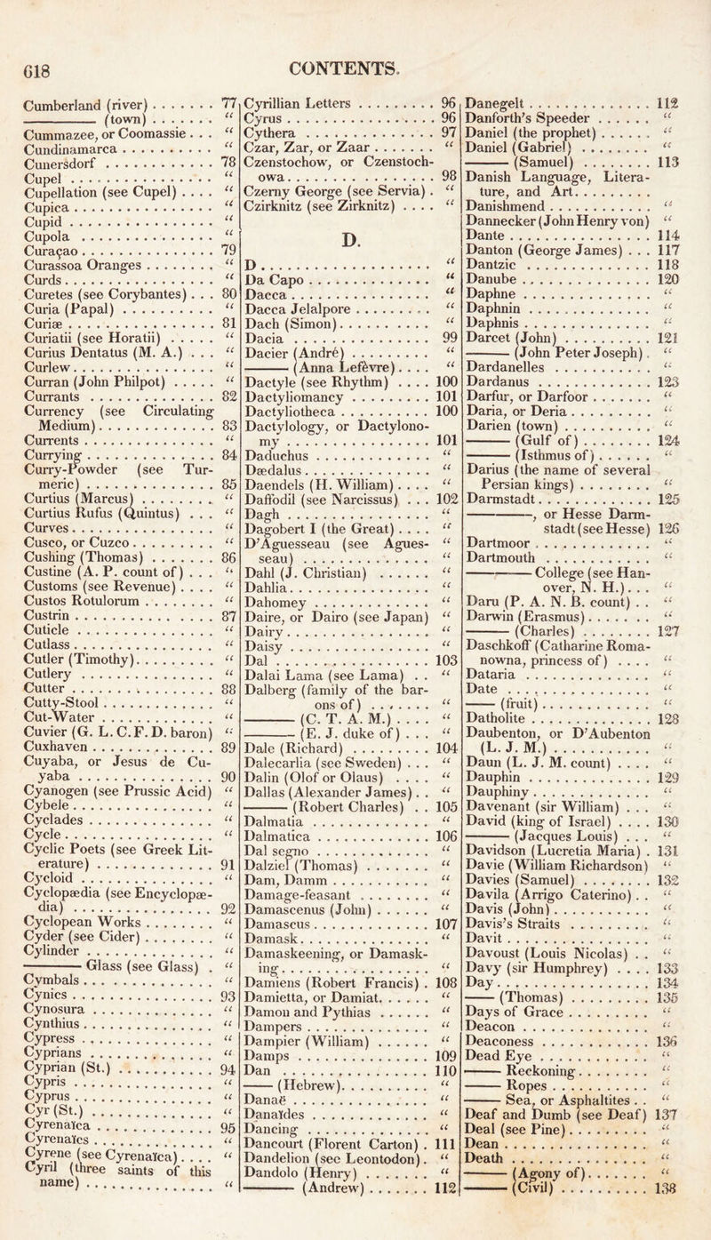 Cumberland (river) . (town) Cumma zee, or Coomassie . . . Cundinamarca Cunersdorf . . . Cupel Cupellation (see Cupel) .... Cupica Cupid Cupola Curat^ao Curassoa Oranges Curds Curetes (see Corybantes). . . Curia (Papal) Curiae Curiatii (see Horatii) Curius Dentatus (M. A.) . . . Curlew Curran (John Philpot) Currants Currency (see Circulating Medium) Currents Currying Curry-Powder (see Tur- meric) Curtius (Marcus) .. Curtius Rufus (Quintus) . . . Curves Cusco, or Cuzco Cushing (Thomas) Custine (A. P. count of) . . . Customs (see Revenue) Custos Rotulorum Custrin Cuticle Cutlass Cutler (Timothy) Cutlery Cutter Cutty-Stool Cut-Water Cuvier (G. L.C.F. D. baron) Cuxhaven Cuyaba, or Jesus de Cu- yaba Cyanogen (see Prussic Acid) Cybele Cyclades Cycle Cyclic Poets (see Greek Lit- erature) Cycloid Cyclopaedia (see Encyclopae- dia) Cyclopean Works Cyder (see Cider) Cylinder ■ Glass (see Glass) . Cymbals Cynics Cynosura Cynthius Cypress . Cyprians Cyprian (St.) Cypris Cyprus cyr (st.) ;;;;;;;; Cyrenal'ca Cyrenatcs Cyrene (see CyrenaYca).... Cyril (three saints of this name) 77 CC CC CC 78 cc cc u u cc 79 cc cc 80 cc 81 cc cc cc cc 82 83 cc 84 85 cc u CC cc 86 u cc cc 87 cc cc cc cc 88 cc cc 89 90 cc cc cc cc 91 cc 92 cc u cc cc cc 93 cc cc cc cc 94 cc cc cc 95 cc u cc Cyrillian Letters . Cyrus Cythera Czar; Zar7 or Zaar Czenstochow; or Czenstoch- owa Czerny George (see Servia) . Czirknitz (see Zirknitz) . . . . D. D Da Capo Dacca Dacca Jelalpore Dach (Simon) Dacia Dacier (Andre) (Anna Lef&vre).... Dactyle (see Rhythm) .... Dactyliomancy Dactyliotheca Dactylology, or Dactylono- my Daduchus Dsedalus Daendels (H. William) .... Daffodil (see Narcissus) . . . Dagh Dagobert I (the Great) .... D'Aguesseau (see Agues- seau) Dahl (J. Christian) Dahlia Dahomey * Daire, or Dairo (see Japan) Dairy Daisy Dal Dalai Lama (see Lama) . . Dalberg (family of the bar- ons of) (C. T. A. M.) (E. J. duke of) . . . Dale (Richard) Dalecarlia (see Sweden) . . . Dalin (Olof or Olaus) .... Dallas (Alexander James). . • (Robert Charles) . . Dalmatia Dalmatica Dal segno Dalziel (Thomas) Dam, Damm Damage-feasant Damascenus (John) Damascus Damask. Damaskeening, or Damask- ing: Damiens (Robert Francis) . Damietta, or Damiat Damon and Pythias Dampers Dampier (William) Damps Dan (Hebrew) Danae DanaYdes Dancing Dancourt (Florent Carton) . Dandelion (see Leontodon). Dandolo (Henry) (Andrew) 96 96 97 <c 98 u u a u a u u 99 a a 100 101 100 101 u it a 102 u it it cc cc cc u u u cc 103 u u u cc 104 CC cc cc 105 CC 106 CC cc cc cc cc 107 CC cc 108 CC cc cc cc 109 110 CC cc cc cc 111 cc cc 112 Danegelt 112 Danforthfs Speeder “ Daniel (the prophet) ...... “ Daniel (Gabriel) u — (Samuel) 113 Danish Language, Litera- Danishmend u Dannecker (John Henry von) u Dante 114 Dan ton (George James) ... 117 Dantzic 118 Danube 120 Daphne “ Daphnin “ Daphnis u Darcet (John) 121 (John Peter Joseph) “ Dardanelles u Dardanus 123 Darfur, or Darfoor “ Daria, or Deria u Darien (town) “ (Gulf of) 124 ■ (Isthmus of) u Darius (the name of several Persian kings) u Darmstadt 125 , or Hesse Darm- stadt (see Hesse) 126 Dartmoor . . ., u Dartmouth u College (see Han- over, N. H.). . . u Daru (P. A. N. B. count) . . “ Darwin (Erasmus) u (Charles) 127 Daschkoff (Catharine Roma- nowna, princess of) ... . u Dataria u Date u (fruit) “ Datholite 128 Daubenton, or D7Aubenton (L. J. M.) « Daun (L. J. M. count) .... “ Dauphin 129 Dauphiny u Davenant (sir William) ... “ David (king of Israel) .... 130; (Jacques Louis) ... “ Davidson (Lucretia Maria) . 131 Davie (William Richardson) “ Davies (Samuel) 132 Davila (Arrigo Caterino). . “ Davis (John) “ Davis's Straits u Davit “ Davoust (Louis Nicolas) . . u Davy (sir Humphrey) .... 133 Day 134 (Thomas) 135 Days of Grace “ Deacon “ Deaconess 136 Dead Eye “ — ■ Reckoning “ Ropes “ Sea, or Asphaltites . . u Deaf and Dumb (see Deaf) 137 Deal (see Pine) Dean u Death u — (Agony of) u (Civil) 138