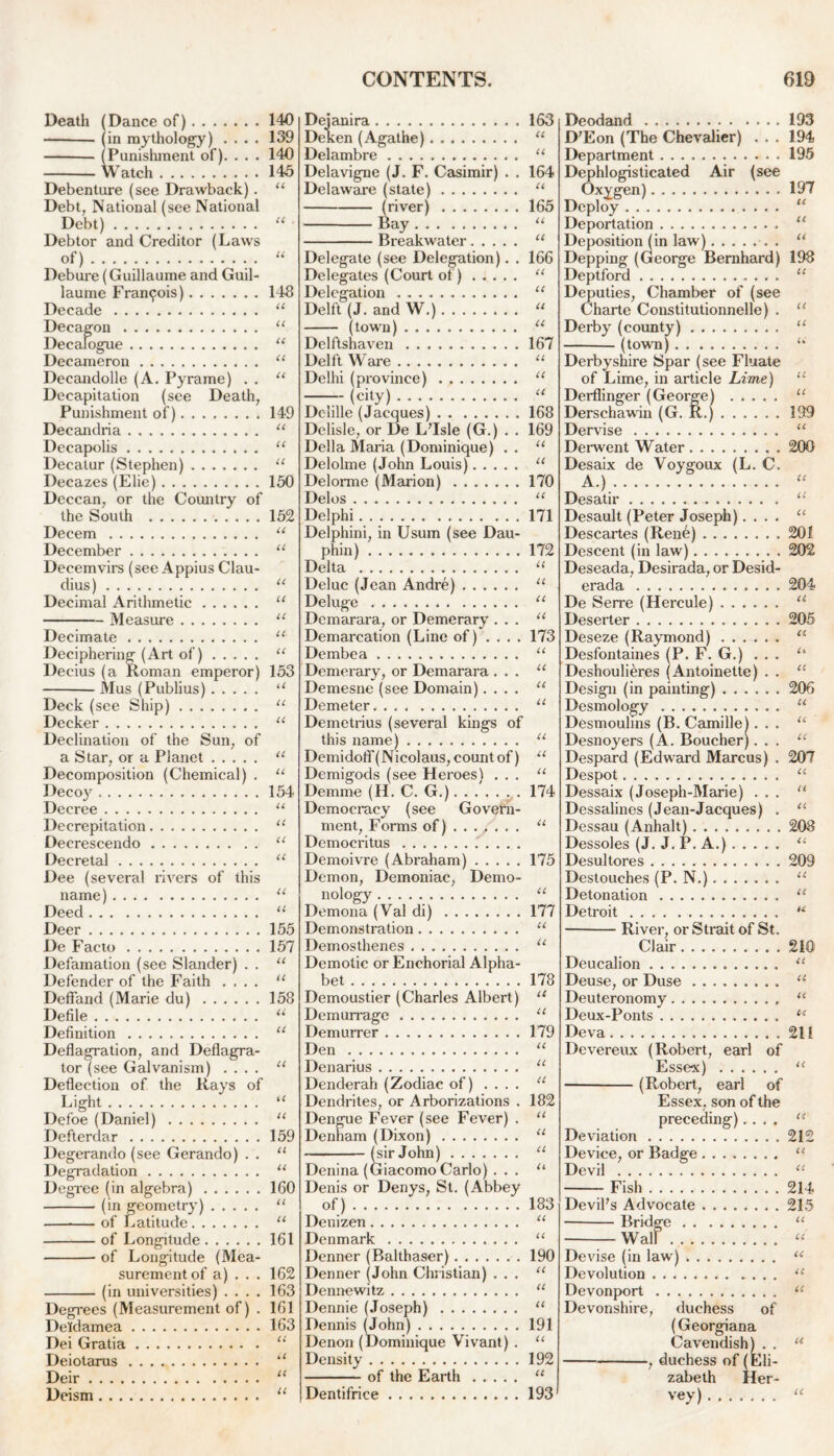 Death (Dance of) (in mythology) . . . . Debenture (see Drawback). Debt, National (see National Debt) Debtor and Creditor (Laws of).-...- Debure (Guillaume and Guil- laume Francis) Decade Decagon Decalogue Decameron Decandolle (A. Pyrame) . . Decapitation (see Death, Punishment of)....... . Decandria Decapolis Decatur (Stephen) Decazes (Elie) Deccan, or the Country of the South Decern December Decemvirs (see Appius Clau- dius) Decimal Arithmetic Measure Decimate Deciphering (Art of) Decius (a Roman emperor) Mus (Publius) Deck (see Ship) Decker Declination of the Sun, of a Star, or a Planet Decomposition (Chemical) . Decoy Decree Decrepitation Decrescendo Decretal Dee (several rivers of this name) Deed Deer De Facto Defamation (see Slander) . . Defender of the Faith .... Defifand (Marie du) Defile Definition . Deflagration, and Deflagra- tor (see Galvanism) .... Deflection of the Rays of Light Defoe (Daniel) Defterdar Degerando (see Gerando) . . Degradation Degree (in algebra) (in geometry) — of Latitude of Longitude of Longitude (Mea- surement of a) . . . (in universities) .... Degrees (Measurement of) . Deldamea Dei Gratia Deiotarus Deir Deism CONTENTS. 619 140 139 140 145 148 U U u u u 149 u u u 150 152 U u U u u u 153 li u u u u 154 u u u u 155 157 U u 158 a u u u u 159 u u 160 u u 161 162 163 161 163 u it It It Dejanira 163 Deken (Agathe) “ Delambre u Delavigne (J. F. Casimir) . . 164 Delaware (state) “ (river) 165 Bay u Breakwater “ Delegate (see Delegation). . 166 Delegates (Court of) “ Delegation “ Delft (J. and W.) u (town) u Delftshaven 167 Delft Ware “ Delhi (province) 11 (city) u Dc-lille (Jacques) 168 Delisle, or De L’Isle (G.) . . 169 Della Maria (Dominique) . . u Delolme (John Louis) u Delorme (Marion) 170 Delos “ Delphi 171 Delphini, in Usum (see Dau- phin) 172 Delta u Deluc (Jean Andre) “ Deluge 11 Demarara, or Demerary ... “ Demarcation (Line of) .... 173 Dembea 11 Demerary, or Demarara ... u Demesne (see Domain).... u Demeter “ Demetrius (several kings of this name) u Demidoff( Nicolaus, count of) u Demigods (see Heroesl ... “ Demme (H. C. G.). . .'. . . . 174 Democracy (see Govern- ment, Forms of) ...... . “ Democritus Demoivre (Abraham) 175 Demon, Demoniac, Demo- nology “ Demona (Val di) 177 Demonstration u Demosthenes u Demotic or Enchorial Alpha- bet 178 Demoustier (Charles Albert) “ Demurrage “ Demurrer 179 Den u Denarius “ Denderah (Zodiac of) ... . u Dendrites, or Arborizations . 182 Dengue Fever (see Fever) . “ Denham (Dixon) u (sir John) “ Denina (Giacomo Carlo) ... u Denis or Denys, St. (Abbey of) 183 Denizen “ Denmark “ Denner (Balthaser) 190 Denner (John Christian) ... “ Dennewitz “ Dennie (Joseph) “ Dennis (John) 191 Denon (Dominique Vivant) . “ Density 192 of the Earth “ Dentifrice 193 Deodand 193 D’Eon (The Chevalier) ... 194 Department 195 Dephlogisticated Air (see Oxygen) 197 Deploy. “ Deportation “ Deposition (in law) . “ Depping (George Bernhard) 198 Deptford u Deputies, Chamber of (see Charte Constitutionnelle) . “ Derby (county) u (town) u Derbyshire Spar (see Fluate of Lime, in article Lime) “ Derflinger (George) “ Derschawin (G. R.) 199 Dervise “ Derwent Water 200 Desaix de Voygoux (L. C. A.) “ Desatir “ Desault (Peter Joseph).... “ Descartes (Rene) 201 Descent (in law) 202 Deseada, Desirada, or Desid- erada 204 De Serre (Hercule) “ Deserter 205 Deseze (Raymond) a Desfontaines (P. F. G.) ... u Deshoulieres (Antoinette) . . u Design (in painting) 206 Desmology u Desmoulins (B. Camille)... “ Desnoyers (A. Boucher)... u Despard (Edward Marcus) . 207 Despot u Dessaix (Joseph-Marie) ... 11 Dessalines (Jean-Jacques) . “ Dessau (Anhalt) 208 Dessoles (J. J. P. A.) u Desultores 209 Destouches (P. N.) “ Detonation u Detroit u River, or Strait of St. Clair 210 Deucalion <l Deuse, or Duse “ Deuteronomy “ Deux-Ponts te Deva 211 Devereux (Robert, earl of Essex) “ (Robert, earl of Essex, son of the preceding).... “ Deviation 212 Device, or Badge “ Devil “ Fish 214 Devil's Advocate 215 Bridge “ Wall “ Devise (in law) u Devolution u Devonport “ Devonshire, duchess of (Georgiana Cavendish).. “ , duchess of (Eli- zabeth Her- vey) “